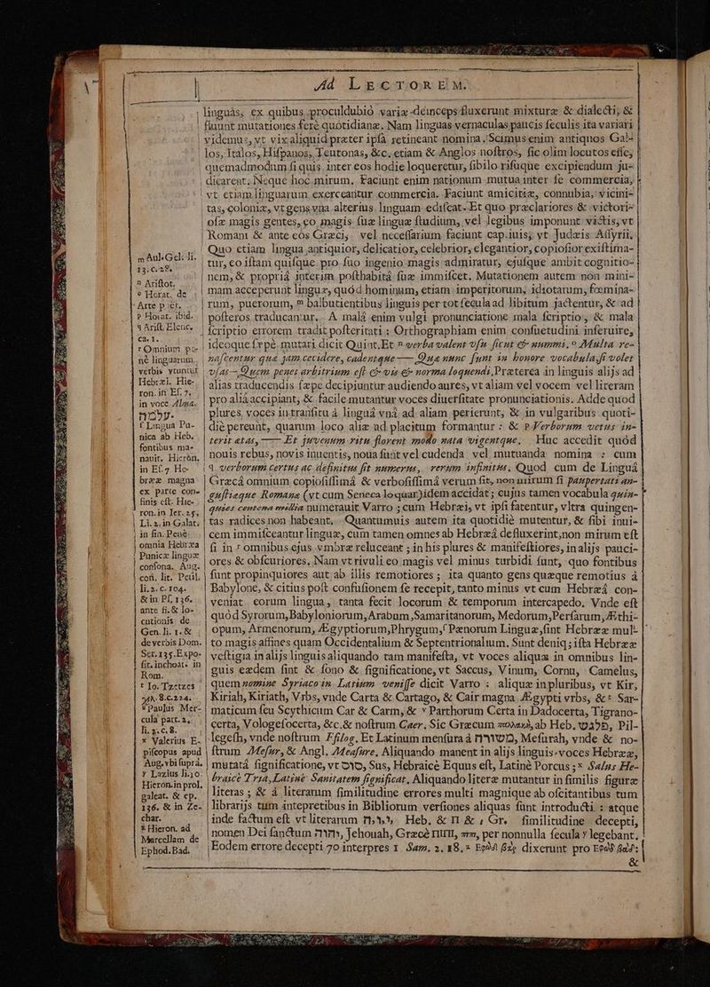 | m Au Geli Ji. 13. C. 28. n Ariftot. e Horat. de Arte poer. P Hoaat. ibid. 3 Arift Elcuc. Ca. 1. rOmnium pc né linguarum. verbis vtuntur | Hebrzi. Hie- ron. in Ef. 7. in voce Zliaa. n3». f Lingua Pa- nica ab Heb. fontibus ma. nauit, Hicrón. in Ef.7. Hc- brez magna ex parte con. finis cft. Hie- ron.in Ier.z5. Li.2.in Galat. in fia. Pen: omnia Hebtrxa Punica linguz confona. Aug. con, lit. Peul, ]i.3.c. 104. &amp; in Pf, 156. anre fi. € Io- cutionis dc Gen.]li. 1. &amp; de verbis Dom. Scr. 135.Expo- fir. inchoat« in Rom. t Io. Tz«tzes A.9.C.224. &amp; Paulus Mer- cula part.2, - li. 2. c. 8. x Valerius E- pifcopus apud Aug. vbi fupra, y Lazius li.10. Hicron.in prol, galeat. &amp; cp. 136. &amp; in Zc- char. £ Hieron. a Marcellam de Ephod. Bad. CC CC C e re eri | tas, coloniz, vt gens vna alterius. linguam edifcat-.Et quo preclariores &amp; victori- | ofx magis gentes, eo magis fuz lingua ftudium, vel legibus imponunt. visis, vt | Romant &amp; ante cós Greci;. vel neceffarium faciunt cap.iuis; yt Judais Aflyrii; ' Quo ctiam lingua antiquior, delicatior, celebrior, elegantior, copiofior exiftima- mam acceperunt linguz, quód hominum, etíam imperiterum, idiotarum, foemipa- rum, puerorum, ? balbutientibus linguis per tot feculaad libitum jactentur, &amp; ad | pofteros traducan:ur. A malá enim vulgi pronunciatione mala fcriptio, &amp; mala | fcriptio errorem tradit pofteritati ; Orthographiam enim confuetudini inferuire, | ideoque fepe. mutari dicit Quiot.Et n-eerba valent vf ficut c5 uummi.o Multa ve- | nafcentur qua jam cecidere, cadentque—— Qua uunc [unt in bonore vocabula, ft volet | vías OQ uem. penes arbitrium e[L cj vis e norma loquendi.Praterea in linguis alijs ad alias traducendis fa pe decipiuntur audiendo aures, vt aliam vel vocem vel literam pro aliá accipiant, &amp; facile mutantur voces diuerfitate pronunciationis. Adde quod plures, voces iu tranfitu à. lioguá vnà. ad. aliam. perierunt, &amp; in vulgaribus quoti- terit &amp;tas, ——.Et qveuum ritu florent modo sata wigentque, Huc accedit quod nouis rebus, novis inuentis, noua füüt vel cudenda vel mutuanda nomina : cum Grazcá omnium copiofiffimá &amp; verbofiffimá verum fit, nen uuirum fi. paznpertati an- gufhieque Romana (vt cum Seneca loquar)idem accidat; cujus tamen vocabula qz/a- quies centena estia numerauit Varro ; cum Hebrzi, vt ipfi fatentur, vltra quingen- tas radices non habeant, . Quantumuis autem ita quotidié mutentur, &amp; fibi inui- cem immifceantur linguz; cum tamen omnes ab Hebreá defluxerint,non mirum eft fi in 7 omnibus ejus vmbra reluceant ; in his plures &amp; manifeftiores, inalijs pauci- ores &amp; obfcuriores, Nam vt rivuli eo magis vel minus turbidi funt, quo fontibus funt propinquiores aut ab illis remotiores; ita quanto gens queque remotius à Babylone, &amp; citius poft confufionem fe recepit, tanto minus vt cum Hebrzá con- veniat eorum lingua, tanta fecit locorum &amp; temporum intercapedo. Vnde eft quód Syrorum, Babyloniorum, Arabum ,Samaritanorum, Medorum;Perfarum Jthi- to magis affines quam Occidentalium &amp; Septentrionalium. Sunt deniq; ifta Hebree veftigia in alijs linguisaliquando tam manifefta, vt voces aliqua in omnibus lin- guis ezdem fint &amp; fono &amp; fignificatione, vt Saccus, Vinum, Cornu, Camelus, quem zemine Syriaco in. Latium veniffe dicit Varro : alique inpluribus, vt Kir, Kiriah, Kiriath, Vrbs, vnde Carta &amp; Cartago, &amp; Cair magna. /gypti vrbs, &amp;* Sar- maticum feu Scythiciim Car &amp; Carm, &amp; v Parthorum Certa in Dadocerta, Tigrano- certa, Vologefocerta, &amp;c.&amp; noftrum Caer. Sic Grecum zo» ab Heb. 9355, Pil- legefh, vnde noftrum £fi/;g. Et Latinum menfura à r'AYUD, Mefurah, vnde &amp; | no- ftrum. Zfefur, &amp; Angl. ZMeafure, Aliquando manent in alijs linguis.voces Hebrzz, mutatá fignificatione, vt Yo, Sus, Hebraice Equus eft, Latiné Porcus ;* 4/2; He- braice Tria, Latine Sanitatem fignificat. Aliquando litere mutantur in fimilis figure literas ; &amp; à literamm fimilitudine errores multi magnique ab ofcitantibus tum librarijs tum intepretibus in Bibliorum verfiones aliquas fünt introdu&amp;ti. : atque inde fatum eft vt literarum r5» Heb, &amp; nr &amp; , Gr. fimilitudine decepti, &amp;