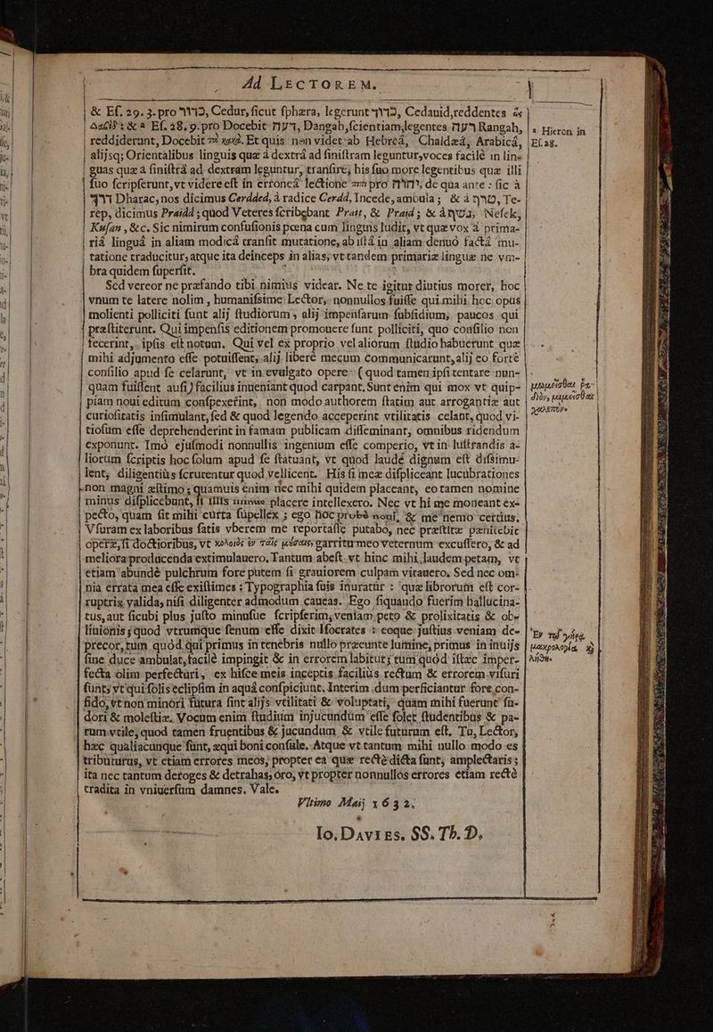 | Ad LEc TOREM. ; | » | & Ef. 29. 3. pro 112, Cedur, ficut fphara, legerunt 4Y12, Cedauid,reddentes & | Aci: & à Ef. 28. 9. pro Docebit 11731, Dangab,fcientiam;legentes r1y* Rangah, | reddiderant, Docebit 7: xe. Et quis non videt:ab Hebreá, Chaldzá, Arabicá, | alijsq; Orientalibus linguis quz à dextrá ad finiftram leguntur,vocces facilé in lin- | guas quz à finiftrá ad dextram leguntur, tran(ire; bis fuo more legentibus quz illi fuo fcripferunt,vt videreeít ín erronea lectione 7 pro rTr1*; de qua anre : (ic à qi Dharac;nos dicimus Cerdded, à radice Cer42, Incede, ambula; & à rj D, Te- rép, dicimus Prai4d ; quod Veteresfcribebant Pra, & Praid ; & àtyt3, Nefek, | tatione traducitur; atque ita deinceps in alias; vt tandem primarie lingue ne vm- bra quidem fuperfit. : ( ! Scd vereor ne prafando tibi. nimius videar. Ne te igitur diutius morer, hoc vnum te latere nolim , bumanifsime: Lector, nonnullos fuife qui.mihi, hoc opus molienti polliciti funt alij ftudiorum ; alij impetifarum fubfidium; paucos. qui praftiterunt. Qui impenfis editionem premouere funt. polliciti, quo confilio ncn | fecerint. ipfis eftnotam. Qui vel ex proprio velaliorum ftudio habuerunt quz tnihi adjumento effe. potuiffent; alij. liberé mecum communicarunt, alij eo forte confilio apud fe: celarunt, vt in.evulgato opere: ( quod tamen ipfi tentare nun- quam fuilfent aufi) facilius inueniant quod carpant. Sunt enim qui mox vt quip- piam noui editum confpexerint, non modo authorem ftatim aut arrogantiz aut curiofitatis infimulant, fed & quod legendo acceperint vtilitatis. celant, quod vi- tiofum effe deprehenderint in famam publicam diffeminant, omnibus ridendum exponunt. Imo ejufmodi nonnullis ingenium effe comperio, vt in: luftrandis a- liorum fcriptis hoc folum apud fe ftatuant, vt quod laudé dignum eft difsimu- lent; diligentiàs fcrucentur quod vellicent. His (i mee difpliceant lucübrationes non magni zltimo ; quamuis enim nec mihi quidem placeant, eo tamen nomine minus Bilblicc bunt 1liis :uiowe placere intellexero. Nec vt hi me moneant ex- pecto, quam fit milii curta füpcllex ; ego noc probé aouf! && me nenio certius, Víuram ex laboribus fatis vberem me reportaflz putabo, nec przttiz. penitebic operz,fi do&tioribüs, vt x»^orc & 72x wse25; earriturmeo veternum excuffero, & ad m | 1 Hicron. in Ef. 28. pueyueis ton Pt | | dày, pageeioD at | UAETV | etiam 'abundé pulchrum fore putem fi erauiorem culpam vitauero, Sed nec om- ruptrix yalida, nifi diligenter admodum caueas. Ego fiquando fuerim haflucina- tus, aut ficubi plus jufto minufue fcripferim; veniam peto & prolixitatis & ob» liuionis; quod vtrumque fenum effe dixit IHfocrates ::: coque juítius veniam de- precor, tum quód qui primus in tenebris nullo preeunte lumine, primus in inuijs fine duce ambulat,facilé impingit & in errorem labitur; tum quod iftzc imper- fecta. olim perfe&üri, ex hifce meis inceptis facilius re&tum & errorem vifuri funt; vt qui foliseclipfim in aquá confpiciuüt. Interim dum perficiantur fore. con- fido, «t non minori fütura fint alijs vcilitati & voluptati, quam mihi fuerunt fa- dori & moleftiz, Vocum enim ftudium injucundum effe folet ftudentibus & pa- rum vtile; quod tamen fruentibus & jucundum & vtile futurum eft. To, Lector, hzc qualiacanque fünt, equi boni confule.. Atque vt tantum: mihi. nullo: modo es tributurus, vt ctiam errores meos, propter ea que recté dicta fant; amplectaris ; Er f led H42:p0A05Àa, 3 Andite tradita in vniuerfüm damnes. Vale. xt : qc m.m SEE » 7.