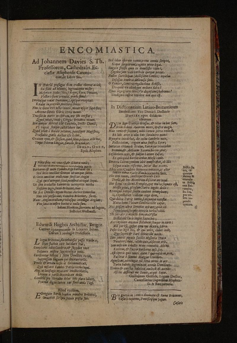 i e a A AGREES AE TAB ENCOM Ad Johannem Davies S. fh. Profefflorem, Cathedralis .Ec- clefiz Afaphenfis Canoni- cum;de Libro fio. N Patriá profugus dup 1yallus obervat avitá Subfltit ad Montes, ingoauitque wnfer ; WR. Majorum Sedes (Heu) Reges; Rura, Penates, Victoris fiunt premia, preda fonul : Invitu[qut vocat Domimim,Leue(que receptat: Exulat inyropris,exuturqy boyis. Wo2 [ic Geus ext atta tamen , manet ufque fupe fless: eterne Gestis Gloria certa tmanet. Trazft io mores snzliórum, nte [ib conflat; 2u9d potuit, tenuit $ Lingua Britaima voanet. Hoc quumque debebit tib Ca»sbria, Docke- Davis, Prejtabit gratis doitior ile Liber, Gratum opus, c fpi(fum,quod folus.primus adortas, Téque Patrem Lingue, Seaila ferasanast. | loXaN, OwEN, Epifc.Alaphen. ——— I Ndex fida: vei vox effycm Kittéra votis s , RES mi vli ba tme sos f eint perit« Barbarus e] smbi Tydides, E go Barbarus ius s Sed bene conciliat Grecus utrumque (anus. E: bene conciiat: Wallorum: fen[ius Anglos Qui quod uterque füatymouftrat utrique loquia Ur [ine traduélis Lamütrto. onterprete: verbu Nefcires ieges,Saxa-Britanne, tuas. ; Sic fiae Davifio legum Bonus eutbor Howellus Nen übi pevfpicuus, Capbro- Britannes | fovet, Nunc JAngluswallumyrallu(que intelligit Anglum; Vox [onat in noflro barbata nulla foro, x Johan; Hoskins;ferviens ad legem, Iufticiar. Weftwall. Edwardi Hughes Archidiac, Bangor. Carmen $0 MATT in. Lexicon. Iohan. Davies Tocologia Profefforis I ügtia Britamaay lin mtbulofzr pa[fa temebwas, Duta [Ladwit culo lucidiore frui , Compluyes adiit Camibrosyó f'hpplice voce Solamen .mifere fuppetia[que petit. Cuzüaviur Yeliqui s folis Davifius extao, Suppre[Iam Unguam qui desorare velit, Prodit C ornatu oeflivit. Grammaticali, Qu) nofcant. Cambri Patria verbalequi, 4itqs ut lucifugis repararet éredita blattis, Lexicon às parili dextevitate. dedit. Cambria pro Herculeo debet tibi plura labore, Preinia digua lanien 7,02 feret unda Tagi.  Aliud ejufdem, Oraatites [ériptis fecula prifca fuis. — ———— MR IASTICA-^ y. Sed labor iflerum vatusyvana. omuia feripta, | | S0que [eripferunt,cognita nemo legat, Singula fecifts quim tn maaiftfta videci, Cogita jam vativerbula queque pateat. Nullas [;aviloquas (doct[sime Cambre) laquelae Iafe[Jus. teuebrss delisui[]e funis | O Camber, Cambrisregaliadoua. dedifit, . Da-quid-vis alinud,que meliora dalzs ? Quas ergo grates be (Vir digiifsime) babemus ? Coadisnas ueffre reddere am. opis eff. Erudirifsirni | Viri Domiri, DoGoris Davxzs opus defidera- tifsimum. (qon iege Davi: Gloffas, € totus in boc (utt, Nox eiit cr fomes mibi Cornea. porta. vetludi Et labi ante oculos. bec fonulacra gacosz Nympha incedebat, de: cultu Cambria nota, Pilfacutim, argute xa [iiftra Lyres lutexius chlamydi Brutus, Romeque treumendus Brent» ,Artburms Saxonisboryorgerat; Cafsibelani acies, € pulfus Listore Cejars | Et quicquid Bardissardua Mufa canit. Dextva Litros gemtnes altà sponjlvabat, ab ilis | Ufque oculos rcfevems , letior ibat ovant. Alrer erat Cambro fermone notatus;a? alter Iuntt tabus-t atc 'anhriég werba (unis. Ille Dei votes, [auciique Oracula Cei | Tradit al boc Hozstum difcitur ote loqui. Hos fuaul explicuit N ympbe,qug talia feqmita eft, Mofa priuss plau(um Turba. togata dedi Etinagno Vutepit (oultt.cantare triumphum; I, expeékalum vidunus ergo diem... Quo dulas Patrig tatus Lineueque vetuftae.« Natus bouss ? letum Cambria tolle caput Nec; pri[ens ultra Drhidas qsirare quid illi || Maudarun fariptisidonvida turba? nibils | Uli facrato presincla temporaVAifto L-— Diilabant Lucis itopia Sacra fais s... | Aut Sepbiam arcanas flillabant femper in aures |o Nil pareff, gellat quas tpa dexija, Libris. | Pofteritas leget bos, C qui wolet, ebibet indt, «Quo fapere e» Fari debeat ille made. - | lam poterit populo facilis Myfleria reco. - Paudeye y tunt, infa antesdifertus: evit, as nofirüm à doékis nemo veueabit. AtbcWá Extérit, &amp; Patrie Barbarus ipfo (ug. Aft Opera quiá tanti Autor ? qugreutib «s, e6c0, Ful/érat 8 (Mmtmo. Margine Davifiis. Agnofcuut, nómthque pii Senis omui iu ore. Turba babety ipgeminaut, omnia Davifium. Tivius &amp; cunctus Sabrina adivit 4b agtmi: Aff bic deffituit me Sonus, atque Sopor. | fs. &amp; Bangorenfis, Cefaris expertos, Poutifzcif que jugum. Bipiia f4q era, im quorun ultima &amp; emenda- one Pri- tannica , Io. Da, per uti- lem ime pendit T NE uade o — i ue. Je PUE apu n