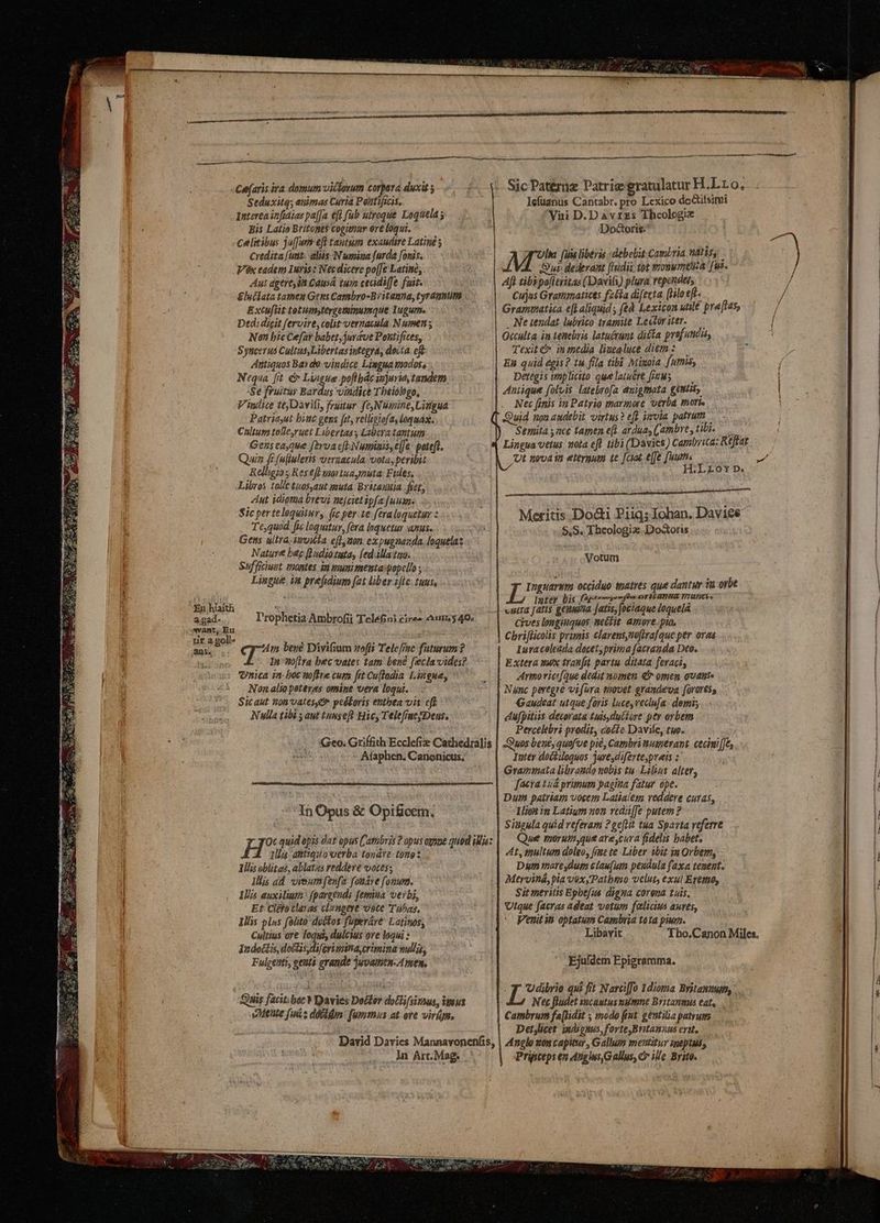 Seduxitq; animas Curia Pentificis, Interea infidias pa[Ja €ft fub ulroque Loquela y Bis Latio Britoge$ cogimur ere loqui. celitibus ju(Tum eft tautum exaudire Latiné ; credita [unt. aliis N umiua furda [onis. Vox eadem Iuris : Necdicere po[[e Latino, Aut ageres Causá tum ceadiffe fair. &luíiata tamen Gens Cambro-Britanna, tyrannum Extufsit totumytergeminumque Iugume Dtdidicit fervire, colit vernacula N uen Nan bic Cefat babet,juréve Pontifices, Syncerus Cultus Libertas integra, doiía eft Antiquos Bay de vindice Lingua pudoss Nequa [fit & Liague poftbác anjurit, tandem :Se fruitur Bardus vindice Thelologo, Vindice teDavifi, fruar. fe,NUmine, Lingua Patriayut binc gens fot, velligtofa, loquax. Chltum tolle,ruet Libertas y Libera tantum Gens eaque fbvoa cf Nwmiais, e[fe: poteft. Quin fr (ulluleris vernacula vota, peribit Relligio s Res eft vaoriuaynmuta: Fides, Libros talle tuos,aut muta. Byitanula. fiet, Aut idigtma brevi nejciet ipfa [uuan- $ic perteloquitur, (ic per.1e feraloquetar : Te,quod fic loquitur, fera lnquetur anus. Gens ultra. invitia e(Lymon. ex pupnanda. loquelas Nature bec fudiotata, (edlla tua. Sufficiumt viontes im imum menta: popello ; Lisgue. ia prefsdium [at liber z[le. tuus, T'rophetia Ambrofii Teléfini cire» um5 40. 4m bene Divifium zoffi Telefime futurum ? In Wo[lra bec vates tam bend feclavides?. vnica in: boc toftre cum fit Cu(lodia L3ague, Non alio psteres omine vera loqui. Sicaut non vates, peétoris enthea vis eft Nulla tibi ; aut tunseft Hic, TelefimeyDens, Icfuanus Cantabr. pro Lexico do&itsimi Viii D.Davrzs Theologie DodGoris: A fuis liberis debebit Cambria natisy Oui dederant [Iudii tot monumtia fus. Aft tibipo[ltritas (Davifi) plura repchants Cujus Grammaticts fzéia difesta [lo efe. Gramatica eft aliquid , (ed Lexicon utile pra[las, Neuendat lubrico tramite Lectoriter. — Oculta in tenebris latuérunt dicta prefundis, Texité in media liuzaluce diem: — En quid égis? tu fila tibi Migoia. fummis, Detégis implicito quelatuére [jqM5.—— Aarique folvis latebro[a auigmata gemis Nec finis in Patrio marmore 'utrba mori. Quid nn audebit virtus? eff. iivvia. patrum Semita y acc tamen e[l ardua, ((ambre , tibi. Ut nova in eternum te [ciat effe [uus j H:LriorD. Meritis Do&i Piiq; Iohan. Daviee $,S. Theologiz:. Dostoris . Votum qu occiduo tnatres que dantur tu orbe Igte? bis faptrnny on oen oF?Lanua Wratncte «ura [ati$ geiuitia jatis, fociaque loquelá Cives ongiuguos nectit. amore.plo, | Chriflicolis primis clarens,noftra[que per orea Iuraceleada docet, prima facranda Deo. E xtera wwx tranfit partu. ditata feraci, Armovicifque dedit nomen € omen ovans Nánc peregre vifura tnovet grandeva (orortss Gaudeat utque foris luce, veclufa - demi eufpitiis decorata tuis duifore ptr orbem Percelebri prodit, cocfe Davile, two. Afaphen. Carionicus. In Opus & Opificem. Inter doctiloquos jaresdiferte,preis :' Graimimata librando nobis tu .Lilius alter, facra tud primum pagia fatur ope. Dum patriam vocem Latiales veddere curas, lion in Latigm non redüffe putem ? Singula quid referam ? geflit tua Sparta veferre X 1llis attiquo verba tonáve- ton lils oblitas, ablatas reddere votes; Iis ad vieum (enfa fonave fonum. Illis auxiliuta: fpargeudi femina verbi, Et Cléfo claras clamgeye voce Tübas, Illis plus fito doctos fuperáre Latinos, Cultius ore loqui, dulcius ore loqui * Indotis, dis dferimina brimina nullis, Fulgeit?, genti arande uvamen.A men, Quis facit; boc * Davies Doécter do(lifsirnus, ius eMeute finis dóvidun: fummus at. ote virígn, At, multum doleo, fige te. Liber ibit in Orbem, Dymn mareydum clau[ur peudula faxa tenent. Metrviná,pia voxyPatbmo velut, exu! Eretno, Sit meritis Epbefus digna corena tuis, Vique facras adeat votum feliauá aures, Venit it optatum Cambria tota pium. .Ejufdem Epigramma. ; Lo qui fit Narci[fo Idioma Britannum, Nez fludet sucautus mumne Britanmus eat, Cambrum fa[lidit ; modo iat gentilia patrum Detjlicet :wdcnus, forte Britannas ertt, In Art. Mag. Prieps en diiglus,Gallus, Cr ille Brito.