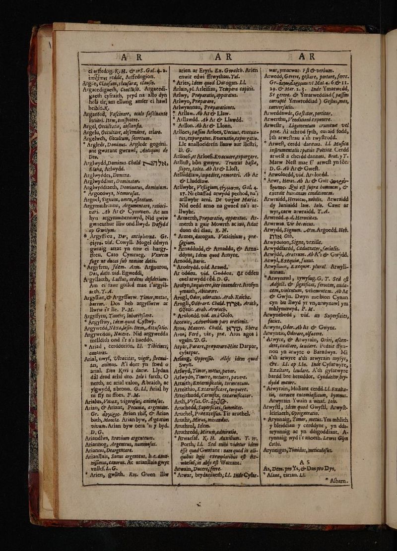 xus Rte ganan ario i t i m i I OR ERR tema t CONUECHTSPIRCQ enr TACTEAESS sinn  e tit Unito DU B Bt t ii pi ei arffedog; K. H.. à m5. Gal. 4.2 vziejoreg rtddit, Arffedogion. Argze, Clau(sm,claufura, elaufio. — — Argacedigaeth, CoatIi/ib. Argaeedi- gacth cyfraitb, pryd na allo dyn holj dr, am ellwng amíer ci haw] . heibis.K.. à Arganifed, Fafcinare, ochlo fafimantt. yutieri. Item, gon [Dicere. Argcl, Orcültatie, abfionfia. 77 Argelu, Occultáre, abfeondere, celare. Argelweh, Gscultum, fecretum« * Argledr, Dominus. Àrgledr. gogorii. ant gwarant gwrawl, J4ntiquis. de . Det : Arglwydd,Dormizus. Cbald: wr] 9 Nt; E aha, Aclwydd. Arglwyddes, Domina. Arglwyddiwr, Dominatere Arglwyddiaeth, Dominatus, domininm. * Argocdwys, Nemorofus. Argoc), $iguum; omen,oflentum. Argymu)hennu, zirgumentare, ratioci- nari. b At c&amp;* Cymmen. Ac am hya. argymmhcnnwyd, Nid gwiw gwneuthor lliw ond llwyd, Dafjdd ap Gwilym. * Argyfficu, Der, antipberuá. Gr. eiern. vid. Cowyll. Mogel ddwyn wraig attat yn enw ci hargy- ffreu, Cato Cymraeg. | Vxoretm . füge nt ducas fub nomine dotis. * Argyfreu, Jdem. zi. Argoutou, . Des, datis. vid. Egweddi, A'gyllaeth, Lucfus, ardens defidetium: Àm ci^fawr golkd mac. i'argyll- ácth. T. A. Acgyllwr, &amp; AcgytTwrw. Támorgmetus, berror.. Dos heb argytlwrw ar ]wrw i'r lle. P. M. Argyllyrus Tuocves inbori(zere. * Argyftwy, Idem quod. Cyftwy. Argywcdd,N. óxajlefio. Item, Mccufatio. Argyweddu, Necere.. Nid argywedda melldich ond i'r a'i hacddo. * Arjad , terddorión, Ll. Tibicines; canh orés. ) : Arial, nwyf, UlIvacitas, vigór, Jireuwi- ias, auinus. Mi dorr jn frwd o aral Sie» Kei i darw. Llydan dàl drud aria) dro. Ielei farch; O fiettb, ac arial calon, &amp; braicb, ac yígwycd, abronn. G. Ll, «ial hy ni fly ni ffocs. D. M. Arialus,Vrvax, vigorofas; auithefus. Gr. dpypog. Nrian rhif, &amp;* Arian bach, Mood. Axian byw; 4frgeatum vivum. Adan byw oecra n y byd. D.G. Aciandlws, bravium ajgenteum. Ariannog; zirgenteus, numus. Ariannu; Deargeftart. Acianllais, Sonus argenteus, b.e. dinat- vifus, 6480rMs. Ac. arian]lais gwyt vullcf. £L. G. : * Arien, gwlith, Ros. Gwen. lliw arien ar Eryriy Ex. Gsvalcb. Arién | enwir edwi ffrwythau. Tal. * Aries; Idem quod Darogan. Ll. Arlais, pl. Arleifiau, Tesepora capitis. Arwy, Preéparatio, apparatus. Aclewyo; Preparare, Arlwyannau, Preparationtte *. Arllaw. 4b Are Llaw. * Adlawdd. 4b Ar €» Llawdd. * Arllon. 4b. Acc Llonn. Arlloes; paffim Arloes, Uacuus, tvatuae tus, expurgatus, EvacuAtio,expurgatie. Llc anallocídrefri llanw aur Jicftri, p. G. Arllocfi;et Atloefi.Eoacuart,expurgare. Arlloft, bón gwayw. Trwx&amp;s bae[le, Jlipes, talea. 4b Av c Lloft, Arlluddiaw,lppedire, remorari, Ab Ar Z Vrgecsn à Atllwybr, Pe[ligium, 715 Gal. 4. 37. Ni chaffad mia na'i arllwybr arni, Dé virgime Matia. Nid ocdd arno nà gwacd na'i ar- llwybr. ! * Armerth, Preparatio, apparatus, Ar- merth a pair Mowrth ac iau, Adar duon dri diau, R. N. ez * Arnaddudd,c^ Arnaddu, 6^ Atna- ; ddynt, Idem qwod Axnynt, 77^ Arnodd, Bays. * Axodrydd. vid. Arawd,' Ar oddeu. vid. Goddcu. &amp;t óddet caclarwydd céd. D. G. Arofyn,Iuquirere iter intendere, Bxofyn maith, Abiurare. Arogl, Odor, odoratus. Arab. Raicba. Krogli, Odérare. Cbald. ys; etrátb, Q'fecir- Arab. Arwacb. * Aroloedd. vid. as à Golo, Arorair, Adverbium párs eratiopit.: ' Arcos, Mauere, Chald. s, Sbera | Arosg Fere, vix, pre. Aros apos i vgain. D. G.- Arpár, Parare, preparare Hinc Darpar, cyfarpar. Atfang, Opprejfo. lij: idem quod Swyti | Atfwyd Timor, metus, pavor. Arfwydo, T'mere, metuere, pavere. Axtaith; Excarüifcatio, tor wientum. Artcithio, E xcargificare, terquert. Axteithudd, Carpiféx, excarmficator. Atuchedd; Superficies, fummitas..— Aruchel, Préexcelfus. Tir aruchel, ^ Aruclir, Mirus, mivandus. Airuthrol, Ideo. Aruthredd, Mirusadiriratie, * Krwacfaf. K. H. axilium. T. y». | Porthy Ll. Sed. wubi videtur idem | éffe quad Gwiarant : uam quod i ali- quibus legi exemplaribus eff. t- wáeaf,in alijs eff Warrantc Atwain, Ducere, ferre. war, yrnarwar- F/i &amp;-verbum. Atwedd, Gerere, geflare, portare, ferre. Gr. dips tesueivt Mat.&amp;. 6. 11. 39. Mar.3.3. Ipde Ymatwedd, St gerere. c Ymarweddiad ( pa[ffom corrupté XYmwtcddiad ) GefIns,mos, comver/atio. Arwerthu, J/epditioni expentre. Arweülr, Ligamentum crumtme vel pert. Ai athrod fyth, euaid fodd; , Ith arweftrau a'th rwyftrodd. * Atweft, cerdd :dannau.. LL Mufica infprurentatis : potivs Poétita. Cerdd arwef a cherdd dannau, Brut. y T. Marw Neft mac f/ atwcft yníór. . D.G. 4b Arc Gweft. *? Arwolocdd, vid. Arolocdd.  Arwt, Heros. lb. Av d* Gvit depreogy- Éporzocs Dui eft fupra bominem , c excedit busanag conditionem. Aixwraidd, Heroicns, nobilis, Arwraidd dy lunisidd law.: Joís. Cawr ar wyr,carw arwraidd, T. «4. Arwredd. g. d, Heroicitas, Arwrwas. Cr be;eicus. Arwydd, Siguwn. J4rm.Argocdd. Heb. DN Ot. Arwydaion, Sigua, vexilla, Acrwyddfardd, Cadsteator , fecialis. Arwyliaut, Ezxequie. plural. Arwyli- : annau. Arwynaw] , tywyfog.G, T. Sed cfi Adject. dr fienificat, ferocczm, auda- cem» violentum, vebesmeutem. Ab Ar -. € Gwya. Dwyn meibion Cynan cyn bu llwyd yr vnarwynawl ym . mhlyonwyd, P. M. facies. Arwyni, Odor. 4b Ay. à Gyiynt. Atwyntio, Odorare, olfacere.  Atwyre, &amp; Arwyrain, Oriri, afcezt- dere, exaltare, laudare. Vcdair ffyn- nou yn arwyrc o Baradwys. Mi a'th arwyre a'th arwyrain myfyr, Cc. Ll. ap Lin. Inde Cyfarwyre, Exaltare, laudare, A'th. gyfarwyre bardd. brc brcuddor, :Cysdecizv bry dydd mar.  Atwyrain, Moliant cerdd.L/. Exalra- Wo, carmen encomiaflieum, byrmus. Arwyrain Ywain a wnaf, Jolo. léiriaeth, Qppigntratio. * Arynnaig; Timor, vetus. Ym mhlith y bleiddiau y cerddynt, yn ddi- arynnaig ac yn ddigoddiant, A. rynnaig wydi r anocth. Lewis Glyn Cotbi. : Axryneigus, T'imidus, meticulofus, AS As, Dem. pro Ys, c» Das pto D ys, * A(ant, tarian. Ll;