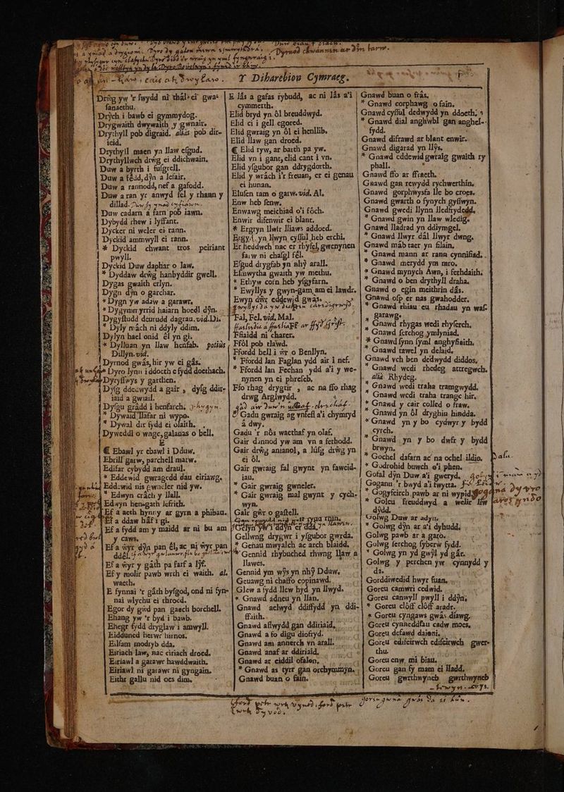 | j * B 7.  Lw0 Vr'avo ro àw a afe da yer fanaethu. ieid. Duw a fédd,d)n a lcfair. Duw a rannodd, nef a. gafodd. Duw aran yr anwyd fel y rhann y dillad. 2.» f ^a) esl Lawn , Duw cadarn a n pob iawn. Dybydd rhew i lyffant. Dycker ni weler ei rann. Dyckid ammwyll ei rann. * Dyckid chwant tros. peiriant pwyll. Dyckid Duw daphar o Jaw. * Dyddaw drWg hanbyddir gwell. Dygas gwaith erlyn. Dygu dyn o garchar. * Dygn yw adaw a garawr., * Dygymmn yrrid haiarn hoed] dn. * Dyly mách ni ddyly ddim. Dylya hacl onid él yn gi. * Dyllaan yn law henfab. potiüs Dilljn. vi4. í Dyrnod gwás, lir yw ei gás. Dyro lyan i ddocth c fydd docthach. Dyryflwys y garthen. Dy(g ddeawydd a gair , dyfg ddir- Jaid a gwiail. * Dywaid llafar ni wypo. * Dywal dir (ydd ei olaith..— , Dyweddi o wngc,galanas o bell. E Ebrill garw, parchell matw, Edifar cybydd am draul. Edyn hen-gath lcfrith. f E a ddaw háf 1 gi. y caws. Efa yr y gáth pa farf a Ijf. waeth. nai wlychu ci chrocd. Egor dy gwd pan. gaecli borchell. Ehang yw 'r byd i bawb. Ehegr fydd dryglaw 1 amwyll. Eidduned herwr hirnos. Eilfam modryb dda. Eiriach law, nac ciriach droed. Eiríawl a garawr hawddwaith. Eiriawl ni garawt ni gyngain. Eithr gallu nid oes dim. : Dee btA ^ , 00^ A. 4 *, T Dibarebiou Cymraeg. cymmerth. €. Elid ryw, ar barth pa yw. Elid vn 1 gant; clid cant i vn. Elid yfaubor gan ddrygdorth. Elid y wrách i'r freuan, cr ci genau ei hunan. Elufen tam o gatw. vid. Al. Enw heb fenw. Enwawg mcichiad o'i fóch. Enwir difenwir ci blant. * Ergryn llwír lliaws addoecd. Ergy4. yn NHwyn cyfful heb etchi, Er heddwch nac er rbyfcl, gwenynen fai w ni chafgl fel. Efgud drygfab yn nhj arall. Efinwytha gwaith yw methu. * Ethyw coín hcb yígyfarn. * Ewyllys y gon gan em ei lawdr. : ^ j Ww ase £7 / Aeg ; Ww TUR Crises. * alibus d fenhlia pk ar ff) infr fiaidd ni charer. Ffól pob tlawd. Ffordd belli vr o Benllyn. * Ffordd lan Faglan ydd air i nef. * Ffordd lan Fechan | ydd ai y we- nynen yn ei phrefcb, ; Fíot:hag drygtir , ac na ffo xhag drwg Arglwydd. $5 àÀ aw Jum n pat ele eh - P Gada gwraig ag vnfcfl a'i chymryd à dwy. Gadu 'r nós wacthaf yn olaf, Gair dunnod yw am vn a fethodd. Gair drwg anianol, a lüfz dig yn ei ol, Gair gwraig fal gwynt yn fawcid- jau, * Gair gwraig gwncler. * Gair gwraig mal gwynt y cych. wyn. Gai gwr p gaftell..— m: ; vewydd ss * e GIU dif er dii ae Gellwng drygwr i yfgubor gwrda. * Gehau mwyalch ac arch blaidd. Gennid rhybuched rhwng llaw a llawes. Gennid ym wjs yn nh? Dduw, Geuawg ni chaffo copinawd. Glew a tydd llcw hyd. yn llwyd. * Gnawd ádneu yn llan, ; Gnawd aclwyd. ddiff»dd yn ddi- ffaith. Gnawd aflwydd gan ddiriaid, . Gnawd a fo digu diofryd. —.. Gnawd am annerch vn arall. Gnawd anaf ar ddiriaid, Gnawd ar. ciddil ofalen, e] * Gnawd as tyrt gan orcbymimyn. ; Gnawd buan o fain. Gnawd buan o frás. * Gnawd corphawg o fain. Gnawd cyffuül dedwydd yn. ddoeth; 5 * Gnawd dial angbwbl gan anghel.. fydd. | uiwf difrawd ar blant enwir. Gnawd digarad yn llys. * Gnawd cddewid gwraig gwaith ry phall. . k Gnawd ffo ar ffraeth. Gsawd gan rcwydd rychwerthin, Gnawd :gorphwysfa lle bo croes. Gnawd gwaith o fynych gyflwyn. Gnawd gwedi llynn lledftydedd. * Gnawd gwin yn llaw wledig. Gnawd lladrad yn ddiymgel, * Gnawd llwyr .dál llwyr dwng. * Gnawd. merydd ym mro. * Gnawd mynych Àwn, i fethdaith. * Gnawd o ben drythyll draha. Gnawd o cgin mceithrin dás. Gnawd ofp er nas gwahodder. * Gnawd rhiau eu rhadau yn waf- , Barawg. | , Gnawd rhygas wedi rhyferch, Gnawd fcrchog ymlyniad, * Gnawd fynn fyal. anghyfieith. * Gnawd tawc] yn delaid, Gnawd vch ben. dedwydd diddos, Gnawd wedi rhedeg attregwch. alià. Rbydeg. * Gnawd wedi traha tramgwydd. Gnawd wedi traha trangc bir, * Gnawd y cair colled o fraw. * Gnawd yn 0l. dryghin hindda. * Gnawd yn y bo. cydwyr y. bydd | Cyrch. * Gnawd yn y bo dwfr y bydd| brwyn. i * Gochel. dafarn ac na ochel. ildio. * Godrohid buwch e'i phen. — Gofal djn Duw.a'i gweryd. / 4^; Goganu r bwyd a'i fwytta... ^ £5 * Gogyfeirch.pawb ar ni wypidij^4 x rgo freuddwyd. a. welir ltw d E Duw ar adyrm * Golwg djn ar a'i dyhudd, Golwg pawb ar a garo. Golwg fetchog fyberw fydd. * Golwg yn yd gwjl yd gár.. i Golwg y.perchen yw. .cynnydd y ^ da. Gorddiwedid hwyr fuan. .. Goreu camwri cedwid. . Goreu canwyl! pwyll i ddjn; * Goreu clóff clóff aradr. * Gore cyngaws gwás.diawg. Gorctt cynieddfau cadw mocs, Goreu dcfawd daieni,  Gorcu edifeirwch edifeirwch | gwer- thu. Gorcu eny, mi biau. Gorcu gan fy mam ei lladd, Goreu |gwrthwyneb — gwrthwyneb fon. -cvys.
