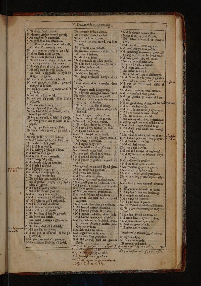 Y JDaibarebiou Cymrate. * Ni thelir facth i cbawl. | Nid cynnefin brán a. chanu. * Nid llywiawdr namya, Daw, Ni thorres. Arthur nawdd gwraig. | Nid cynnefin cath a cheby(lr, * Nid mal aur da ydd 4r d yn. |* Ni throf yn fy ammwlch. | Nid eyrüa hün. a haint. | * Nid' mawr- ith gerid. os rhwy a * Ni thyf egin ym marchnad. ! Nid cyweithas ond brawd, el Heb erchid. |, Ni thyrr lleftr.ni bo 1lawn. düc nac À haiarn, ceiliog ei tbád. sj. Ni bydd- moet, Ni wclais lam rbwydd i ewig. Nid da rhy o ddim. Nid mwy gwaith cóg ná chanu. | Ni weles da yn nhj ei dad, a ho- | * Nid dedwydé ni ddy/o pwyll. * Nid mynechdid macrioni. |* Ni thynnaf ddraen o. droedarall, | — &amp;awd.. * Nid mi nid ti lewad cig y ci, B. a'i ddodi im. troed fy hun. À Nid chwarae a fo exchyll. Nid moel gwr: yn aros gwállt. P. | Ni tbyrr pena er dywedyd ya dég. | Nid chwarae. chwaraz.a thán, nac 4 | Nid mocíawg morwyn.a glyw ]df | ] [4 d v zs ; dien ffes da yn nhby ci chwzgrwn. | Nid ellir cocd o vnpren.vi.Ni ddelir, | Nid myncd a áddél cilwaith; c1 * Ni wich ci et ei daro ag afgwrn, | Nid digon beb weddill. * Nid néges heb farch. |] à * Ni wifg cain ni wit lliain, Nid difwrth. ncb diog, * Nid ncwid heb fach. EE — * Ni wna 'rllygoden ei nyth ya N Nid diwyd hzb. na:. * INid oedd hóff cyn ni ddifenwyd, lofgwrn y gáth. | Nid' drwg arglwydd namyn drwg i INI wna 'r mór waeth. nà boddi.. |. wàs * Nid o'i gorph ydd ymié y gwybc- RS dyd. Sosa zo LITE s Y5 m Dfont Ni wnél gyagor ei fam , gwnaed |* Nid drwg dim a wnelr drwy | Nid oes ar vffern ond eifíau ci | | gyngor ei lysfam. - .gyngor. threfnu, | P . Ni. wyddis eitieu 'r ffynnon; ond él | Nid drygwr with ddrygwraig. ^ — |* Nid oes cambren onid camran, | 3 3 yn hefp. ; Nid edrychir yn llygad march rhódd. | Nid oes cywilydd rhag gofid. Á Ni wj! diriaid arno fai, - [| Nid egluriedrych yn. nhywy!l. Nid oes gantho yc. cwinedd i ym- 2) Ni wj! dyn. ai pyrtb. 4lós. Nid a. | * Nid ei 2rfaeth abyrth djnnamyh | — grafu. wyl, e^. ei dyngcd a'i herlyn. | Nid oes gwyl rhag elufen, v) 7&amp;4 na dry nop zx * Ni wyr dy dolur y Ilall. p Nid ef a byzib. dyn ei debyg. .. | Nid oes neb heb ci fai. e Ni &amp;yr dyn nid él o'i dy. su dE Nid cf a. ddiwg dyn ci ddryg an« | Nid oes oddim ond fel y cymmerer. / Ni wyr hawdd fod yn hawdd,onid cl mvnicdd. * Nid ocs rhadd namyn o tódd, a .. hawdd yn abhawdd. oc LION d ef a gaiff pawb a fynn; * Nid ocs wád tros iaefaf, e | Ni &amp;yr. ni welodd, ni feidr ni ddy(a. | * Nid cf. hwa y mis nis gwnn. * Nid ocs svyledd, rhag anferthedd. | uS | NE Syr prydzr nis p.ydero ac nis | * Nid eiddaw Duw a wattcr. Nid prophwyd neb yn ci wlád ei hün, zi /— pryno. |, * Nid, eiddun. dzdwydd. dyhedd. . . * Nid raid dangos diricid ei gn. e. * ND Wyr yn llwy: namyn Yyfr, |, * Nid eir a bwyd tacawg yn rhád. * Nid 1rbaid dodi dlóch am Ífwnwgl i | INr Syr yr hwch jawn , ' pa wich y ,'* Nid ellir hacl ar ni bo, 1. yr ynfyd. [ wag. ' | Nid erchis bwyd ond ei broB. | * Nid thaid ei ddedwydd ond ci eni, 4; fs 0£. ^ Ni vyr yr iác nefat fr ceiliog. * Nid ercbis ys liéa Gyrys ohid.2 | €. Nid rhaid peidi yn lijs arglwydd, Jo 4s: - *- Nid 3 bawd yd ddyfnir llath hir. fai rhwng y newidiau. » * Nid forri yt ar. dy fam. | - ; Nid aeth rhyhir i goed. *. Nid ergyd ni gywirer. 71 *. Nid tán heb cirias,. &amp; Nid à cófp ar ynfyd. — Nd erys Malldracth at. Owzinz: 4] Nid tebyg nebi Nó8. - j. Nid &amp; cynnyg arglwydd i lawr. Nid eliwyth ymgytogi. 55 uii] INid tref tád aprhydedd arglwydd. ...| | Nid adchwehkiwa gair. Nd gair gair alltud ar Gymro.-. 7 | * Nid trymmach - y blewya | Hwyd | Nid adwna Duw a wnaeth, * Nid gnawd dialwr diofn, | 1.nà M Nid 3 drwg fal y dél, * Nid gwacth y.geilwad angraff nà | Nid twy!l ewyllo twyllwr. :Nid adwyth rhég ni haedder. rhent. boy 5] f Nid va anian iách a cblá€ ,.. LNid'à gair i adwcdd, * Nid gwacth yr ymlzdd dig na glews | * Nid vn-naws gwyros a gwern, 1s H. 4,16 ^r LINid A EW1yw yügconyn. Nid gwaradwydd: àwellíu, | * Nid vnfryd ynfyd a chall. fio , Nid. amwys a wnél gwartb. | Nid gwely heb .wraig. :4 1 Nid with brjd gerid gwragedd. :. ; * Nid angof brodyrdde. - Nid gweli dim ,nà digon. || Nid wrth ei big y mae prynu cyfy- ,* Nid anüdon Amchwelyd ar y da. ..| Nidgwc]l goraodd o3 rhyfychan. log. | Nid à poftfar yafyd, a'r ynfyd a | * Nid gwell gorr. na lleidr.oi.Gwell;:| Nid yberey m | ddawaryfpón. . * Nid gwell !r.zheddwr nagyclleidxs! — cég. | | |Nid.aréda Ba y bádd, - INid gwiw gWyldez; *beg eifiau. 1:4 * Nid Y fam à ddywaid ar bawb. ae canmol diwrnod ELS EL due oe TIRE ECC ESEPTD - MAII qa d COL EET ^ veto .* Nid d ar fóz nid ymlefaiz. — €. Nid gwr naayp. gwithmuni.. ; * Nd ydyw 't byd ond bychy dig. M * [Nid ar redeg y máe aredig. | Nid hawdd blingo ag eleftren; || Nid ymgais .diricid ada, ; '* Nid ar vnwaith y cad LHerbin. | Nid hawdd chwydhu tán a bliwd.| * Nid ymgar:y llatteion; 1 (L Nid afgyr a gaffa vrefaordd, . yagenau. , i * Nid yawcis a. fo: parch, * i :* Nid à fvllt dan ddicbryd. * Nid hawdd deuddaw o'r ynferch, | Nid yn vndydd yr adeilwvd Rliufatn. Y | Nid à vntrew na dau i angeu. *. Nid hawdd difeawi cy wcaint. ... 4L Nid yfgar anghenawg ac anhych- e | Nid a wjl dyh a'i pyrth. * Nid hzwdd gwlana, ar yr afr... . | ryd. P ;* Nid bentbyg ni hanffo gwaeth, * Nid hawdd lladratza, oddiar leidr, | * Nid yfpár diriaid àc anhyedd, n A | * Nid bwrn rid baich. * Nid hawdd tyanu.mér o bóft; Nid yítyn law:oi rybuch calon, p ; |, Nid bwyd guwenyn i géiliog. vid. | Nid hwyrach ya. y..farchnad, eroe | ^ Nid y&amp;yr-cariad cywilydd; .. | M | NB Iwydd. yr ocn na chroen y ddafad. «yid, | Nofwyl iac gwac a'i-cár. a | Maff l x Nid bwyd rhyfcdd i ddiriaid. Cyn ebrwydded, ini ^ Nugiaw gan y. cawn. 3n iul Jd. ^f Nid cau ffau ar lwynog. . | Nid iách ond a fo marw. ] | -— m  Vektud Nid cót gin yr offciriad eifod yn | Nid iangwrzneb arferwyn, . (. | 7'4ttb2vwd o atbronddyfg. G yrtratg. M glochydd, s Nid Ilafuras law. gywtainte Ni «yr. ni ddytg. T] Nid cyfocthog ond a'i cymmcro. Nid llaigwerih med na gewerh | Ni dd3fg ni wrendy. l. Nid cyminaint bleddyn a'i diwft. . ffawd. d^ i Ni wrendy ond aftud.; | y , ja2 quw $2 dyr- Lii 3142) » von oui iy av^ ab Mei Nid ad D yu ab oe oc) fa err gt BE o neb. 6D ym ad fen 2x) P2. éu y»? eo aiag - d^la^- d ger reum ^d gena IToofF s aat. Ww wa aw ev v 2601 — ——— e PP d e uy tem NR P AES tir ia