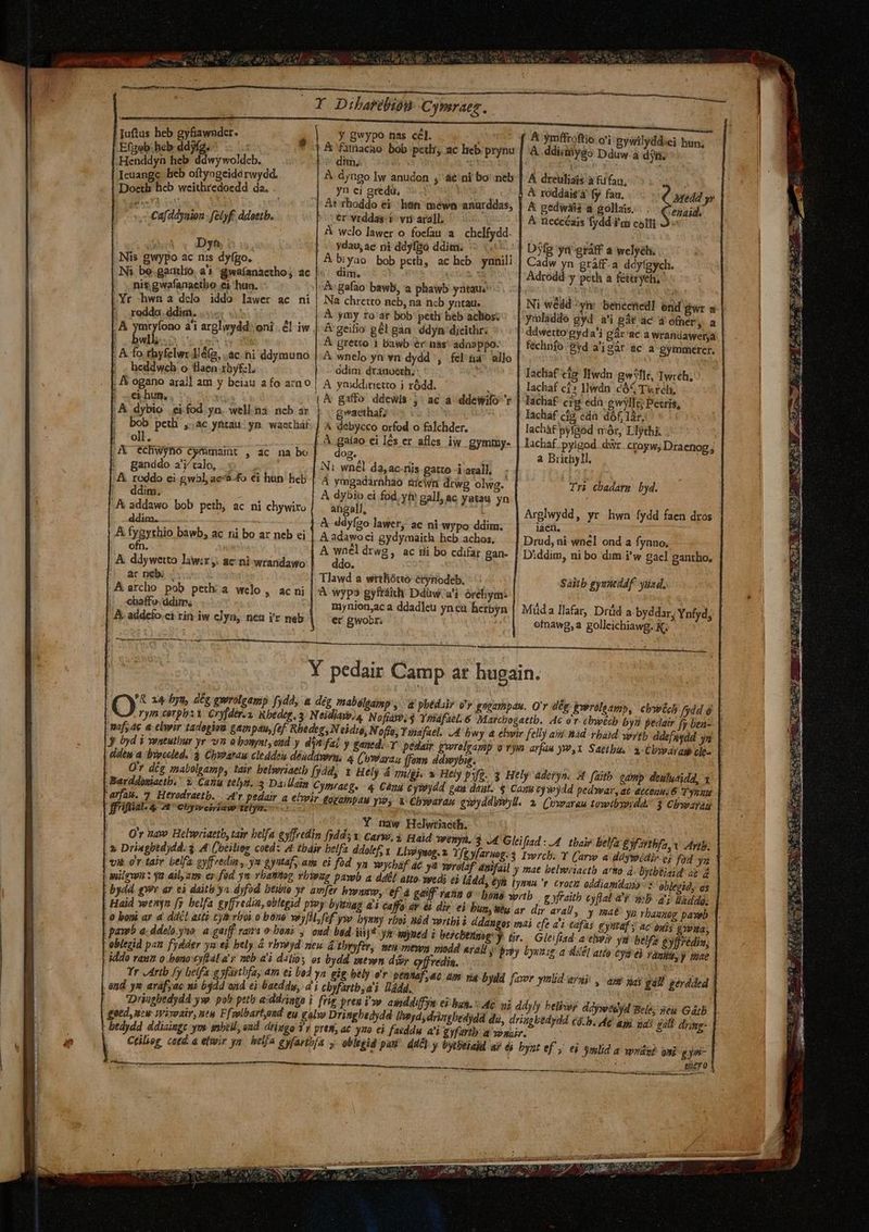 yu o a Y Dibarebión Cymraez. Juftus heb gyfiawndcr. | Efgeb heb ddjfg. ». ,Henddyn heb ddwy woldcb. Ieuangc heb oftyogeidárwydd, Doeth heb weithredocedd. da. dim, | À. áyngo Iw anudon ;' ae ni bo' neb | A dreuliais à &amp;ifau, yn ei gredü, ^») bir &amp; roddais'à fy fau. At rhoddo ei. hn méwn anurddas, | A gedwiis a gollais. 4 Cafddyaion - felyf. ddottb. er vrddas i viri arall. A neccéais fydd i'ai colli A wclo lawer o focau a. chelfydd. : Dyh ydau,ae ni ddyfBo ddiim. -— T Dyfg yi eráff a welyéh. | Nis gwypo ac nis dyfgo. Ni bo.gaaio a'i gwafanactho; ac |: | nis gwafanaetbo ei hun. Yr hwna dclo iddo lawer ac ni | .rodda.ddim. | , À ymryfono a'i arglwydd: oni . £l iw A gafao bawb, a phawb yntaus^ &amp; geifio gél gàn ddyn djeithr: | À gretto 1 bawb r nas' adasppo. ; A fo rhyfelwr lé(g, .ac. ni ddymuno |.A wnelo yn vn dydd , fel üa' allo |. heddwch o flaen 1byfzl. ddim dránoerh. iin ; A ogano aral] am y beiau a fo azn o | A ymddinietto i ródd. ) | &amp; dybio ei fod yn. well.na ncb ar gaethaf; Iachaf cia; eda. dóf, làr, | bob peti ,,ac yntau yn. wactháf- | A debycco orfod o falchder. lachàf pyfaód mór, Llythi ; 'oll. dog, ;A echwyno Cyrmamt , ac na bo g ! E CR : e | Ni wnél da, ac.nis gatto i axall. í ganddo a'y'talo, : .&amp; reddo ci gwbl, ac'a.fo €i hun heb |J ddim. A addawo bob peth, ac ni chywiro !Jddim. A fygythio bawb, ac ni bo ar neb ei ofn a Brichyll, - À dybin ei fod. yh gall, ac yatau yn angall, ^4 &amp; ddyfzo lawer, ac ni wypo ddim, laen. : A wnél drwg : &amp; ddywetto law:r, ac ni wrandawo | — ddo. 5. ár neb: ; ^Aarcho pob pethia welo,, acni| |. «haffe.ddim, A. addefo.ci rin iw clyn, nea ir neb À wypo gyftáith Ddüw.'a'i órehym: Y pedair Camp ar hugain. .rym corpi Cvyfder.z, Rbedeg, 3 Neidias»/4 Noftaw;4 Yohafael. 6 Marcbogaetb. Ac o r- cbwécb byz maf, 4c a elwir tadogioa gampan, (ef. Rbedeg, N eidio, Noffo, Y inafael. 14 bwy a ebwir felly así nid rbaid ypyt Jy byd i ventulbur yr vn obosyatyond y din fai y £aned. Y pedair pwrelgamp o vym arfau yw,1 Saetba. dde a bnpcdled. 3 Chy?arau cleddeu déuddysri, 4 (oweayay, ffomm ddwybig. Barddosiactb.' 2. Canu 16), 3 Dallsin Cymraeg. 4 Cány Cy9wydd tarfaw. 7 Herodraetb. A'r pedair a | ffriflial. 4. At euywesriaw ttlyn.— | bydd. gw ar ci daitb ya dyfod btibio yr. amfer bwntw, ef 4 gaiff rana 0 Dona wrtb | Hajd wenyn [s belfa gyffredin, oblegid pyey byunap ai Caffo df &amp; dir ei Dunyüu ar dir arall afas gyntaf ; E e ERA Era goed,uni Wixoair, nty Fflbart,oud ey galw Dringbedydd liy, dringbedyd du, driapbedyad cá.b, Mg AM ic | bedydd ddiaingc ym snbell, ond. driggo 1v pres, ac j^ €i faeddu a'i gyfartb. a yonair. |. Ctiliog cota a elwir yn. helfa eyfartbía y oblesid pau dd£]: y bytbéiajd ay éi bynt ef j. ei