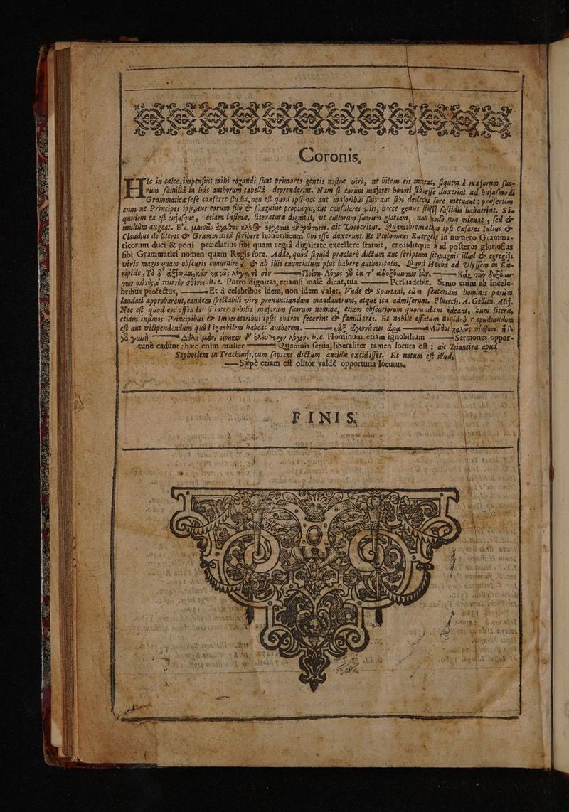 C'oronis, f 1c ja calce npenfius mbi vazandi l'un primores gentis voflre uiri, ue bilem eis si3eat, (quem à majorum (uas vum familià ia bac amtborurm tabelld — deprenderint. Nam [d eorum vaajores bonori Fbielfe duxcriat. ad bujeítto di Grammatica fefe eosferre [hidia, non ef quo4 ipfi hoc aut majoribas [uis aut. fn. dedecu fore. sattuant : prefertim cum ne Principes ip[iaut- torum filj C [aaguiue propiaquiyaut coufulares iri, bocce genus PN) Fajlidia babutrint. Si« quidem ea eft cuju(que , etiam infine, literature dignitas, vt cultorum faoru'n cloriam, - n0 vod) aoa smiguat , ed dr aultims augeat, E'y, tuui287 ans toy x26 Gy toxvenu pps vurot, eit T,oeocritus, Duampbrem ethos ipfs Ceares [ulius c | Claudius de literis &amp;* Grammatica foribere houorificum [i55 effe. d'exerumt. Et, Ptolomess Eutrztis in aumero Gramma- ticorum duci &amp; poni ' przclarius fibi quam xegià dignitate excellere ftatuit, crediditque 41d po(teros gloriofíus fibi Grammatici nomen quam Regis fore. ,£dde, quàd fi44)À. prectarà dicbum aut [eriptum fitwsaruis illad. egregijs viris magis quam ob[(curis Canuenire y. € ab illis enuaciatum plus babere autbaritatis, uod Heuba ad vVly[jem in Eu- vipide ,'Tà 8 dElouayyay xu t3c Nello cov —— A Tletry. Aóyoc 59 6 T. doc uu TOV la, —— Kay, Tuy d'eZóuu- quy 4 Tüe,€ TU Tüy GÜsver. P. e. Porro'digaicas, etiam(i mialé dicat,cua ————3À DPcríuadcbit. Srmo enim ab inccle- bribus profe&amp;us, ——— Et à celebribus idem, non idem valer, Vade d* Spartani, càn. feateriagy bomiuis peram laudati apprübareut, eauders [pettabils uiro pronuaciandam mandautrumt, atque ita. admiferust, P lieych. A. Gels. AU]. Nc eff. quod eos offzndar (i vater 9a. raajorum funram oma, etiam obfcuriorum quoruudasa deant, . cum. litere, etiam. infzaos: Pritcipibus € Lmperataribus zp[ts charos fecerint e familiares. Et tobile efftum üniüdrà v epudiaridum eft aut vilipendendum qui icanbilem habeat authorem. ——— u45 dAvvümuy diea. ——AÀM 0. quA zizjuer. 8k yii 77 Ada U^ cipue) d* &amp;A&amp;U^eegy Abg. b.c. Hominum. etiam ignobilium — —5Sermoncs. oppor - tune cadunt : hzc entm malier : Quamuis ferua,liberalier tamen locuta eft ;- ajt Zoiaueira apud ; Sspboclem in Tracbiars, cure fapiens ditum. aucille excidiffet, Et motum eft. il'ady, -— Sa pé étiam eft olitor valdé opportuna locutus, | 7 » [7 «m uA zN x h. -