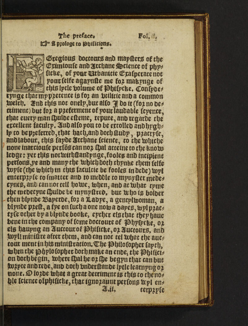 the pttheet Kt” 3 p?olo0c to iSfttftffena* I (ISccq(ou3 DoccontiEi anti ittapfterjsi of tlie ' Cjctmtonfe anD^lcc^ane defence of (teke, of pout natbanttie Cjcafpetacenot poucfelfcagapnae me fo? mabpnge of iptie Ijolunie of )@b(fptlie« Confpoe^ rpnge t^atmpp^ecencei$fo; an IittUtteanDa common toeltb* If ntJ t^ig not oneIp,but alfo 3| Do it (fo? no dc:* tttment) but fojt a preferment of pour lauDable fcpence, tDat euetp man QiuiDe eOeme, repute, ano tegarDe tbe erceUent facultp« KlnD alfo pou to be ertolleD anD})pgbi< ! fptobeprcferreD,tbati^atMntil'at^ft«lip, practpfe, anD labour, tbig fapDe Ifrcbane fctence, to tbebobtebe ^ none inatetoufepeefbg can nor fpal attetnetotbebnobo leoget pet tbig notboitbSanDpnge,foole0 anD incipient perfong,pe anD manptbe tobiebbotb tbpnbe tbemfelfe ^pfe (tbe iobtcb in tbtgfacultie be fooleg inDeDe)bopI I enterprpfe to fmattec anD to meDDle to mpnpaer meDei* fpneg,anDcannottelI boboe,hjbrn, anDatbi)bac tpme tbc meoeepne (buiDe be inpnpOteD, but bebaig boloer - eben blpnDe 25aperDe,for a JiaDpe, a gentpliooman, a bIpnDe preft, a fpe on fueba one notoa Dapeg,tt)plprac^ epfe other bp a blpnDe boobe, eptbetelgtbat tbepbaue DeneintbecompanpoffomeDoctouteof Pbpipcbe, o^ el0 baupnganluctourofiabificbe,orauctoutg, anD bapU min.iare after them, anD can not tel bobat tbe auc^; tour mencinbig minift catiomCbe l^bilofopbec faptb, tobentbe }&bplofopbetDotbmabcanenDe,tbeiabifi«<' on Doth begin, bobere Ibal be or ibe begpn that can but !torpteanDreDe,anD DotbbnDerftanDe iptlelearnpngor none« :i> lorDe tobat agreatDetrimentistbigtotbenOi^ I feitnee ofpbificbe, tbat tgnoraunt perfong fbpl en^ ai.tf* cerprpfe