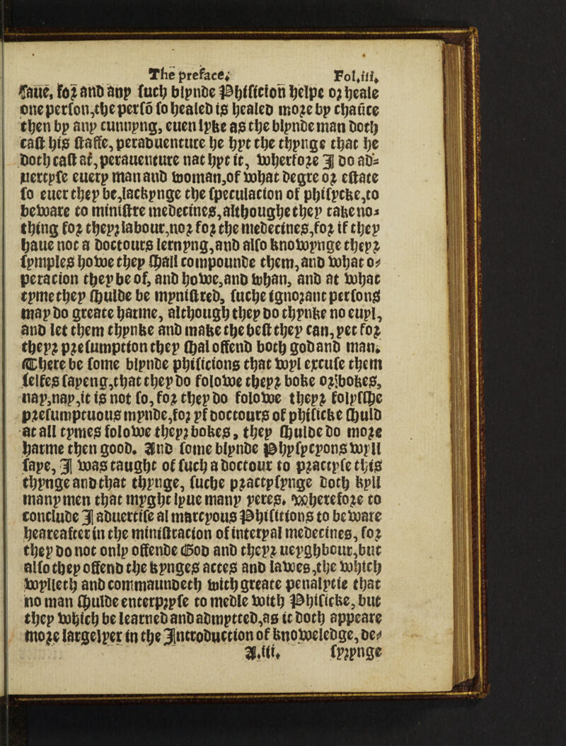 • • The prefaces ^ FoUUi^ Caiue, and anp (uc^ blpntie |a^(ftcion ^clpe o; ^eaie pneper(on,tbepei;(o(o^eaieDijS ^eaUD ino^e bp cl^auce tl^en bp anp cunnpng, euen ipbe ap t^e bipnDeman bot^ call: btp llafle, pecabuentute be bpt tbe tbpnge that be both caft aj,pecauetiture nat bpe te, tobecfo^e j do aD'^ pectpfe euetp mananD tDomati,of Dabat^i>e9ceoi^ eftate fo euer tbep be,lacbpnge tbe (peculacton of pbtfpcbe,to beboace to mbitfttemeDec(ne$,altbougbetbep tabeno^ thing fo^ tbep;labour,no^ fo; tbe mtt)etinep,fo; if tbep baue not a Doctouta lernpng,anD alfo bnobopnge tbep; fpmplep bnboe tbep QiAll toinpounbe tbem^auD bobnt peiation tbep be of, anb bobQe,anD tob^n, anb at bobat tpmetbep (butbe be mpniftteb, fucbe tgnojant petfonsi map bo greate batme, altbougb tbep do tbpnbe no eupi, anb let them tbpnbe anb matte tbe beft tbep tan, pet fo; tbep; p;e(umption tbep (baloffenb botbgobanb man* Cbete be (ome blpnbe pbtftctonp that bopl ejctufe them ;(eifep(apeng,tbattbepbo foloboe tbep; botte o;ibobe$, nap,nap,tt i$ not (o, fo; tbep bo foloboe tbep; foipflpe p;erumptuouja mpnbe,fo; pf Doctouria of pbiHebe flbulb at all tpmejS folobae tbep; bobep, tbep Cbulbebo mo;t batme then goob. Stnb fome blpnbe isbpfptpanpbopll fape, 31 baap taugbt of futb a boctour to p;attpfe tbia tbpnge anb that tbpnge, (ucbe p;attp(pnge both bpil manpmen tbatmpgbtipuemanp petep* *)c»berefo;e to contlube 31 abuetttfe ai martpoua #bl(ition$ to bebaare beareafterintbe mtniStatton ofintetpal mebectnes, fo; tbep bo not onip offenbe (^od anb tbep; uepgbbcuc,bt!t alfo tbep oSenb tbe ttpngejS atteia anb laboes,tbe babitb baplietb anb commatmoetb initbsteatepenalptie that no man i|mlbeenterp;pfe to meble baitb l^blfitbe, but tbep babitb be learneb anb abmptteb,a0 it both appeare mo;e lacgelper in tbe 31nttobttttion of bnobaelebgc, bes> 3f*tii* fp;pnge