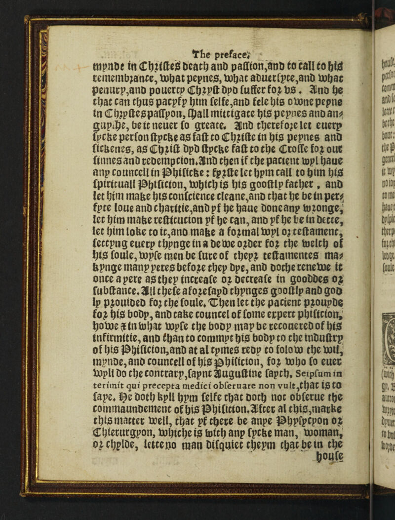 Yhe ptefaee* ntpn&e tn ti'cat^ anD padiott'anD to tall to bid cememb^ance, U)bot pevne$, bobat aDuei;rpte,anD iuboc peiiUKp^anD poucrcp Cb.^Pd bpo fuffecfo^ bo« 3CtiD be that can tbuspacpfp bbn (elfe,anb fete bis obanepepne tn cCb?pfteopa(rpon, tball mittigate bis! pepncs anoan^i Supibe,beUneuet;(o gteace. 3llnb tbctefo;e let euerp fpcbe pecfondpcbeas! fad to Cb?ide in bio pepnes anQ ficbenes, ao Cb^tiit bpD dpcbe fad to tbe Ccode fo^ one (itmeo anD ceoempcion.SBnb then if tbe patient topi bane anp counceil in i^bifitbe: fp^idelet bpnt call to bim biS! fpicicuail iSbilition, bobisb iS! bie goodlp fatbec, and let bim mabe bus confcience cleane^anD that be be fn per^ fpte lone and cbacute,and pf be baue done anp totonge,' let bim mabe reditucton pf be tan, ano pf be be in dette, let bim lobe to tt,anD mabe a formal bopl o; tedament, (ettpngeuecptbpngeinadeixieo^dec fot tbe toeltb of bt!S (oule, bopfe men be (uce of tbep^ tedamenteo ma^ bpnge manppeteo before tbepdpe, and dotbecenetue it onteapece aotbepineceaCe o^detreafe in gooddeso^; rubdanee«3flltbefeafo.tefapd tbpngeo goodlp and goo Ip p^ouioed fo; tbe (ouIe«'Cben let tbe patient p^oupde fo^ biS! bodp, and tabe councel of fome ecpect pbifttion; botneailnlobat mpfe tbe boop mapbecetonetedof bisi fnftcmUie, and than to commpt biS! bodp to tbe tndudep^ of bie 1Sbtritien,and at al tpmeo teop to foiom tbe ixnl,' inpnde, and counceil of bis i^biiicton, fo^ mbo fo euec bopltdotbecontcacp,(apntlugudine fapeb. seiprumin ten'init qui precepts medici obferuare non vult,tbat tO tO fape, l^e doth bpU bPm Celfe that dotb not obfecue tbe coinmaundement of btS1^bi(ifien.3!fcec al tbiS,matbe tbiomaetec ddell, that pf cbete be anpe l^bpfpspon o$; Cbietucgpon, dobicbe io loitb anp fpcbe man, mornan,' o^tbplde, letteno man difqutet tbepm that be in tbe s.