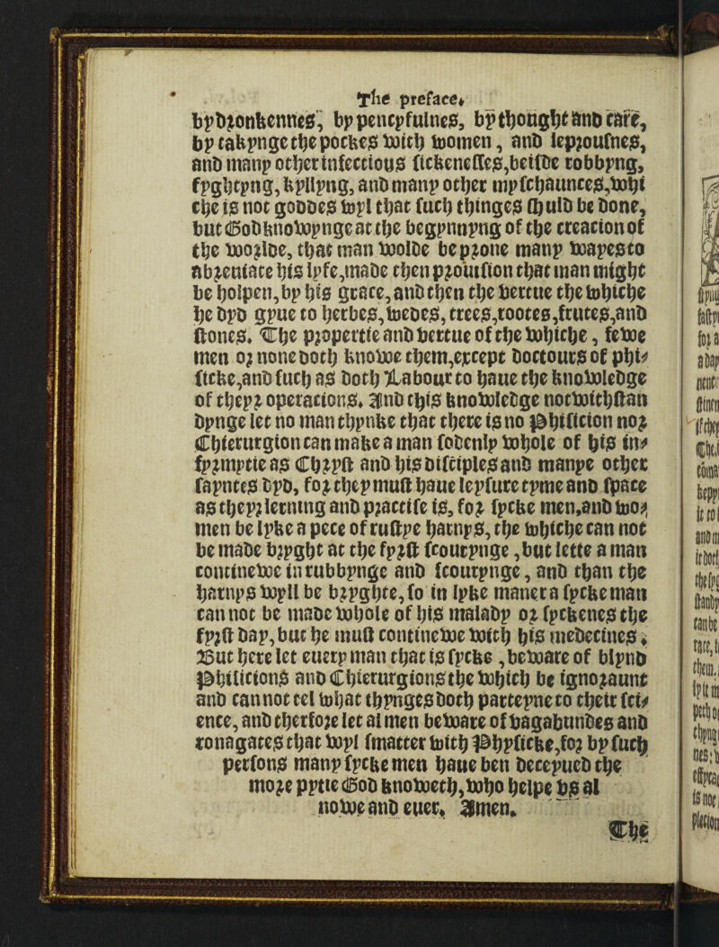 the preface* bt*l)^onbcnne0!^ bppetupfulne$, bptbottS^^i^nDcafe, bptabpnsetb^pocbe$battb tooinen, anD (ep;oufneiei, anDmanpotbcctnfecttopisi (tcbenelIe]a,beitDe cobbpng, fpgbtpng, fepllpivg, anD manp other iiipfchaunceg,iBh< Che t0 not goDbeiS lopl th^e (uch thtnge$ (hulh be tione, butdSobbnobopngeat.the begpnnpng of the creactonof the boo^lDe, that man booibe bep^one manp boapepto nb^enfate hfs Ipfe.tnabe then p^o'utfion that man might be holpen,bp his grace, anb then the bertue the tohichc hebpD gpueto hecbes,b)eDejS, trees,toote6,frutes,anh fiones. 'Che pjopertie anb bertue of the bahiche, feboe men o; none both hnoboe them,ejttept bortours of phtt^ (tcbe,anb (nth as both Klabour to haue the hnobolebge of thep.r operations* 3linb this bnoboiebge notboithftan bpnge let no manthpnbe that there is no {^hifitian no; Chierurgioncanmaheamanfobenlpboheile of hiiS ini* fp;mptteasChJPft anb hiSbtfciplesanb manpe other rapntes bpb, fo; thep mud haue lepfure tpme anb fpace asthep;lecninganbp;acti(e iS,fo; fptbe men,anb too^, men be Iphe a pete of rudpe haenps, the mhithetan not be mabe b^pght at the fp;d fcourpnge ,buc lette a man contineboeinrubbpnge anb ftourpnge, anb than the harnpsbopll be b;pghte,fo in iphe manerafptheman tan not be mabe bohole of hiS maiabp o; fpthenes the fp;a bap, but he mud tontineboe boith hiis mebetines > 25ut here let euetp man that is fptbe, beboare of bipnb l^hilitionS anbChierurgionsthebohich be igno;aunt anb tannottel mhat thpngesboth partepneto their fti^ ente, anb therf oje let ai men beboare of bagabunbes anb ronagates that bopl (matter tuith #hf’(ithe,fo? bp (uch perfons manp (pthe men haue ben betepueb the mo;e pptte csob bnoboeth,boho heipe bi3 al noboeanbeuer* 3men* mi