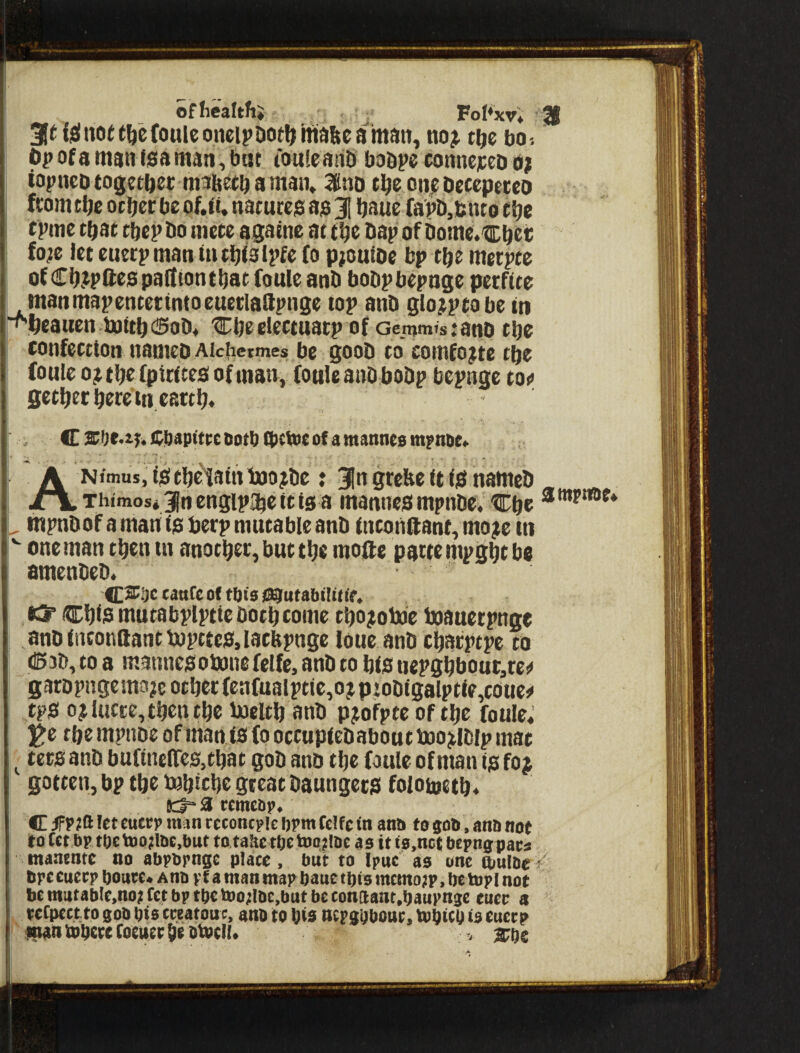 ofhealthj _ Fol^xr* 21 3inielno(t^efouiconeipDotljma&camaii, t^e bo-. Op of a man fsa man, but touleaiib boapc connepeo n? topneb together maitefb a man, oiij^ Oecepeceo ftomtfjc ocfjer be of.ft. natures as 31 baue fap&.bnto c^e tpme toat tbepbo mete agame at tbe bap of Dome.cOet; fo^e let cuetpman tntbfslpfe fo pioutoc bp tbe merpte ofCb.ipQespadtontbatfouleanb bobpbepnge perftte manmapentetintoeuerlaftpnge top anb glo?ptobe in ■f^^cauen mtti) (Sob, 'Cbeclectuatp of Genjmtstanb tbc confection nameo Aiciieijmes be 500b to comb?tc tfje loule Oji tbe fpintes of man, fouleanb bobp bepnge to«» gctbec here m eattlj. C Cbupitre Dotb tbeVoe of a mannes mpnoe, ANimus, is tbe'tain toojbe: Jn grebe it IS nameb ^ _ Thimos* 3in cngipa^c It Is a mannes mpnbe, Cbe * ^ mpnbof a man Is berp mutable anb tntonftant, mojie in one man then in anotbec, but tljc mode pattempgbtbe amenbeb. Of tljts #3? cb^s mutabplptle Dotb come tbojtotoe boauerpnge anblnconftantbopttcSilacbpnge loue anb cbacptpc to <S3b, to a mannes obonefelfe, anb to bis ticpgbbout,tc^ garDpngemojie other fenfualptle,ojpiobigalptle,coue!< tps 0? lucre,then tbe ijoeltb anb pjofpte of tbe foule, ^e tbe mpuDe of man is (0 occuplebabout tooj^lblp mat ^ tecs anb bufinefTeSjtbat gob anb tbe foule of man is foj gotten, bp tbe toblcbe great baungecs folotoetb* K3“ a remebp, C 3FP?ft let cuetp man rcconcpie ijpm feUe in anb to gob . anb not to fetbp tOe\»o;Ibc,but totahe tijc toonbc as it is.nct bepngpac^ mantntc no abpbpngc place, but to Ipuc as one ftmlbe f bpccuecp boutc* AUb pf a man map bane tt)ts mcmo;p, be topi not btmatablc,no;tctbptbetoo;Ibc,butbeconaant.baupngc euev a tcCpcctto gob bis cccatouc, anb to bis ncpgbbouc, tobicb is eucep '^ntobecefoeuetbebtocK. , ^be