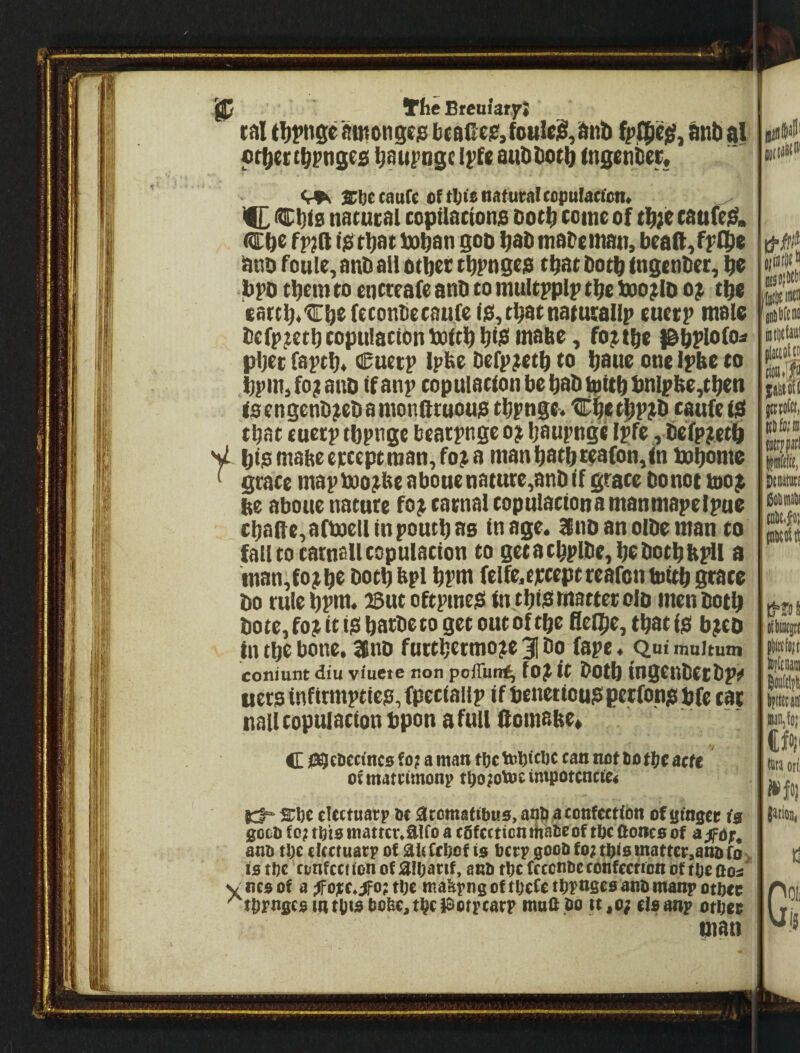 IP We Breuiary} tdl sutongejs bcaile;?, fouled, dnb bnb al f rbertbrnges b^uj^ngc Ii’fe aubbotb (ngetiDer; <r9s tCbecanfe of natural topufacfon. ^ ^IC nacucal copilactons Potb come of tb;e caufei^. Cbo fp?(l tbot boban gob b^bmabemati, bcaft^ff’lbe ano foule, anb all otbet tbpngep that both f ngcnber, bo bfO tbem CO encteafe anb to multn>lp tbe fxio^lD o^ tbc cartb«€befeconbetau.(el£i,tbatnatu£aUp euetr male bcfpjtetb copulation toltb btiS <nabe, fo^tbc l&b^iofo^ pljec (aptb^ Cuetp Ipbe befp^etb to baue one ipbe to bpm, fo? anb if anp copulation be bab ^itb bnlpbe,tben fgengenb^ebamonatuouiS tbpngc. tiCbetbPjb caufeisi that euecp tbpnge bcatpnge o? baupnge Ipfe, befpjetb y biioniabee)cceptraan,fo^a manbatbteafon^in tobome ^ grace map Uto^beaboue nature,anb if grace bonot too^ be aboue nature fo^ carnal copulaciona manmapetpue cbafte,aft)()ellinpoucbas in age. anoanoibeman to fall to carnall copulation to getacbplbc,bobotbb0l a man,fo^bo botbbpl bpm felfe.cjrceptrearonbiitbgrace bo rulebPtti* 2But oftpmesi in tbiJiittaftecolD men both bote,fo^ttiabarbetogetoutoftbeflelbe,tbati^i b^cD in tbe bone, 26nD furtbermoje 31 bo fape ♦ Quf muitum coniunt diu viuete non poffun^ fOji it bOtb mgCnbetbpit uersinfirmptie?,fpeciaifp if benetioupperfonpbfe car nail copulation bpon a full ftomabe* C joatoect'ncs fo; a man tocifbttoc can not bo tbe acre of matrtmonp tOojotoc intpotcncfe« 2:i)e clectuarp bt aromattbes, anb a confection of singee (a gocb fo; tb'to mattcr.aifo a cfifcctton ritabeof tbc Oonco of ajfdf, anb tl;c ckctuarp of ak fcOof is bcrp 0oob fo? tOis matter.anb fo> IS tl)c confcci ion of aiOattf, anb tbc fcccnbc confection of tbe ooa yncsof a ;fojce.^o; tOe mabynsoftbefetbrnsesanbrnanpotncc '^tbmsesmtlitoboke.ti^elOotpcarp mua .bo it.o; els any otnee man