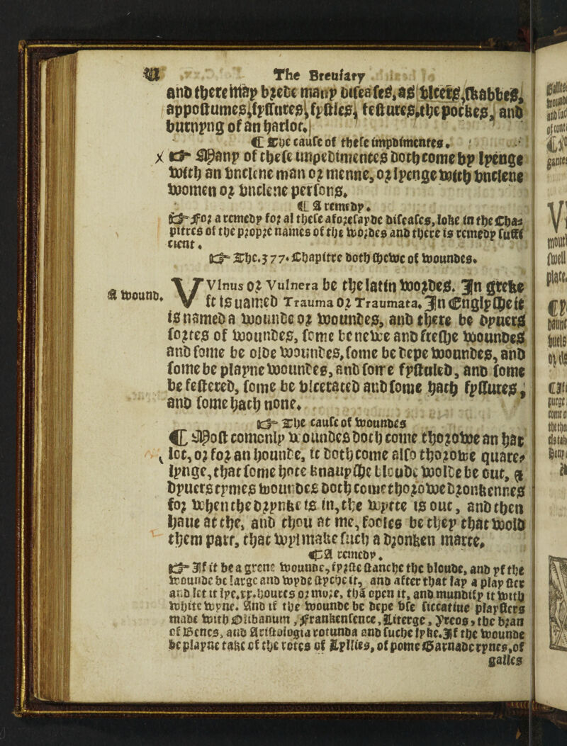 m- X ^ teOtttlD, The Breufsfy i . and tdetcMsp b;elic manp Difeafe^iaig tlccll^fbdbbtSl appoaume9iffir(ice0^ff)ftlc?i tefturejei^bcpocbejs. and butnj'ngofanbariof*| ’ Cicoccaufeof there(mpii(mcntc0* ' Kt ^np of tbefe impeDtmentep dotbcomrbp Ipcnga toffb an bncicneman o; nienne,o^Ipcngets(td dncienc boomen ojt dnclene pcTfDn0» tLSrcmttip* fcf-jfo? a rcmciip fo? al theft afo^efapoe btCcarcs, lofte (n the pttrcs of toe p;op;c names of tin tt)o;Pes ano thtee is temeap fuaf twnt. 2rhe*5 77* Chspitte both fhetoc of tnounbes* Vvinus osf vuinera be fb^latfnboo^ded. 3” S^be ff ta uained Trauma 02 Traumata* 3n Cnglp(|)eie is named a bpotiiideo; bootinbes, and tbete be dpnetS fo?tes of iMoundes, feme bencbceandftegje baoundeS andfome be oide booiindeSjonie be depe boontidep, and fomebc plapneboountee, andfome fpftoled, and fome be fettered, feme be dlcetated andfome datb fpSuiejS Z and fome barb none* i:J°-2ehe tauftofniounbes #ottcomcn!p beoundcs doth come tbo;oboean bat loc,o?fo^8nbounde, udotbcomealfotbo^otee quaree ipnge, that fome bote dnaupttjc tlcudcboollcbe out, ^ dpuerstpmestooundesDotbcciuetbojfoboed^onftennes fo; bebentbed^pndcis tn,tbe boptte is out, andtben Ijaue attbe, and tbou at mc^focieo betbep tbatboold them patf, tbatbopimauefucb ad^onben matte* ep2l ttmcbp* tl“3lf ft beagrent t»ounDc,fp?acflaneljethe blonbe, anb pfthe irounbebtlargcanatopbeapchcft, anbafterthatfap a plap ate atib let tt Ipc.tr.houcts o? mo;e> tbS open ft, anb munbffp ft imt)] tohftetepne. Snb tf the toounbe be btpe bfe ftccatfne plapScrs mabt toJtth SDUbanum, jfranhenftncc, Eitcirgc, ytcos, the b;aii of iscncs, anb artaofogta totunba anb fuchc tpite.3if the taiounbe beplapnc tatic of the totes of Spines, of pometSaenabcrpnes.of galles