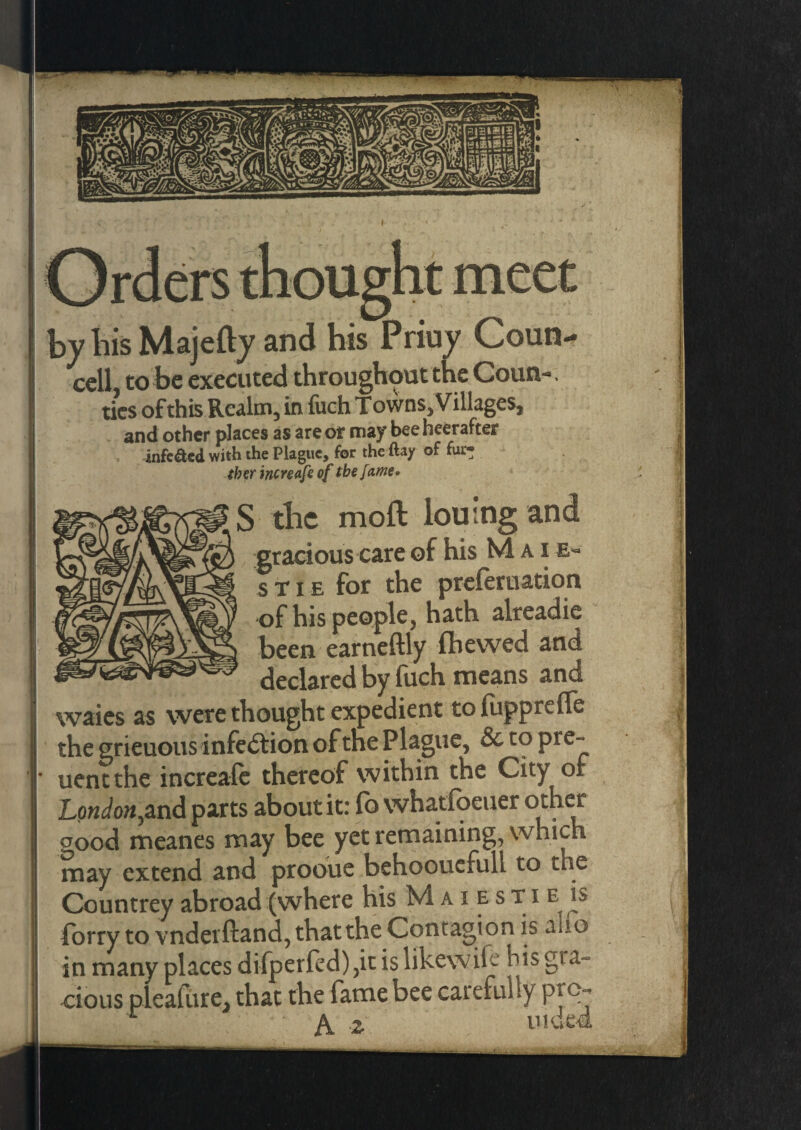 by Iiis Majefty and his Priuy Coun¬ cell, to be executed throughout the Coun-. tics of this Realm, in fuch Towns, Villages, and other places as are of may beeheerafter infe&ed with the Plague, for the ftay of fur¬ ther increafeof the fame* S the moft lou’ng and gracious care of his Mai e- stie for the preferuation of his people, hath alreadie been earneftly (hewed and declared by fuch means and waies as were thought expedient to fuppreffe the grieuous infection of the P lague, & to pre~ uentthe increase thereof within the City of London,and parts about it: fb whatfoeuer other good meanes may bee yet remaining, which may extend and prooue behoouefuli to the Countrey abroad (where his Maiestie is forry to vndeiftand, that the Contagion is aifo in many places difperfed) ,it is likewife his gia~ cious pleafure, that the fame bee carefully prc> A iVAph