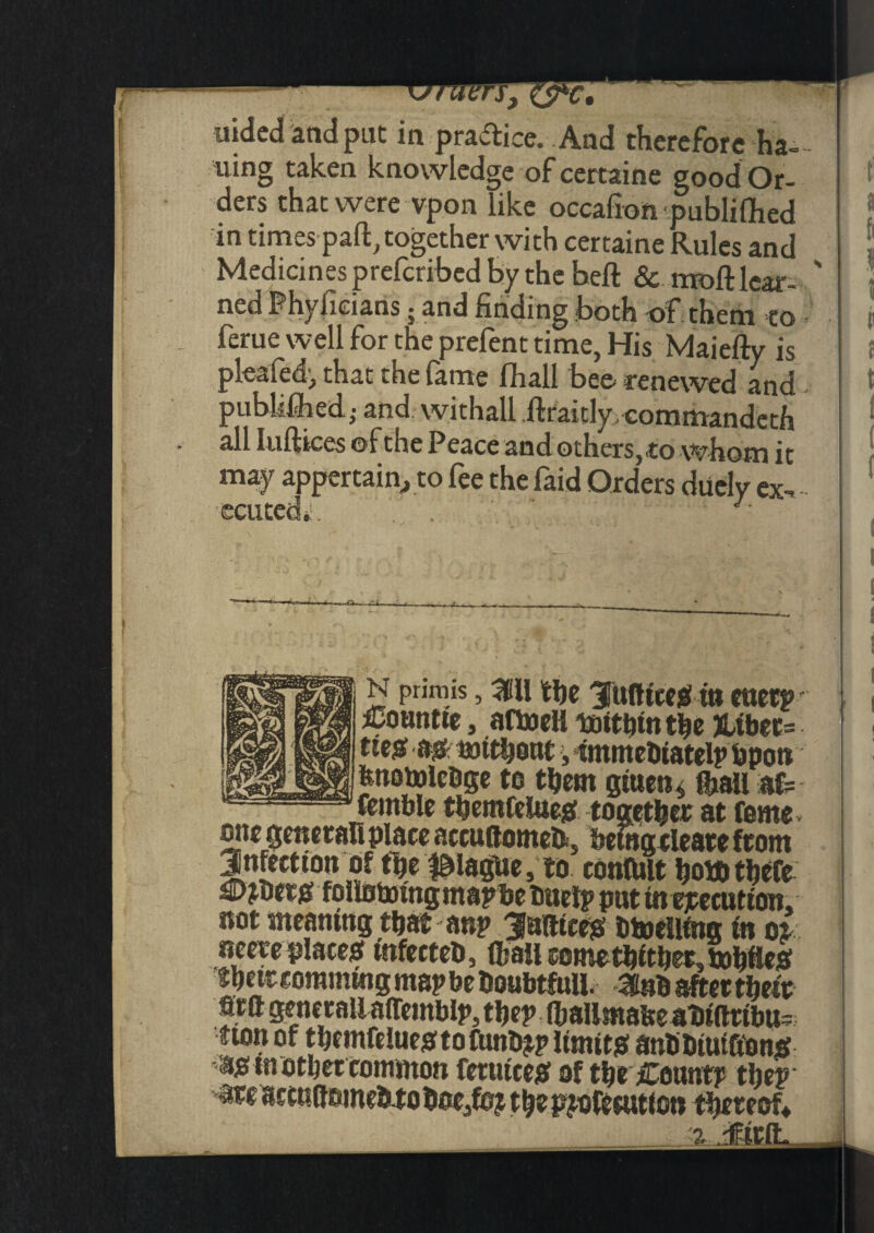 - w - - uided and put in practice. And therefore ha¬ ving taken knowledge of certaine good Or¬ ders that were vpon like occafion publifhed in times part, together with certaine Rules and Medicines preferibed by the beft & moft lcar- ' ned Phyfieians • and finding .both of them to • ferue well for the prefent time, His Maiefty is plea fed, that the fame fhall bee renewed and publifhed; and withall ftraitly commandeth all Iuftices ©f the Peace and others, to whom it may appertain, to fee the faid Orders diiely ex-, ecuted»!. ' J is prirais, 311 the 3Tufttcesf tti euerp £omm, aftoell totthtn the &tber= tte^ (s0- mtthout, immehtatelp fipott fenotoleOge to them gtuens {hall af= femble themfeiueg together at forne one general! place accuftomefc, bemgrleare from Jnfectton of the league, to confolt hott> there £>jher^ foliotomgmapbe Duel? put in execution, not meaning that anp JufttcejS ttoellfng tn or neere places mfecteO, (hall comethfther, tohttesf their eorammg map be Doubtfull. 3nh after theft Wft generaUa(remblp,thep(haUmabeabiftribu= turn of thctnfelueg: to funt^p limit# antiDiut&on# a# mother common retutce# of the Count? thep are accudemeh-to hoe,fo? the pjofecution thereof*