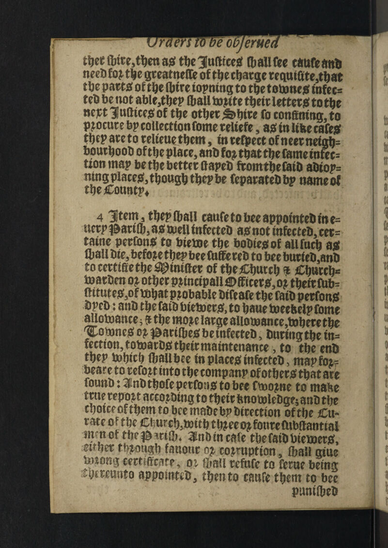 itjec finre,then as the 31uftrceS (ball fee taufeanb neebfor the gteatnefle of thecljaege requifite,that the parts of the (litre iopntng to tljetotoncs infec= teb be not able,thep (balltorite their letters to the nertlufttcesof the other ^>htre fo confining, to procure bp collectionfome reltefe, as in like cafes the? are to relteue them, in refpect of neer neigij= bouthoob of the place, anb fo? that the fame tnfec= non map be the better fiapeb fromthefatb abiop= ntng places, though thep be feparatebbp name of theCountp* 4 'Item, thep (ball caufe to bee appotnteb in e= nerp t&arifib, as toell infecteb as not infecteb, cer= taine perfonS to bietoe the bobtesof allfnch as fall bie, before thep bee fufiereb to bee burieb,anb to ccrttfie the Emitter of the Church * Church* toarben or other p?tncipall€)fficers,o? their (Ub= mtuteSjOf tohatpjobable btfeafe the fatb perfons bpeb: anb thefatb bietoers, to haue toeebelpfome allotoance; 9 the more large aliotoance.toherethe Cotones 0? Ibartfbes be infecteb, buttngtbe tn= fectiott,totoarbstheirmaintenance, to the enb thep tohich (bailbee in places infecteb, map for? beare to retort into the companp of others that are founb: 3inbthofeperfoas to bee ftoo?ne to make true report aceorbing to thetr ftnotolebgnanb the cbotce of them to bee mabe bp birection of the Cu« rate of the Church5toithth?eeo?foureCUbftanttal siKnof tbe^mf. 3tobtncafe thefaibbietoers, ;etther though fatiotir 0? corruption, (ball aiue totong certificate, 01 fall refnfe to ferae being thereunto appomteb, then to caufe them to bee puniibeb