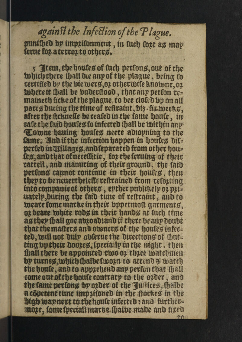 againtt the InfeUion of the 'Plague. punt (bet> bp ttnptifonment, in fuel) fojt a# map feme a tettoj to ot be r#» 5 3Jtem, tbe boufe# of fucb perfon#,out of tbe i»bicbtt)fce (ball Die anp of tbe plague, being fo certtfieb bp tbe biet»et#,oj otbeetfltfe fenotone, oj Sphere it (ball be bnberttoob, tbatanp petfon re= mainetb Gcbeof t be plague to bee clofeb bp on all part # but mg the time of reftratnt,bt?-Gjeaueebgf, after tbe Gcbneffe be ceafcb tn tbe fame boufe, tn eafe the faib bouGe# fo (nfecteb (ball be boitbtn anp 'Comne bsutng boufesf neere abtopntng to tbe fame* 3lnD if tbe Infection happen in boufe# bif- perfeb tnniiiUage#,anDfeparateD from other ban* fe#sanbtbatofnecettltie, fojtbeferutng of their cattell, anb manuring of theirgrowth, the fato perfon# cannot continue in their boufe#, then tbep to be neucrtbeleffe tettratneb from refojting intocompanieof other#, eptbetpublibelpotpji* uateIp,Duting tbe fatb time of refttaint, anb to toearefomemarbetn their bppermott garment#, ! oj beare bobtte rob# in their banb# at'fucb time astbep iball goe abjoabtanb if there be anp Doubt that the matter# anbotoner# of the boufe# t«fec= teb,totUnot bulp obferuethe Direction# of fibut= ting bp their Doote#, fpeciailp tn the night, then (ball there be appointeb trnoot tb^ce watchmen bpturne#,t»htch(balbefrno^ti to atteub $ match thehoufe, anb to app^ehenbanp perfen that (ball comeotttoftbebonfecontrarp to the ojDer, anb a cbpetent time imp^ifoneb in the ftoefee# in the high hoapnept to the boufe infecteb: ano further* moje3 anb fijeeb