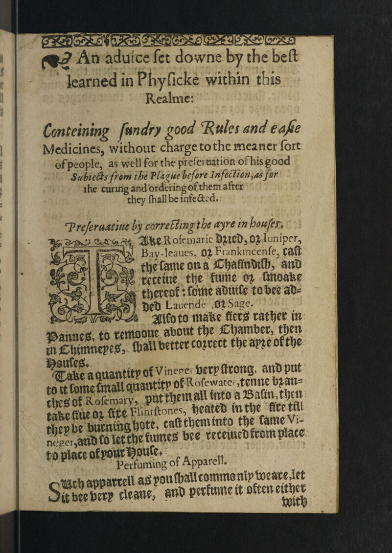 KSSSKS An aduice fct downe by the bell learned in Phyficke within this Realmc: Conteining fundry good ‘Rules and eafie Medicines, without charge to the meaner fort of people, as well for the prefeination of his good Sublets from the Plague before Infection,of for the curing and ordering of them after they fhallbe infeded.. ’Treferuatm by cone fling the ayre in houfes. •Rf, (UJSKs'M ofemarie bjteb, Oi luniper, fetesTI Bay-leaues, OjFranktncenfe, C8(t the fame on a Chaffnbtlb, aub tccetue tljc fume o?. fmoafee thereof vfo'me abtufe to bee ab* _ tieb Lauende ,0£Sage. 311C0 to ntabe fierss rather t» pannes, to wwooue about' JjJLj t£mof the tnCbimnepeg, (ball better correct theapjeorthe ^^abeaciuantitpof Vineeer betpfttoug, anbput S^KicSbote, caft them into the CameV;- nSr%iSColtttl)c fumes bes teeeiutS (torn plate W **“'of Apparel t