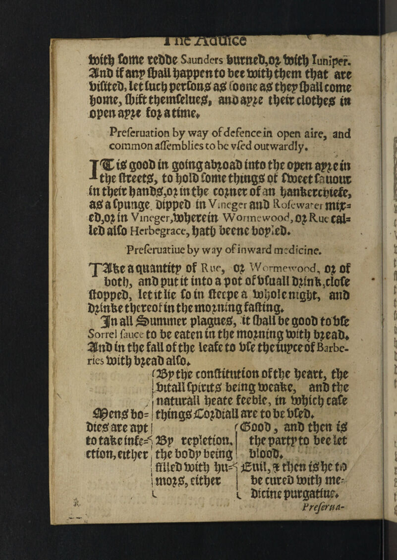 bottb tome tebbe senders burneb,oj toitb lumper. :$nb if anplball happen to bee toitb them that ate biftteb, letlucb pettons ajsf t o one as the? toallcome borne, flhfttbemfelues, anoapie tbeit clothes in open apjt fojatime* Preferuation byway of defence in open aire, and common aflemblies to be vied outwardly. I  2 TCtS goob to going abjoab into the open apjein 11be ftteets, to bolb tome things of ftoeet fanout in tbeit banbS,o?tn the cojnetofan banfcetcpiefe, asafptmge. btppeb inVmeger anb Rofcwa<-er msjc= ebjOJin Vincger,lJOl)Ctetn Wormewood,01 Rue Cal= leb alto Herbegrace, bath beene bopleb. Preieruatiue by way of inward medicine. r\ 'J'3tfeeaguantitp of Rue, OJ Wormewood, oj of both, anb put it into a pot of bfuall bjtnft5clofe ftoppeb, let it lie to rn deepen tobolemgbt, anb bjinbe tbeteof in the mooting fading. 3n all Rummer plagues, it toall be goob fob to Sorrel fauce to be eaten in the tnojmng brntb bjeab* iUlnb in the fall of the leafeto bfe tbctttpcebf Barbe¬ ries fcjitbbjeab alto. c&ptbe conftitutton of the bcatt, the bitaH CptutS being tocafee, anb the natutall beate feeble, in tobteb cafe #enS bo= things £o jbiall are to be bfeb. bies ate apt | < (Boob, anb then is to tafte mfe^ 23p tepletion. etion,eitbet, tbe bobp being tbepartpto bee let btoob. fflleb boitb bu^ jCtttt, ? tben is be to l mojS, either L be cuteb totth me- biemepurgatine* Vreferna-