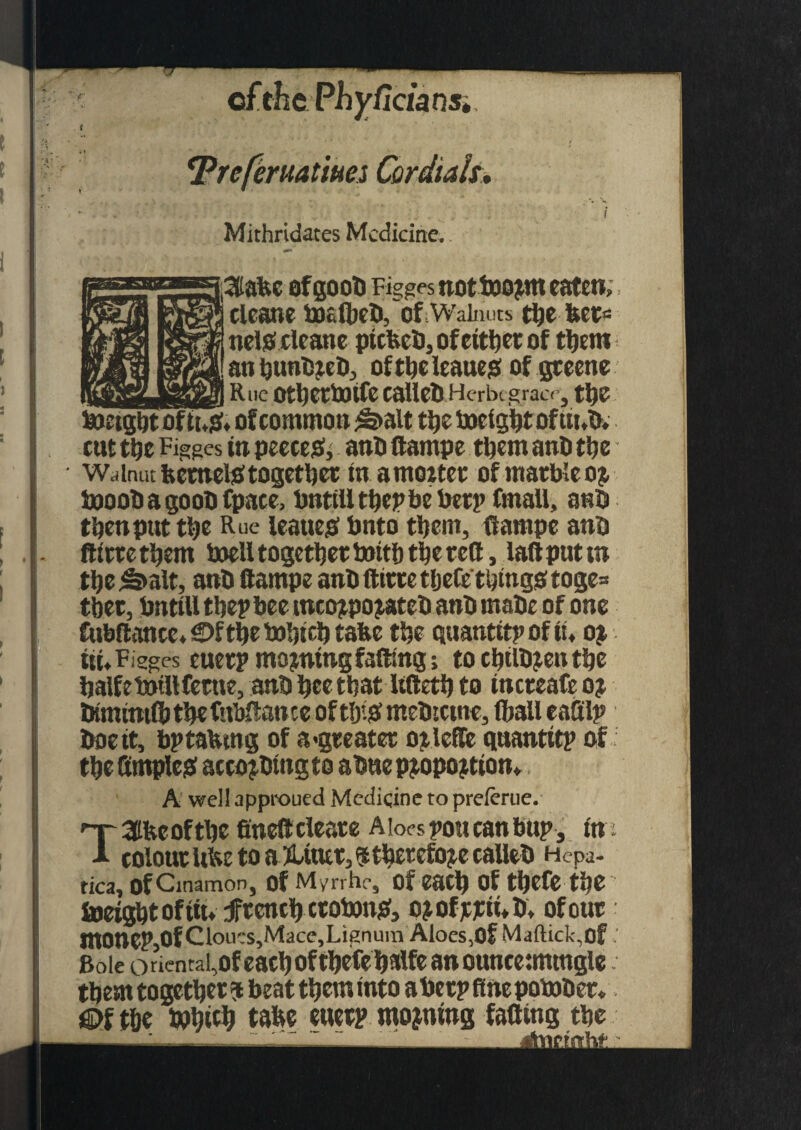 r [jciansi reruatms Cordials. \ Mithridates Medicine. ofgoob Figges nottoojtm eaten,: cleane toclbeb, of Walnuts tbe bet= nelsScleane ptcfccb, of either of them anbunbjeb, oftbeleaueg of gteene _ Rue otljertotfc CalletlHerbcgrace, tljC boetgbt of of common ^>alt tbe tocigbt of ttnb. cut tbe Figges tn peeceo, anb dampe them anb tt?c Walnut keener together in amoitet of marble oj booobagoobfpaee, bnttlltbepbeberp fmall, anb then put ttjc Rue leaueo Onto them, dampe anb ftirte them toell together toitf) tbe red, lad put tn tljc ^>alt, anb dampe anb ditte tljefetijmgs toge= tbet, tmtill tbep bee mcc^pojateb anb mabe of one Cubdonce* £>S tbe tobteb take tbe quantity of tu oi tti»Figges euetp mo jntng fading; to cbilbjen tbe balfetotllfettte, anb bet that ltdetb to tncteafe oj btmmifb tbe fubdance of tbi# mebtetne, (ball eafilp boett, bptabtng of a-greater oilcde quantity of tbe fimpleo acco^btngto abuepjopojtton* A well approued Medicine to preftrue. TSfeeoftbe finedcleate Aloes you can buy , in colour ube to a Xtutt, <5 therefore cadeb Hepa- tica, of Cinamon, Of Myrrhe, Of eatf) Of tftefe tije toeigbt of tin f tend) croton#, ojofjcjctnb* of out mOUCP,Of Clouts,Mace, LienuinAloes,Of Maftick,of - Bole orientai,ofeacboftbefebalfeanounce:mtngle them together ? beat them into abet? fine potober* €>f the J»bt$ tabe euetp mojntng fading tbe
