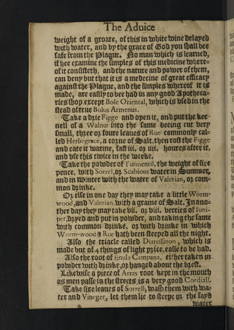 toeigljt of a gw ate, ofthis in Delate!) toitb toater, anb bp tijc grace of <Bob pott Hiatt bee fafe from tbe plague* $to man tobicb tja> leatneb, if bee ejtamtne tbe dimples oftbismebieinetobere= of it confiftetb, anb tbe nature anb potoer of them, canbenpbuttbattttS amebectne of great efftcacp againfi tbe plague, anb tbe fimples tobereof it til mabe, are eafilptobeebab in anp geob3ipotbeca= ties Ibopepcept Bole Oriental, bfeb in tbe fteab Of true Bolus Armenus. %abe ab^teFigge anb openit, anb put tbe bee- nett of a Walnut into tbe fame beeing tut berp Cmatt, tb?ee ox foure leaues of R ue eommonlpcal= leb Herbcgrace, a COJ1IC OfS>alt,tbCnrOtttbe Figge anb eate it toarme, fait tit* oj tttu boureS after it, anb bfe t&tS ttoice in tfje toeebe, 'Cafce tbe potober of rurmcnui, tbe to eight office pence, toitb Sorrei,oj. Scabious toater tn Rummer, anb in Pointer toitb tbe toater of Valerian, oj com= mon bjtttfee* elfe in one bap tbep map tabe a little Worm¬ wood,anb Vaieriarutoitb a gratne of^alt,3Inano= tber bap tbep map tabe bit* ojbttt* berries of lum¬ per,bjpeb anb put tn potober, anb tabtngtbe fame toitb common btinbe, oi toitb bitnbe in tobicb Worm-wood 5 Rue batbbeen (teepeb all tbe ntgbt* 3lfo tbe triacle calleb DiaretTaron, tobicb iS mabe but of 4 things of light p^tce.eafie to be bab* 3Hlfo the root of Enuia Campana, cither tabeu tn potober toitb biinbe,o$ bangeb about the toeft ♦ jttbetoife a piece of Arras root bept tn tbemoutb as men pattern tbe ftteetS,iS a berpgoob Cordiaii. 'Cabe fire leattes of Sorre 11, toalb them toitb boa¬ ter anb Vineger, let them lie tefteepetn tbefapb