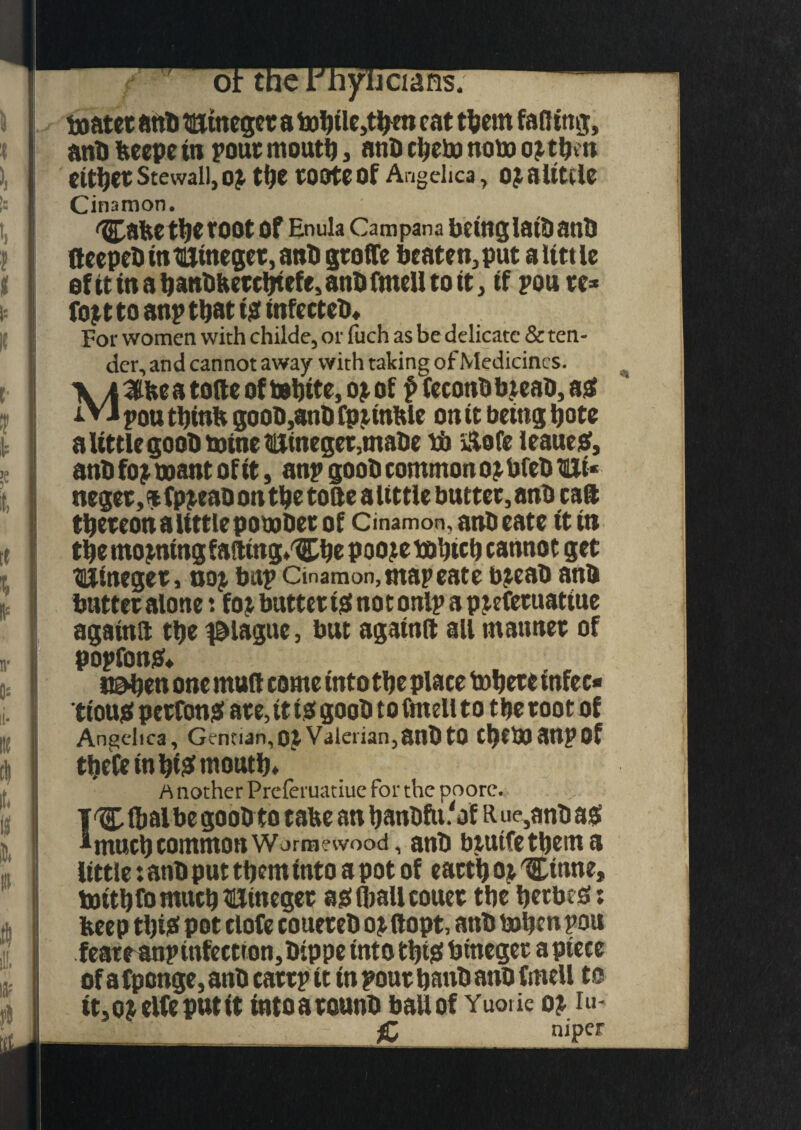 boatet anti nuineget a bobile,ttym cat them faffing, anb beepe in pout moutb, anb cbeto note o^tfjm fitter Stewall, OJ tf)C tOOtCOf Angelica , OJOlttilC Cinamon. Cabe tbe toot of Enula Campana betnglaibanb ftccpcO in Bincget, anti gtoffe beaten, put a little efttinabanbbetebtefe,anbfmeUtott, if pou tc* fojt to anp ttjat ts tnfecteD* For women with childe, or fuch as be delicate & ten¬ der, and cannot away with taking of Medicines. \ a iffbe a tofte of tebite, ojof f fcconb b jeab, as iVJ pou tbinb goob,anb Cpitnble on it being bote a little goob wine 3liineger,tnat>e tb iitofe JeaueS, anb foj want of it, anp goob common o^bfeb Hi* neget, % fp^eao on tbe tofte a tittle buttet, anb caft tbeteonaiittlepowbet of Cinamon, anb eate (tin tbe moaning fafttng^be poojewbicb cannot get Hineget, noj bup Cinamon, map eate bjeab anb buttet alone*. foj buttet is not onlp a piefetuatiue againft tbe plague, but agatnft all matmet of popfonS* nsvben one muff come into tbe place tobete infec¬ tious petfons ate, it ts goob tofmellto tbe toot of Angelica, Gentian, OJ Valerian, anb tQ CbCWaupof theCe in biS moutb. rt nother Preferuatiue for the poore. T'Cftalbe goobto tabe an banbfu.'of R ue,anb as Imucb common wormewood, anb btuife them a little: anb put them into a pot of eattb oi 'Ctnne, tottbfomucbHineget as Oiall couet tbe bttbcS: beep tl)iS pot clofe coueteb ot ftopt, anb When pou feateanpinfectton,bippe into tbiS bineget a piece of a fpenge, anb cattp it in pout banb anb fmell to it,ojelfep»tit tntoatounb ball of Yuotie oj iu- £ mper