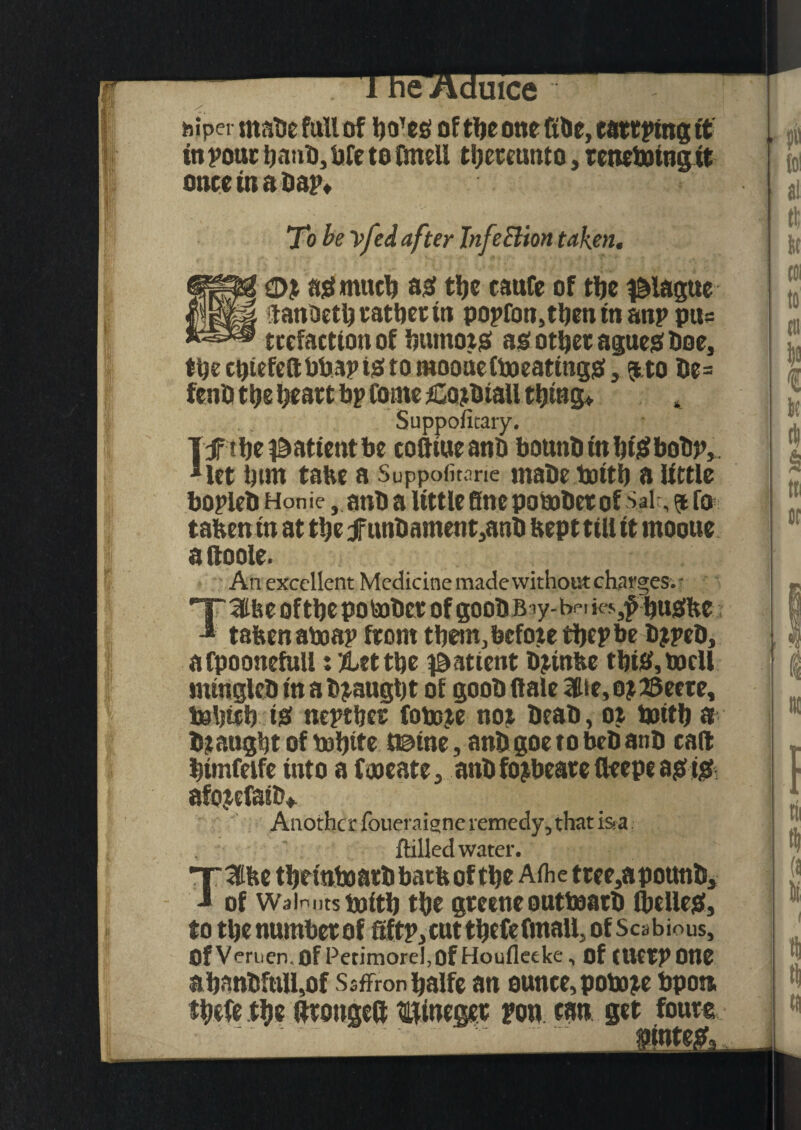 w luice piper made full of boTes of tljc one Rile, tattling it in pout band, bfe to fmell tbetetmto, tenebatngit onto in a dap. To be \fed after Infection taken. 0% asmucb as tbe caufe of tbe plague ilanoctbcatbet in popfon,tbeninanp pu= redaction of burnojs as otSjet agues Doe, tbecbiefeftbbapiStomooueCtoeatingS, ?tto de= fend tije beatt bp Come rCordtall thing* Suppofitary. 1 if tbe patient be coftiueand bound in biSbodp, Met bun tatve a Suppofitane made battb a little bopled Honie, and a little fine pobadet of Sal , $fo tafcen tn at tbe if undament.,and beptttll it rnooue aftoole. An excellent Medicine made without charges. - TSfee oftbepotodet of goodB *y-bei ««■,£ buSbe * tafeenaboap from them, before tbcpbe djped, a fpoonefull: %tt tbe patient djinfee tbiS,bacll mingled in a draught of good Hale 3Ue, o?23ecte, teljieb iS neptbet fobeje not dead, oi boitb a draught of rnbite t©ine, and goe to bed and can bimfetfe into a fooeate, and fojbeate fleepe as tS afojefaid. Another foueraigne remedy, that is.a (tilled water. T3tbe tbeinboatdbatbof tbe Aihe ttee,apound, J of Walnutstoitb tbe gteincoutboard (belles, to tbe numbetoffiftp,cut tbefednall, of Scabious, Of Veruen.Of Petimore!,Of Houfleeke, of (Uetpone abandfull,of Ssffronbalfe an ounce, pobore bpon fbefe tbe ftcougeft ^inegec pop tan set finite jginte;