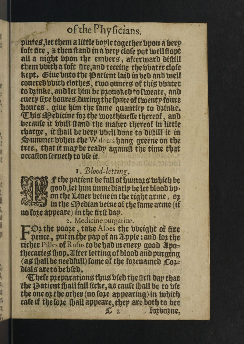 icians. ' pinteS3let them a little bopie together Import a berp loft 0tc, $ then ftanb in a berp clofe pot boeUftopt all a night bpon the embers, aftertoatb DidtH thembbttbafoft fire,anb receiue the bbatet clofe kept* dStuc bnto the $ at tent latD tnbeb anbbaell couerebbbitb clothes, ttno ounces of this bbatet to brtnke, anb let him be prouokeb to fboeate, anb euetp fipe bonces, buttng the Cpace of ttoentp fouce pouces, glue butt tbe fame guantifp to brtnke* 'Cbfe^ebictne for tbe too jtbmefTe thereof, anb feecaufe it bbtU ftanb the maker thereof in little charge, it (ball be beep bbell bone to biftill it tti Rummer bbben tbe w.dn uts bang greeneon tbe tree , tbatitmapbereabp againtt tbe time that occaftonfetuetb to bfe it. i. (Blood-letting, f tbe patient be full of burnous i»b wb be goob,let him immebtatlp be let bloob bp* on tbe Hiuet betnein tbe right acme, op in tbe ^ebtan betne of the fame acme (if no tice appeare) in the erft bap. 2. Medicine purgatiue. F©rtbe poore, take Aloes tbe bbeigbt of fire pence, put in the pap of an Hippie: anb for the richer PiiiesofRufustobebabmeuerp goob Apo¬ thecaries (bop*Af ter letting of bloob anb purging (as (ball be neebfull) fome of the forenameb Cop- biais areto bebfeb* Cbefe preparations tbusbfeb the ffrft bap that the patient (ball fall ficke, as caufe (ball be to bfe the one or the other (no fore appearing) in bobith raft if the fore (ball appeare, the? are both to bee & 2 ;3