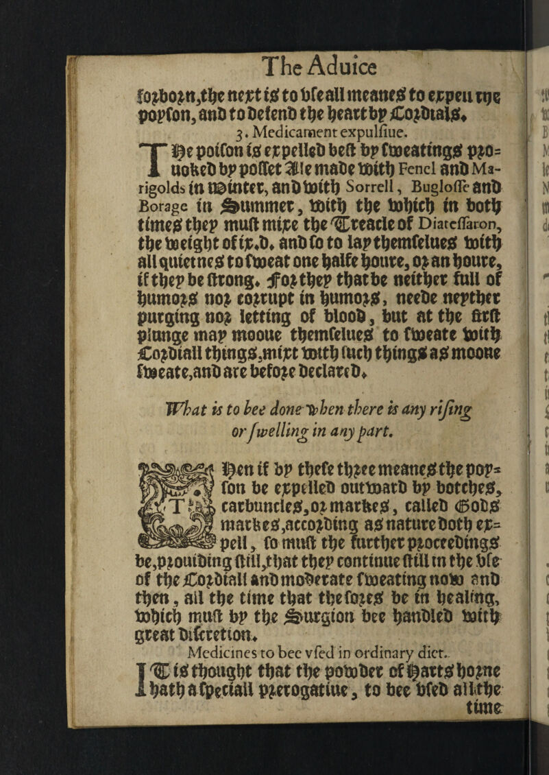 fo?bo?n,tbe ncjct ig to bfeall meaner to ejcpeu tpe popfon, anb to befenb the heartbp Cojbtai#, 3. Medicament expulfiue. Tl^e potfon ig expelleb bed bp Cheating# pjo= uobebbppoltetKtiemabetfHtb Fenei anbMa- rigoldstttoainter,atlbbattb Sorrell, Buglofleatlb Borage in Rummer, bbtti) tbe tobtcb in both time# tb«P mud mtjce tbe 'Creacle of Diateffaron, the freight oftjc.b, anbfoto laptbemfelue# totth all quiet ne# to Cm eat one balfe boure, 0? an boute, iftbepbedrong* drojtbep that be neither full of burno?# no?, corrupt in bumo?#, neebe neptbcr purging no? letting of bloob, but at tbe ftrd plunge map ntooue tbemfelue# to ftoeate frith Cojbtall tbtugs.mtpt tuttb inch thing# a# mooue ftoeate,anb are before hectare b» What is to bee donetphen there is any riftng or f welling in any part. I^enif bp tbefetb?ee meant# tbe pop= fon be ejepelleb outfrarb bp botche#, carbuncle#,ormarbe#, calleb <25 ot# raarfee#,acco?bing as nature both ep= pell, fo muft tbe further p?oceebtng# be,piotubtng dill,that tbep continue dill m tbe bfe of tbe£o?&tallanbmoderate ffreating nob) anb tben, ail tbe time that tbefoje# be to bealing, frbieb mud bp tbe Smrgion bee banbleb frith great bifcfcetion* Medicines to bee vfed in ordinary diet.. I'Ct# thought that tbepofrber cflij>att#bo?oe batbafpetiail pjerogatiue, to bee bfeb ailtbe time