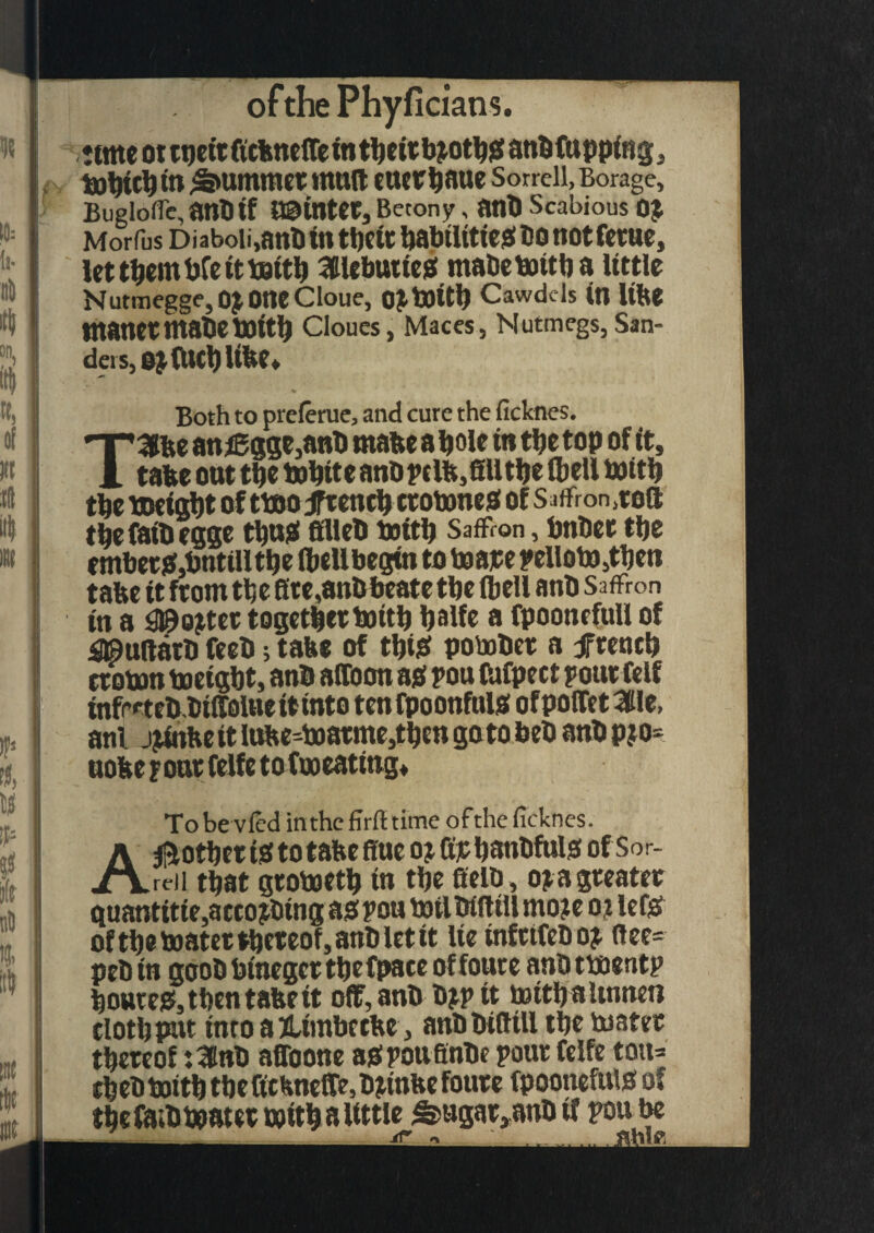 ofthePhyficians. ttmeottbetrffcbnelTeintbeitb^otbSanbfttpping, tobicb in Rummer mult euerbaue Sorrell, Borage, Buglofle, ant) if minter, Betony, ant) Scabious 0£ Morfus Diaboii,anB in tbetr babilitieS Do not feme, lettbentbCeittottb SlebutteS mabebottba little Nutmegge, 0£ OttC Cloue, 0£t0itb Cawdels in Ube tnanctntabcbOttb Cloues, Maces, Nutmegs, San¬ ders, ojftwbUbe* Both to prelerue, and cure the ficknes. TSfee an jggge,anb rnabe a bole in tbe top of it, tabe out tbe tobttc anbptlfe,fill tbe (bell bottb tbe toeigbt of ttoo jfreneb crobwtes of Saffron^©® tbefaibegge tbu$» filleb twitb SafFron, bnbec tbe embet&bntilltbe fbeUbegtn to boajee yelloto,tben tabe it front tbe fire,anbbeate tbe (bell ant) Saffron in a 3®o$tet togetbertottb bolfc a fpoonefull of 4©u®arb feeb; tabe of tbiS pobober a freneb croton toeigbt, anb affoon as you Otfpect your felf infreteb.biffolueitinto tenfpoonfuls ofpofTet^ftle, anl jjinbeitIufce-boarme,tbengotobeb anbpjo= uobe four felfe to foo eating* Tobevled in the firfttime ofthe ficknes. Another is to tabe fine oj fipbanbfuls of Sor¬ rell that grobjetb tn tbe fielb , o$a greater guantitie,accojbtng as you boilbffitll mo?e ot lets of tbe boater thereof, anb let it lie infrtfebo? flee- peb in goob btnegcr tbefpate of foure anb tboentp boures, then tabe it off, anb b?y it toitb altnnen clotbpttt into a JUmbccbe, anbbifltll tbe motet thereof :3nb affoone asyoufinbe your felfe ton* cbeb boitb tbe fichneffe, tytnfce foure fpoonefttis of tbefaibboater twitb a little ^ugar,aub if you be
