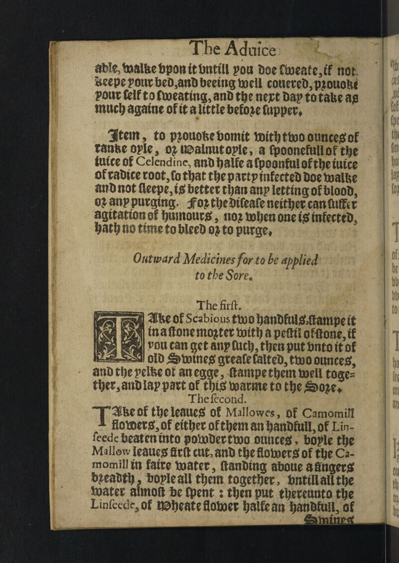 atoIe,t»alltebponitbntill you boefwcafe,tf not. beepe pour beb,anb beeittg toell cottereb, p?ouo(U pour felf to Cboeattng, anb tbe nept bap to take as tnucb agatne of it alittle before fuppet, t 3(tem, to p?ouokebomit boitktboootmcesof ranke ople , o? uaalnutople, a fpoonefulloftke tut'ce of Cciendinc, anbbalfe afpoonfuloftketuice of rabtce root, fo that tbe p artp infeeteb boe toalke anb not deepe, is better than anp letting of bloob, o? anp purging, fop tkebtfcafe neither can differ agitation of burnouts, no? boben one is tnfecteb, batb no time to bleeb o? to purge. Outward Medicines for to be applied to the Sore. • 1 Thefirft. 3tke of Scabious ttoo banbfuis>ftatnpe it in a (lone mopter toitb a pefttl of<tone,if vou can get anp fuck, then put bnto it of olb Staines greafefalteb, tbao ounces, anb tbe pelke ot an egge, (larnpe them boell toge= tber, anb lap part of tbiS baarme to tbe ^>o?e* Thefecond. T^keof tbeleaueS of Mallowes, Of Camomill * floaerSjOf either of them an banbfull, of Lin- fcede beaten into polobertino ounces> bople tbe Mallow leaues firft cut, anb tbe flotoerS of tbe Ca- momiliin fatre boater, (lanbing aboue afingerS b?eabtb, bople all them together, bnttllaUtbe bjater almoft be (pent % then put thereunto the Linfcedc,of nutate fiotoet balfean banbfull, of