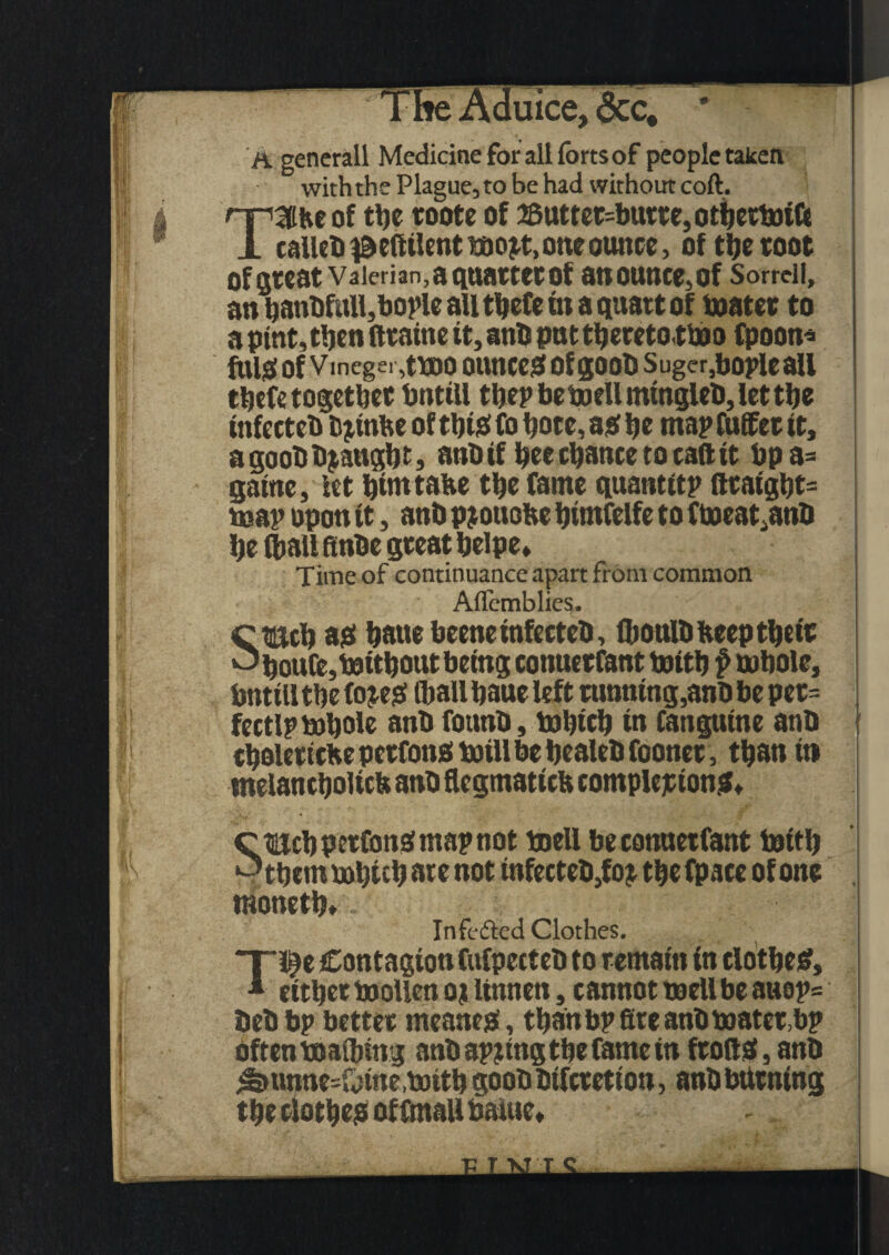 :,QCC* A generall Medicine for all forts of people taken withthe Plague,to be had without coft. TSfce of tl)c roote of 28utter=butre, otberWiCc calico ^eftilent mo#, one ounce, of the toot of Qtcat Valerian,aquattetof at!0UtlCe,0f Sorrell, an hanbfull, boric all tbefe in a quart of boater to a pint, then (train e it, anO put tbetetotWo fpoon* ftUslof Vmegei ,ttoo ounces of goob Suger,bopleall tbefe together bntill the? be well mingleO, let the tnfecteb bjinhe of this fo bote, as hr map fufifet it, a gooODraught, attO if hee chance to caftit bpa= game, let httntahe the fame quantity ftcaight= map upon it, anb pjottofce himfelfe to fhoeat^anb he (ball finbe great helpe* Time of continuance apart from common Aflemblies. Ctmch as haue beeneinfecteO, (boulO beep the tr ^houfe,without being conuerfant With f whole, bnttlltbefo#S (ball haue left running,anb be pet= fectlp Whole anb founb. Which in fanpine anb cholettche perfons Will be healeb fooner, than it) melancholic^ anb flegmatiefc completions* moneth* Infcftcd Clothes. T*fe Contagionfufpecteb to remain in clothes, * either WoUen oj linnett, cannot well be auop= bebbp better meanes, than bp fire anb water,bp often waibing anb apjtngtbe fame in frofiS, anb ^>unne=Oine,with goobbtferetion, anbbttrntng the clothes of fmaU balue*