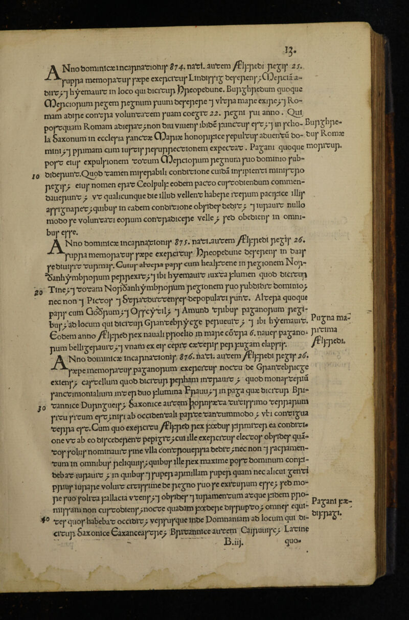• ✓ A Nno&ominlcsincapnaTiohi|*874-na-cl.au'ccm/El);pet)i pejif is. -^rappa rotmopa-cup pxpe exepcmipLin&ippij t>epcpenp;Cl>pcu a- ' hyemaiu-u m loco qui bicitaip f?pcopcliune. BupjhpcSum quoquc OO^ciopuna pc jcm pc jnum puuni bcpcpcpe j vl'cpa mapc cxipc^*j Ro¬ mam aoipc con'cpa volunraTcm puam cocjrc Z2. p^J™ pm anno. Qui popcquam Roroam abicpar^non Mu viucnp ibitae pncrup cp;-p in pcho- Bupjhpe- la Saxonum m ccclcpa panccx COapix honopiptcc pcpulTup atmcn-cu bo- tuf Rcmx miniy-\ ppimara cum lupippcpuppccwoncm cxpec'ca'c. Pajani quoquc mopiTup. popT cuip expulpioncm roTumCOepclopumpcjnumpiobominiopub- MbcpunT.Qpb Tamcn mipcpabili conbraone cuiba inpipicnTl miniprpo perij*^ ciuj* nomcn epai; Ceolpulp cobem pactro cupTobien&um commen- Saucpunt; ^ vt; qualicunque bic illub vellent; habepe iTcpum pacipice illjp . appijnaper^qmbuplncabcmconbiTioncobpibcpbcbiti^ •jiupauit; nullo mobo pc volunTOM eopum contpabic^e vcllc^ pcb obcbicnp m omni- bupcppc. /0 ' ANno bommlcx incapnajjtonip S7/.'na‘cl.au‘ccmyrIppcblpcjip 26, pippa mcmopaTup pxpe cxcpcreup )?pcopcbuuc bcpcpcnp in buap pc biuipitr ‘cupmap. Cuiup alvcjaa papp cum hcalpccnc in pc^ioncm Nop- iSanhy-mbpopum pcppcxiT;^ ibi hjremaure luxra plumcn quob blciTup I Tinc^l-co-cam NopSanhymbpopumpcjioncmpuopbbibi-cbominio^ nec non -1 Pic-cop •] S-cpa-cbu-cycnpep-bcpopula-ci piin-c. Alccpa quoquc papp cum Go^pura>T Oppcy-ill^ •] Amunb Tpibup pajanopum pcjt- bup>ab locum qui blci-cupGpan-cdbp^cje pcpucul-c_; ibi byemaui-c. 1 ujna Cl¬ eobem anno /Flppcb pcx nauali ppclio in mapc co-cpa tf. naucp pajano* pum bcllirepaui-cvnam cx eip ccprc cx-ccpip pep pu jam clappip. A Nno bommlcx incapna-cionip il6. na-cl. au-ccm/Plppebi pcjip 26. ' --^pxpememopa-cuppajanopm,exepci-cupnoc-cubcGpan-ccbpicjc ' ' ' ' exienp^ cap-ccllumquobbici-cuppcphamin-cpaui-c^ quobmonapccpiu panc-cimonialiumin-ccpbuoplumina^-pauu^-jinpajaquxbici-cup Bpi- 0 -cannicc Dupn jucip> Saxonicc au-Cdm j^opnpae-ca -cii-cippimo -ceppapum pi-cu pi-cum cp-c>nlpi ab occibcn-cali pap-ce-can-cummobo; vbi conMjua Uppa epC:.Cum quo cxcpcreu /Pippeb pcx poebup ppmi-ccp ca conbi-cl. one v-c ab eo bipccbepcn-C pepi ji-c>cul ille exepci-cup elcc-cop obpibep qua* Toj* nominauit; pne vlla cont;poueppa fec&i'r^nec non “j pepamen- t;um in omnibiif peliquii|^^quibuj* illcpexniaxime poft;bominum conpi- beb at; lupaiut; ^ in quibuj* q f upep apmillam pipep quam nec alicui jenTl ppiup iupape voliiit; ciTippmc be pe jno pio pc cxi^upum eppe^ peb mo¬ pe puo pohra pallacia v-ccnp^*] obpibep q iupamcnt;um at;quc pbem ppo- niippam non cuprobienp;noct;c qiiabam poebepe bippupTo^ omnep equi- ^ ^0 t;ep qiiop habebat; occibir; veppupquc Inbe Pomnaniam ab locum qui bi- n 6 • cit;Lip Saxonicc Gaxanceap'cpc^ Bpitiannicc aut;e^ Caipuiiipc^ Latrine