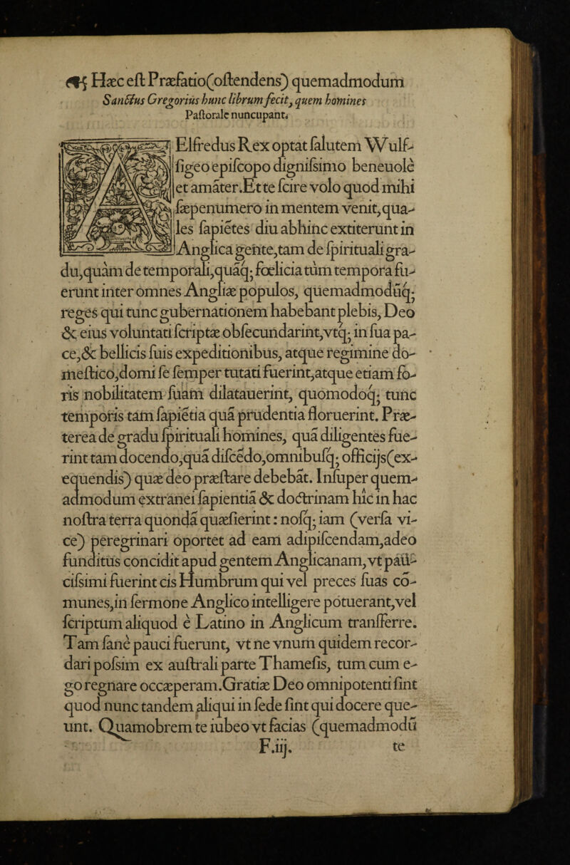 ^ Haec eft Praefatio(Joftendens) quemadmodurrl SanSius Gregorius hum librum fecit^ quern homines Paftoralc nuncupanti T Elfredus Rex optat Ialutem\Vulf- figeo epilcopo dignilsimo beneuole et amater.Ette fcire volo quod mihi fepenumero in mentem venit,qua> les fapietes diu abhinc extiterunt in I Anglica gehte,tam de Ipirituali gra- uaq • fbclicia turn tempora fu> du,quam erunt inter omnes Angfiae populos, qUemadmoduq- reges 'qui tunc gubernationem habe bant plebis, Deo 3c eius voluntati fcriptae obfecundarint,vtq- in fua pa- ce,3c bellicis luis expeditionibus, atque regimine db- lUefticOjdomi le femper tutati fuerint,atque etiam fo¬ ris nobilitatem-luam dilataueriiit, qubmodoq- tunc temporis taiu fapietia qua prudentia floruerint. Prae¬ terea de gradu Ipirituali homines, qua diligentes fue¬ rint tam docendo,qua dilcedo,omnibufq; oflicijs(ex- equendis) quae deo praeftare debebat. Inftiper quem-- admodum extranei lapientia 3c dodlrinam luc in hac noftra terra quonda quaefierint; nolq- iam (verla vi¬ ce) peregrinari oportet ad eam adipilcendam,adeo funditus concidit apud gentem Anghcanam, vt paii> cilsimi fuerint cis Humbrum qui vel preces flias co- munes,in lermone Anglico intelligere p6tuerant,vel Icripmm aliquod e Latino in Anglicum tranlferre. Tam lane pauci fuerunt, vt ne vnum quidem recor¬ dari pofsim ex auftrali parte Thamefis, mm cum e- go regnare occsperam.Gratiae Deo omnipotenti lint quod nunc tandem aliqui in lede lint qui docere que¬ unt. Quamobrem te iubeovt facias (quemadmodu r .iij. te