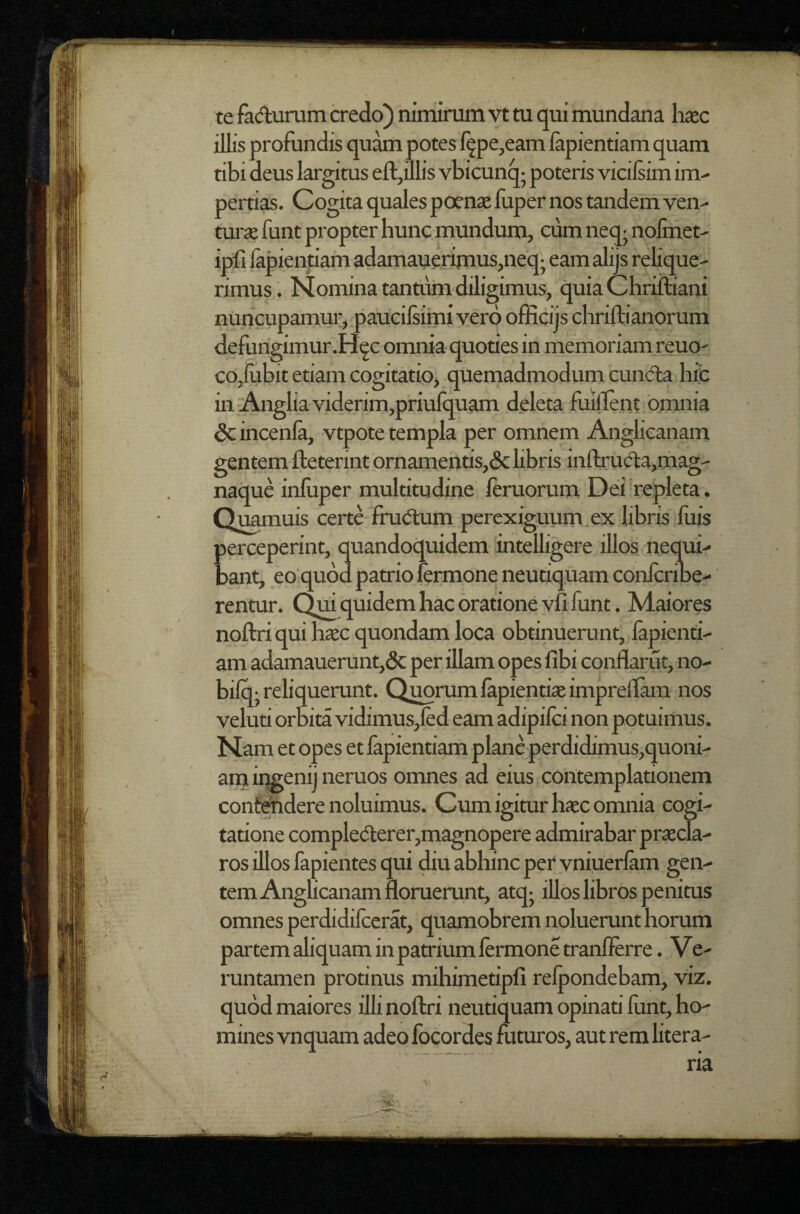 te fadurum credo) nimirum vt tu qui mundana h«c illis profundis quam potes l^pe,eam lapiendam quam tibi deus largitus efl:,illis vbicunq- poteris vicilsim im¬ pertias. Cogita quales poense luper nos tandem ven- turje funt propter hunc mundum, cum neq- nolixiet- ipfi lapienpam adamauerimuSjUeqj eam alijs relique¬ rimus. Nomina tantum diligimus, quia Chriftiani nuncupamur, paucilsimi vero officijs chriftianorum defungimur .H^c omnia quodes in memoriam reuo' co,lubit etiam cogitatio, quemadmodum cundla hic in'Anglia viderim,priufquam deleta luillent omnia Sc incenia, vtpote templa per omnem Anglicaiiam gentem fteterint ornamends,(Sclibris inftruda,mag- naque inluper multitudine leruorum Dei repleta. Qu^uis certe frudum perexiguum.ex libris luis perceperint, quandoquidem intelligere illos nequi¬ bant, eo quod patrio fermone neutiquam conlcribe- rentur. Qm quidem hac oratione vli lunt. Maiores noftri qui hsec quondam loca obtinuerunt, fapiend- am adamauerunt,dc per illam opes libi conflarut, no- bilo; reliquerunt. Q^rumlapiendaeimprellam nos velud orbita vidimus,led eam adipilci non potuimus. Nam et opes et lapiendam plane perdidimus,quoni- am ingenij neruos omnes ad eius contempladonem confindere noluimus. Cum igitur haec omnia cogi¬ tatione complederer,magnopere admirabar praecla¬ ros illos lapientes qui diu abhinc per vniuerlam gen¬ tem Anglicanam floruerunt, atqj iUos libros penitus omnes perdidilcerat, quamobrem noluerunt horum partem aliquam in patrium lermone tranllerre. Ve- runtamen protinus mihimedpfi relpondebam, viz. quod maiores illi noftri neutiquam opinad lunt, ho¬ mines vnquam adeo focordes futuros, aut rem litera- ria