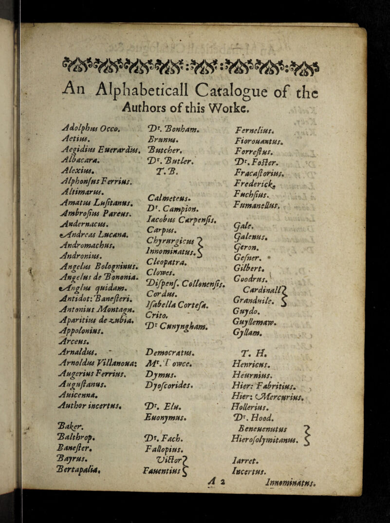 An Alphabetical! Catalogue of the Authors of this Woike. Adolphus Occo. Actios. Aegidius Euerardus. Albacara. Alexius. AlphonfusF errius. A It imams* Amatos L oft t anus. Ambrojius Far ear* Audernacus* ^Andreas Lucana. Andromachus, Andronins. Angelos Bologninus* Angelos de Bononia. tyingltu ejuidam. Antidot: Banefleri. Antonios Montano* . o A pari tins de z,nbia* Appolonios* Arceus* Arnaldos* ~ Arnoldus Villanouax Ah genius Ferrios. Auguftanus. A nice ana* Author incertus. Baker. Balthrop* Baneftcr* Bayrus. *3 ertap alia. F)*. Bonham. Brunos* Butcher, *DV. Butler* T.B. Cal mete us* Z)r. Campion* Iacobus Carpenjts. Carpos* Chyrurgicus ? lnnominatus, £ Cleopatra* Clowes. *Difpenf* Collonenjis* Cordus* lfabella Cortefa. Crito* CDX Cunyngham. Democratus* Aiv*T owce. E)ymus. Dyofcoridcs* <Dr. Flu* Euonyntus, *Di. Fach* Fallopius* ZJiftor? Fauentius C A 2 Fern situs* * « % s Fiorouantus* Forreflus. CDV* FoBer. Fracajlorius* Frederick^ Fnchjtus. FumaneUus, CJalc. Cjalenus. Cjcron. Gefner. • Gilbert« Goo dr us. Cardinall? Grandoile* £ Guy do. Guyllemaw* Gy llam. T* H. Henricus. Heurnius* Hier: Fabritius. Hicr: AMercurius. Hollerius. !Dr. Hood* Beneuenutus ? Hierofolymitanus* £ larret* Incertus* Innminatns