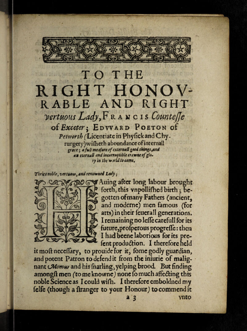 T O T HE RIGHT HONOV RABLE AND RIGHT yertuous Lady, Francis Countejje o{Exceterj Edward Poeton of Vetrvorth (Licentiate in Phyfickand Chy- rurgery) wifheth aboundance of internal! grace 5 a full meafureofexternaU good things ^nd an eternaU and incorruptible crown* of gio. ry in tbc wjrld to some. Thrice noble, vettuow, and renowned Lady$ i Auing after long labour brought forth, this vnpollifhed birth ; be¬ gotten ofmany Fathers (ancient, and modernc) men famous (for arts) in their feuerall generations. I remaining no lefle careful! for its future3profpcrous progreffe: then I had beene laborious for its pre- fent produ&ion. I therefore held it moft neceflary, toprouidefor it3 fomc godly guardian, and potent Patron to defend it from thciniuric of malig¬ nant cMomw and his fnarlingjyelping brood. But finding amongft men (to me knowne) none fo much affecting this noble Science as I could wifh. I therefore emboldned my fclfc (though a ftranger to your Honour) to commend it a 3 vnto