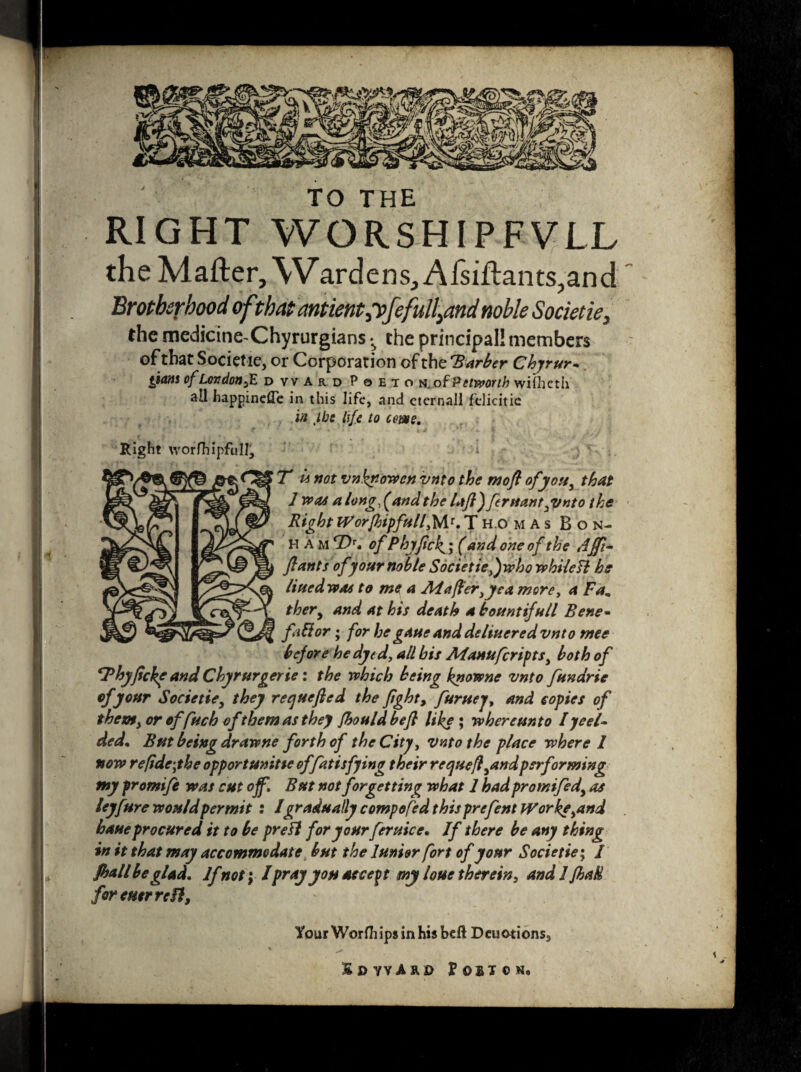 TO THE RIGHT WORSHIPFVLL the Matter, W,ardens, Alsiftants,and Brotherhood of that antient^feful^and noble Societie, the medicine-Chyrurgians the principal! members of that Societie, or Corporation of the barber Chyrur,. gjans of LordonfE d ward Pqeto N.of Petworth wifheth all happinefle in this life, and cternall felicitie in ,ibe life to come. Right worfhipfull, i . • T « not vnknowen vnto the mofl of youy that 1 was a long f and the lajl) feruanty/nto the RightWorfhipfullfW.Thomas Bon¬ ham T>r. of Phyfick^'y (and one of the Affi- flants of your noble Societie,)who whileB he liuedwas to me a Atafter^ea more, a Fa„ ther9 and at his death a bountifull Bene- fad or; for he gaue and de liner ed vnto mee before he dyed, all bis Alanufcripts, both of SPhyfcke and Chyrurgerte: the which being knowne vnto fttndrie of your Societie, they reejuefied the ftghty furuej, and copies of thetofy or offuch of them as they fhould hefl like* where unto Iyeel~ ded. But being dr awne forth of the City, vnto the place where I now re ft dry he opportunity offatisfying their requefl^and performing my fromife was cut off. But not forgetting what 1 had promifedy as leyftire would permit : Igradually compofed this prefent Workeynd haue procured it to be preB for your feruice. If there be any thing in it that may accommodate but the Junior fort of your Societie; / fball be glad. If not; lpray you accent my loue therein, and I fhaH for cutrrcfl, Your Worfhips in his bett Deuationsa Sc ward Poston*