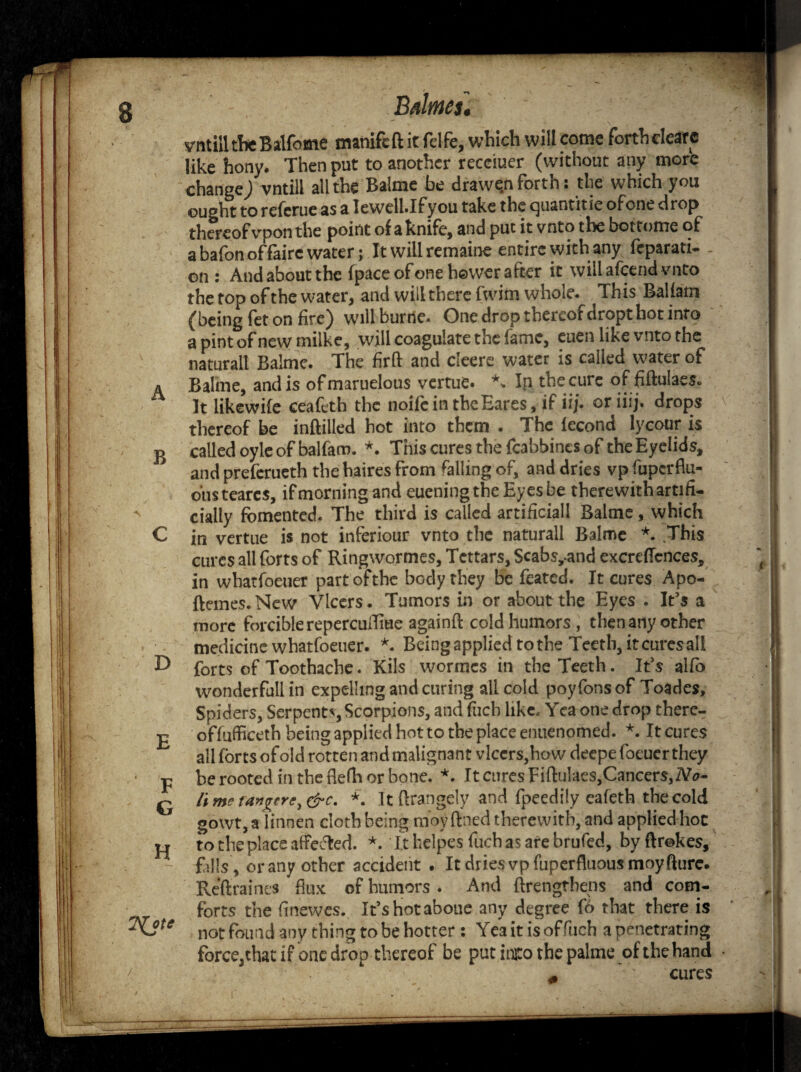 vntilitheBalfome manifeft it felfe, which will come forthelearc like hony. Then put to another receiuer (without any more change) vntill ail the Balme be drawt^nfottn • the w hich you ought to referue as a Iewell.Ifyou take the quantitie of one drop thereof vpon the point of a knife, and put it vnto the bottome of abafonoffaire water; It will remaine entire with any feparati- - on : And about the fpace of one hewer after it will afeend vnto the top of the water, and will there fwim whole. This Baliam (being fet on fire) willburne. One drop thereof dropt hoc info apintofnewmilke, will coagulate the fame, euen like vnto the naturall Balme. The firft and cleere water is called water of a Baline, and is ofmaruelous vertue. \ In the cure of fiftulaes. It likewife ceafeth the noife in theEares, if iij. or iiij. drops thereof be inftilled hot into them . The lecond lycour is ^ called oyle of balfarn. *. This cures the fcabbincs of the Eyelids, and preferueth thehaires from falling of, and dries vp fuperflu- oiisteares, ifmorningandeueningtheEyesbe therewithartifi- A dally fomented. The third is called artificial! Baime, which C in vertue is not inferiour vnto the natural! Balme *. This cures all forts of Ringwormes, Tcttars, Scabs,-and excreflcnces, in whatfoeuer part ofthe body they be feated. It cures Apo- ftemes.New Vlcers. Tumors in or about the Eyes . It’s a more forcible repercuiTme againft coldhumors , then any other medicine whatfoeuer. *. Being applied to the Teeth, it cures ail E> forts of Toothache. Kils wormes in the Teeth. It's alfo wonderful! in expelling and curing all cold poyfons of Toades, Spiders, Serpents Scorpions, and fucb like. Yea one drop there- £ o'ffuffieeth being applied hot to the place enuenomed. *. It cures all forts of old rotten and malignant vlcers,how deepe foeucr they • p be rooted in the flefh or bone. *. It cures Fiftulaes,Cancers,No- Q it me t'angerC) &c. *. It ftrangely and fpeedily eafeth the cold gowt, a linnen cloth being moy fined therewith, and applied hoc o to the place affected. *• Ithelpes fuchasarebrufed, byftrekes, falls , or any other accident . It dries vp fuperfluous moy fturc. Reftraines flux of humors . And (lengthens and com¬ forts the finewes. It’s hot aboue any degree fb that there is ^Jte not found any thing to be hotter: Yea it is offiich a penetrating force,that if one drop thereof be put inito the palme of the hand cures