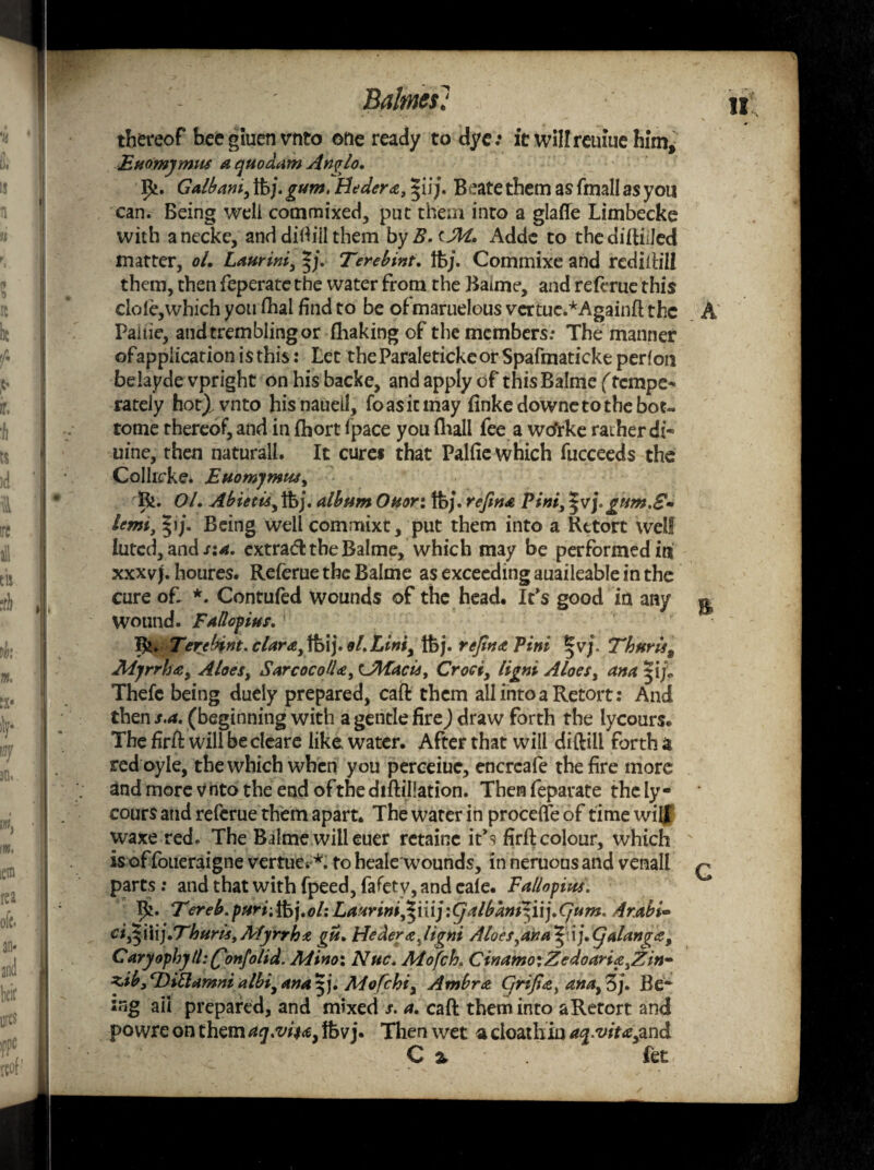 Balmes: u thereof beegiuenvnto one ready to dye; it wilfreiuue him* Euomymus a quodam An$lo, Ik. Galbani, ibj. gum> Hedera, $ii/. Beate them as fmall as you can. Being well commixed, put them into a glafle Limbecke with anecke, and difiiil them byB.tM, Adde to thediftiiJed matter, oL Laurini, Terebint, \hj, Commixe and rcdiftill them, then feperate the water from the Baime, and refeme this dole,which you fhai find to be ofmaruelous vertue.*Againft the A Paiiie, and trembling or fhaking of the members: The manner ofapplication is this: Let the Paraleticke or Spafmaticke perfon belaydevpright onhisbacke, and apply of this Balmef tempe¬ rately hot^vnto hisnaueil, fo as it may finkedownetothebot- tome thereof, and in fhort fpace you (hall fee a wtfrke rather di- uine, then naturall. It cure* that Palfie which fucceeds the Colhcke* Euompmtu, Bi. OL Abietis, Ifej. album Ouor: tfej. refina Pint, $vj, gtsm.S- lemi, |ij. Being well commixt, put them into a Retort well luted, and s:a. extrad the Balme, which may be performed in xxxv j. houres. Referue the Balme as exceeding auaileable in the cure of. *. Contufed wounds of the head. It's good in any g Wound. Fallopius, B». Terebint. clara, tfeij. Lint, tbj. refin <tP ini |vj. Thar is 9 Mjrrha, Aloes, Sarcoco/U, Ulfacis, Croci, ligni Aloes, am |i/«, Thefe being duely prepared, caft them all into a Retort: And then s.a. (beginning with a gentle fire) draw forth the lycours. The firft will becleare like, water. After that will diftill forth a red oyle, the which when you perceiue, encreafe the fire more and more vnto the end ofthediftillation. Thenfeparate thely- cours and referue them apart. The water in proceflfeof time will waxe red. The Balme will euer retainc it’s firft colour, which is of foueraigne vertues *. to heale wounds, in neruous and venall q parts: and that with fpeed, fafetv, and cale. Fallopius, Ik. Tereb. purr,tbj.ol: Laarini£\\\]:(jalbamxyij,Cjum, Arabia ci£\\\),Tharis9 Myrrh a gu, Hederajigni Aloes yana ^nj,(yalang<z9 Cary ophjlhQonfolid. Mino\ Nuc, Aiofch. CinamoiZedoaria^irf nib, cDiLlamni albiy ana 5 j. ALofchi, Ambra Cjrijiay ana}Zj. Be* sng ail prepared, and mixed /. a. caft them into aRetort and powrc on them aq.vita, tbvj. Then wet a cioathin aq.vitayand C z fet