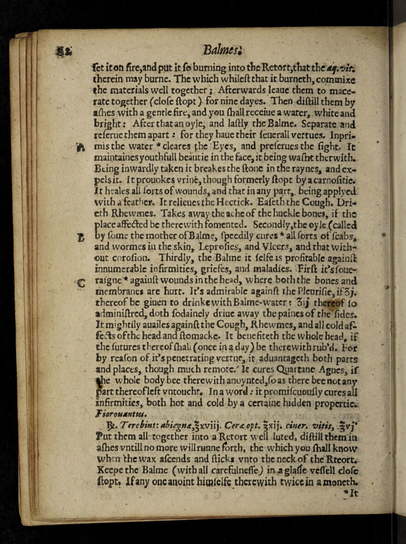 let it oft fire,and put it fo burning into theRetort,that the df.viti therein may burne. The which whileftchat it burncth,commixe the materials well together; Afterwards leaue them to mace¬ rate together (clofe ftopt) for nine dayes. Then diftiil them by afhes with a gentle fire, and you (hall receiue a water, white and bright: After that an oyle, and laftly theBalme. Separate and rcfcrue them apart .* for they haue their feuerall \rertues. Inpri- fi mis the water * cleares j.hc Eyes, and preferuestbe fight. It maintainesyouthfull beautie in the face, it being wafht tberwith. Being inwardly taken it breakesthe ftone in the raynes, andex- pelsic. Itprouokes vrine,though formerly ftopt byacarnofitie. It heaks all forts of wounds, and that in any part,, being applyed. with a feather. It relieues the Hectick. Eafetb the Cough. Dri- cth Rhewmes. Takes away theatheof the huckle bones, if tho placeaffe<5led be therewith fomented. Second!y,the oylc (called g by foinc the mother of Balme, fpcedily cures * all forts of fcabs, and wormes in the skin, Leprofies, andVlcers, and that with¬ out corofion. Thirdly, the Balme it felfe is profitable againft innumerable infirmities, griefes, and maladies. Fir ft i/sfoue- £ raigne * againft wounds in the head, where both the bones and membranes are hurt. It’s admirable againft the Plenrifiie, if3j. thereof be giuen to drinkc with Balme-water; 3ij theredf io adminiftred, doth fodainely driuc away the paines of tbeTides* It mightily auailcs againft the Cough, Rhewmes, and all coldafc lefts ofthe head and ftomackc. It benefiteth the whole head, if the futures thereof fhah (once in a day) be therewith rub’d. For by reafon of it’s penetrating verme, it aduantageth both parts and places, though much remote/ It cures Quartane Agues, if tfie whole body bee therewith anoyntcd,foas there bee not any part thereofleft vntouchr# In a word: it promifeuoufly cures all Infirmities, both hot and cold by a ccrtaine hidden properties FiorouMtftta* 9*. Terebint: abirgn<t£xv\\). Cera opt, ij. ciner. vitisy %vj' Put them ail together into a Retort well luted, diftiil themin afhes vntill no more wiilrunne forth, the which you jfhall know when the wax afeends and flicks vnto the neck of theRtcort. Xeepethe Balme (with all carefulneffe) in a glatfe vcflell clofc ftopt* If any one anoint hiotfeife therewith twice in amoneth. . - :'  . ■ ‘, • ,