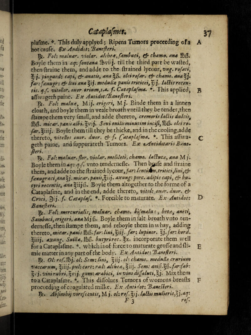 plafme. *. This duly applyed; Ripens Tumors proceeding of a A hot caufe* €x Andidot: Banc fieri. Jit. Foh maluar. violar. althea,ftmbuciy & chamo. ana Ibfh Boyle them in aq: font ana ibviij. till the third part bewailed, thendraine them, andadde to the ftrained lycouryvng.rofatii %j. pin wed: capt, & ana tie, ana oleirofar. & chamo. ana^ j. far: fanner: efr Uni ana |i j\ medulla panis trtticei, 51j. lattis rccen- tis. q.fi vitetlor. ouor $rium)s.a. f. Cataplafma. *. This applied, B aflfw^geth paine. Ex Antidot:Banefieri. Tfc. Foh malxa. Mi/. erigeriy M/. Binde them in a linnen cloath, and boyle them in veale breath vntill they be tender,thcn dampe them very fmall, and adde thereto, cremoris lattis dulcist Jbfl. micar.panisalbi.5vi/. Seuiouilisminutimineijt,tbft. oleiro¬ far. |iiij\ Boyle them till they be thicke, and in the cooling^dde thereto, vitellos ouor. duor. & f (fataplafma. *. This aflwa- £ geth pame, and fuppurateth Tumors. Ex tAntiditario Bane, fieri. Jfc. Fol: maluar. fler.violar. meliloti\ chamo. Uttuc&y ana M j. Boyle them in aqi qf. vnto tenderndle. Then bj^ife and draine them, and adde to the drained lycour Jar: lentikn,triticiylmiy& fenugraci}ana^j. micar.pants,|iij. axung:pore. adipis capiy & bu- tjri recenttSy ana *ii/b. Boyle them altogether to the Forme of a Cataplafme, and in the end, adde thereto, vitel; ouor. duor. & Croci, 9i j. f. Cataplaf *. Forcible to maturate. Ex Antidot; D Banefieri. fy. Foh tnercurialis y maluar. chamo. bifmalut, bct*y aneti, Sambuciy erigeriy ana M/ 6. Boyle them in fait broath vnto ten- dernefle,thcn dampe them, and reboyle theminwhay, adding thereto, micar. panis fob. far:lint, $ii/. fan lupinor. $j. far: herd. *iiij. axang. SuilU,ffefi. butyrirec. %x. incorporate them well for a Cataplafme. *. which is of force to maturate grofle and fli- £ tnie matter in any part of the body. Ex Antidot: Banefieri. Ol: rof. lb/, oh Sent: lini, $iij. oh chamo. medulla crurinm vaccarum, pul: cert: rad: altheai ^iij. Sem: anifi.sfi.farfab: 5 v/. vim rubri^vij. gum: arabiciy in vino diffolutty Mix them to a Cataplafme. *. This dilTohies Tumors of womens breads F proceeding ofcoagulated milke. Ex Antidot: Baneslert. Ik« Ab/mhij vircft entisy M /. ol: rof.yf lath* mulierisfif^aq:  F 3 ■ rof