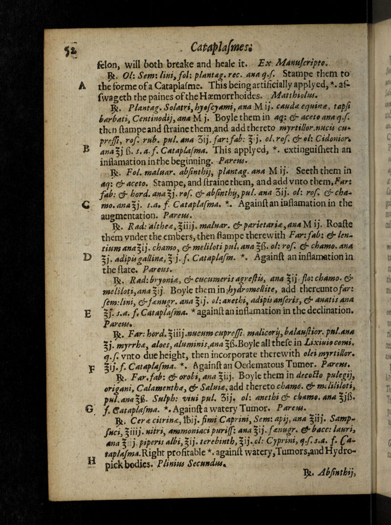 h c D E felon, will both breake and heale it. Ex Mamfcripto. p*. Oh Semi lini>fol: plantag. rec. ana q.f Stampe them to tbe forme of a Cataplafme. This being artificially apply ed, *. a£ fwagetb the paines of the Hasmorrhoides. Matthiolw. Plantag. Solatri, hyofeyami, ana M i/. can da equina, tapfi harbati, Centinodij, ana M j. Boyle them in aq: & aceto ana q.f. thuiftampeandftrainethem^and add thereto myrtillor.nucu cu» preffi, rof. rub. pul. ana 3ij. far: fab: |j. oh rof. & oh Cidonion ana*j {$. s.a.f. Cataplafma. This applyed, *. extinguifheth an inflamation in the beginning. Parens* FoL maluar. abfinthij, plantag. ana M ij. Seeth them in aq: efraceto. Stampe, and ftraine them, and add vnto them,Fan fab: & hord.ana^j.rof. &abfinthij ypul. ana 3ij. ol\ rof. &cha* mo.anayfi. s.a.fi Cataplafma. *. Againft an inflamation in the augmentation. Parens. 92. Rad: althea^iuj. maluar. &parietari£y4naMij. Roafte them vnder the embers, then ftampe therewith Far: fab-. &len- tiumana^ij. chamo, & melilotipul* ana ^f$. oh rof. & chamo. ana *j. adipisgallina,*j.f. Cataplafm. *. Againft an inflamation in theftate. Parens. Radibryonia, &cucumcrisagrefUs, ana ^ ij fio: chamo. & melilotfana |> j, Boyle them in ihydromeUite, add thereunto/***: femiliniy &fanugr. ana ^ ij. ohanethi, adipis anjeris, & anatis ana %f. s.a. f Cataplafma. * againft an inflamation in the declination. Parens• ' X$*. Far: hord.^iuj.nucum cnpreffi malicorq, balauflior. pul.ana myrrha, aloes, alnminis,ana 5ft.Boyle all thefe in Lixiuiocomi. q.f vnto due height, then incorporate therewith olei myrtiHor. f. Cataplafma. *. Againft an Oedematous Tumor. Parens. Far fab: & &robi,anayf\\)< Boyle them in drtvfl* p^begif origan:, Calamenth*, # Salma, add thereto chamo. & mdililotij phl.ana |g. <5V/>£; viui pul. 3ij. 0/: anethi & chamo. ana §jfl. f. Cataplafma. *. Againft a watery Tumor. Parem. ]p*. Or* ciirina, foij.fimi Caprini, */>*;, *** $iij. Samp- yiiij' nitri, ammoniaci p nr iff: ana fanugr. & bacc: lauri3 ana ^ j piperis albi3%ij. terebinth ,%\}.gl: Cy print, q.f s.a. f. (fa- taplafma.Right profitable *. againft watery,Tumors,andHydro- pick bodies. P limns Sec undos* Ip*. Abfinthij^