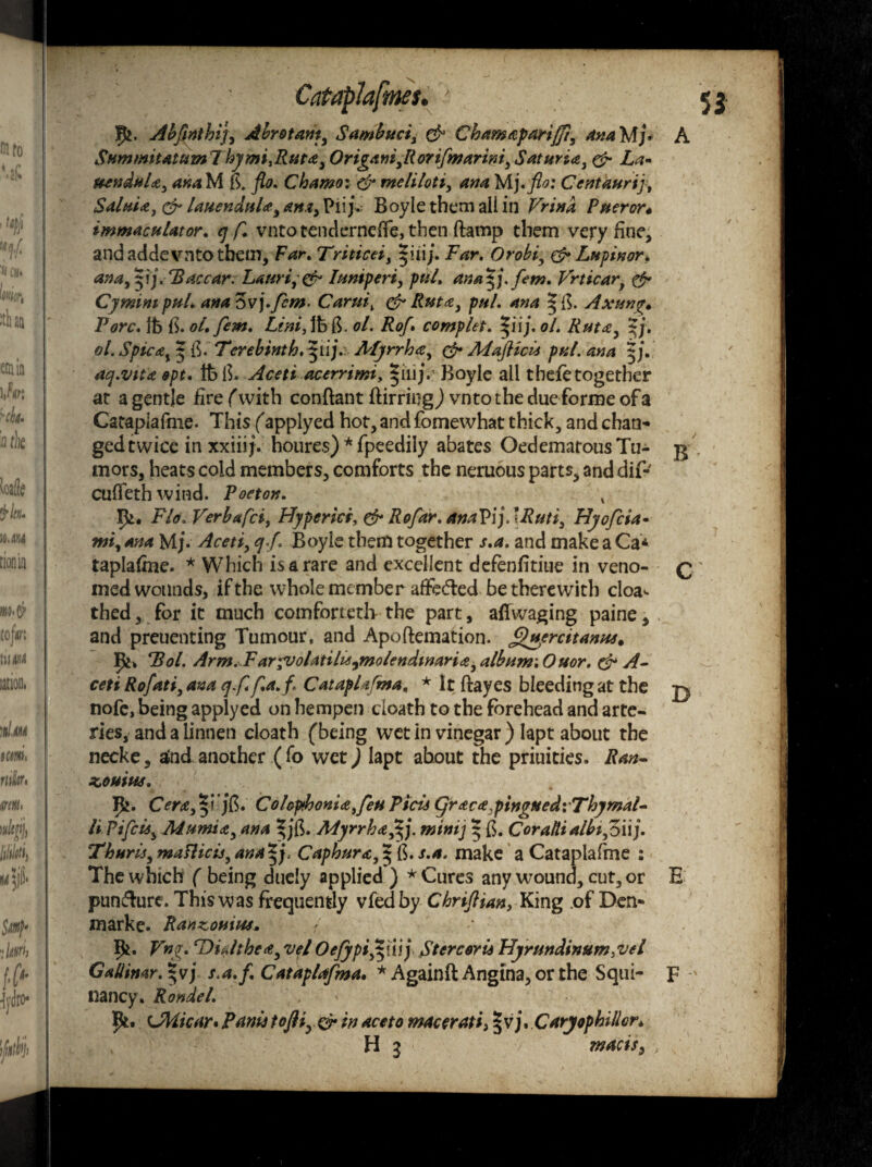 Abjinthij, Abrotam, Sambuci, & Chamaparijfi, ana Mj* A SummitatumlhymijRut<es Origani,Rorifmarini, Satunce, & La* ftenduU, anaVi is. flo. Chamo: & mcliloti, ana Mjrflo: Centaurij\ SaluU, & lauenduU^ana^VW}. Boyle them all in Vrina Pueror* immaculator. tj f. vntotenderneife, then ftamp them very fine, and addevnto them. Far. Triticei, |iiij. Far. Orobiy & Lupinor. ana,$ij. Bac car. Lmri, & Iuniperi, pul. ana^j.fim. Vrticarf & Cymim pul. ana ovj.fern- Carm% & Ruta, pul. ana Axunge Fore. Ife iS. ol. fern. Lini,%&. ol. RoJ\ complet. ^iij.ol. Rutay %j. ol. Spicat${$.' Terebinth, ^ilj. Myrrh<zy & Maflicis pul. ana acj.vita opt. IfelT Aceti acerrimi, §iiij. Boyle all thefe together at a gentle fire (with conftant Birring,) vntothe dueforme of a Cataplafme. This (applyed hot, and fomewhat thick, and chan¬ ged twice in xxiiif. houres) * fpeedily abates OedematousTu- $ mors, heats cold members, comforts the neruous parts, anddif- cufTethwind. Poeton. x rk. Flo.Verbafci, Hyperki, & Rofar. anaPij.JRuti, Hyofiia- mi, Ana Mj. Aceti, cj.f. Boyle them together s.a. and make a Ca* taplafme. * Which is a rare and excellent defenfitiue in veno- q med wounds, if the whole member affecTed be therewith cloa- thed, for it much comforteth the part, affwaging paine, v and preuenting Tumour, and Apoftemation. )uercitanns, ^ Bol. Arm.^Fargvolatilis^molendtnaria y album'. Ouor. dr A- ceti Rofati, ana q.f* f.a.f \ Cataplafma. * It Bayes bleeding at the jy nofe, being applyed on hempen death to the forehead and arte¬ ries, and a linnen cloath (being wet in vinegar ) Iapt about the necke, atnd another ( fo wet) lapt ahout the priuities. Ran- KOUtW. Ik. Cera, §-i jfs. Colop>honiatfeti Picis (yraca.pingned: Thymal- li.Pifcuy Mumia, ana Myrrh a ,ijj. mini] | ft. Coraltialbi,Zuj. Thuris, maflicii, ana Caphura, ^ ft. s.a. make a Cataplafme : The which ( being duely applied ) * Cures any wound, cut, or E pun&ure. This was frequently vfedby Chriftian, King of Den- marke. Ranzouiw, Ik* Vng. rDiyJtbe<t, vel Oejypi^nij Sterceris Hyrundinum,vel GaUimr. s.a. f. Cataplafma. *AgainB Angina, or the Squi- F nancy* Rondel. Ik. (JHicar• Fanis tofliyCr in ace to macerati} § vj. Carjophillcn