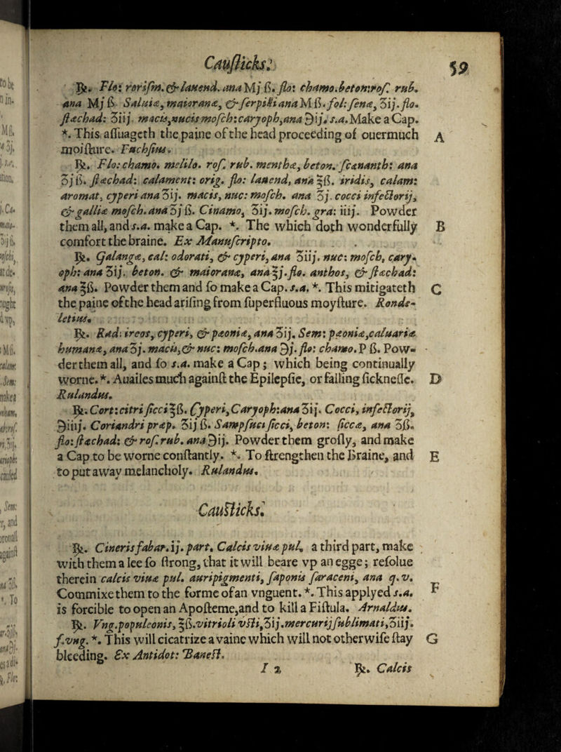 P?. Flo: rorifm.fr Ian end. ana Mj fi.flo: cbamo.beton\rof rub. ana Mj 6* SaluUyWaiorana, &JerpiKianaM R.fol:fen*3 Zij.flo. flachad: ZUj macu^ucis mofch:caryoph3ana $ij»s.a,Make a Cap. *. This affuageth the paine of the head proceeding of ouermuch a moiflure. Fachfim. 1^. Flo: chamo. meiilo. rof. mb. menth*, bet on. fcananth; ana 3/ IS* fiachad: cal ament: orig. flo: Ian end, ana ^{5. iridis, calami aromat. cyperi anaZij. macis, nuc:mofeh. ana Zj cocci infefterij, &galli* mofeh. ana 3/ ib. Cinamos 3i j. mofeh. ora: iiij. Powder them all, and s.a. make a Cap. *. The which doth wonderfully B comfort the braine. Ex Manufcripto. Ifc. Qalanga, cal: odorati, & cjperi, ana 3iij. nuc: mofeh, cary* opb: ana 3ij. beton. & maioran*, ana^j.flo. ant bos, fr Jhtchad: ana ^fb. Powder them and fo make a Cap. s.a. *. This mitigateth C the paine of the head ariling from fuperfluous moyflure. Ronde- let toe* R. Rdd. ireos, cyperi, erp<toni*y ana 3ij, Sem: p*oni*3caluari<t human* > ana 3;. mach>&nuc: mofeh.ana 9j. flo: chamo. P Pow- • der them all, and fo /.*. make a Cap; which being continually worne. *. Auailes mudi againfl the Epilepfie, or failing fickneflc. D Rulandus. Va.Corticitrificci^fc. CyPer*»Caryofh:anaZ\\. Cocci, infeftorij% 9ill/. Coriandri pr*p. 3ij fi. Sampfuctficci3 beton: fee*, ana 3fi« floijlachad: & rof.mb. ana?} ij. Powder them grofly, and make a Cap to be worne conflantly. *. To flrengthen the Braine, and E to put away melancholy. Rulandus. CatMicksl 9*. Cinerisfabar, ij. part. CVr/c*/ “W** a third part, make with them a lee fo flrong, that it will beare vp anegge; refolue therein vitu pul. auripigmenti, faponis far ace m3 ana cj. v. Cotnmixe them to the forme ofan vnguent. *. This applyed s.a. ^ is forcible to open an Apofleme,and to kill a Fiftula. Arnaldus. Ifc. Vng.popnleonis,*&.vitriolivHi%Z'\).mercurt]fitblimati.Ziij. fvng. *. 1 his w ill cicatrize a vainc which will not other wife flay G bleeding. £x Antidot: rBanett, I % 9*. Caleb