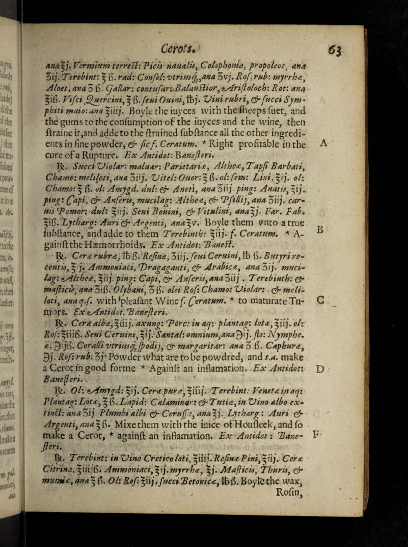 ana^j. perm turn terresl: Pick naualU% Colephonsa, propoleosl ana Zij. Tcrebint: $ ft. rad: Confol: vtriuay^ana 3vj. Rof, rub: myrrh<zy Aloes, ana 3 ft. Cjallar; contufari Balauttiory ^Arijloloch: Rot: ana |IG. Vifci fhtercini, | ft.feui Ouini, lb j. ZHni rubri, &fucci Sjm ■ phiti maioiana^liij. Boyle the iuyces with the Cheeps fuet, and thegums totheconfuniprion of the iuyces and the wine, then flraine ir,andaddeto the drained fubftance all the other ingredi¬ ents in fine powder> & fief. Ceratum. * Right profitable in the. cure of a Rupture. Ex Antidot: Banefleri. I}j. SucciXJiolar: maluar: Parietaria, Althea ,Tapfi Barbati, Chamo: mehloti, ana ovj. ZJttel: Ouor: $ ft. oh.fem: Lini,$\j. oh Chamo: % B. ol: Amygd. dul: & dnet\, anaZiij. ping: Anatisy ^ij. ping: fapi, & Anferisy mucilag: Altheay & Efillij,ana 3iij. car• ms Tomor: dul: ^iij. Seui Boninf & Vital ini > ana Far. Fab. |ift. Eytharg: Auri & Argenti, ana^v. Boyle them ?nto a true fubftance, andaddeto them Terebinth: $iij. f. Ceratum. * A- gainft the Hemorrhoids. Ex Antidot: Baneft. Rt. Cera rubra, lb ft. Refina, 'Siij.feui Ceruini, lb ft. Butyri re¬ cent is^j. Ammoniaci, Tragaganti> & Arabic a, ana 3 ij. muci- lag: ^Althea, pij. ping: Capiy& Anferisyana3ii/ . Terebinth: & mafiicu*3 ana ZiBlOlybant, 3 Bo olei Rof: Chamo: Zliolar: & meli- lotiy anaq.fi with *pleafant Wine fi (fieratum. * to maturate Tu¬ mors. FxdAntidot. Banefieri. Ifc. Cera alba, §tiij. axung: Tore: in aq: plantag: lotay ^iij. oh Rof:^{iift. Seui Ceruini, f\). Santal:omniumyana£)\j. fto: Nymphe. a, 9:jB. Cor alii vtriu4<fjpodi]y & margaritar: ana 3 ft. Caphur<ey 9;. Rof: rub: 3y Powder what are to be po wdred, and s.a. make a Cerot in good forme * Againft an inflamation. Ex Antidot: Bane fieri. . . “ R. Oh <*Afmygd: |ij. Cera purcty |iii j. Terebint: Tenet a inaq: Plantag: Lot<cy * ft. Lapid: C alamiwrt & Tutia, in ZJino albo ex* ttntt: ana 3ij Plumbi albi & Cerujfzs ana Ljtharg : Auri & Argentiy ana 5 ft. Mixethem with the iuice ofHoufleek, and fo make a Cerot, * againft: an inflamation. Ex Antidot: Bane fieri. * Terebint: in ZHno Creticoloti,piij. Refina Pint^nj. Cer<z Citrin£, $iiij{l. Ammoniaciy*ij.myrrh<£y ||. Jldafficis, ThurUy & tnutmti ana $ ft. Oh Rof §uj.fucci Betonic<cy tbft. Boyle: the wax, Rofim F