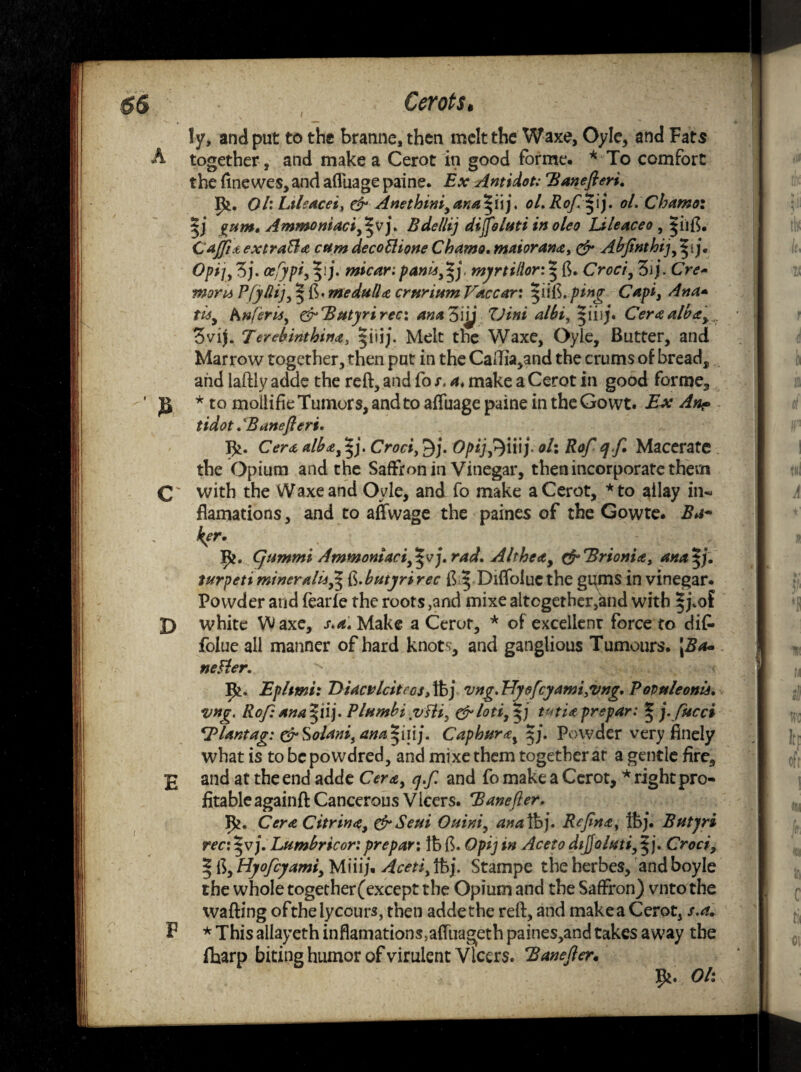 ly, and put to the branne, then melt the Waxe, Oyle, and Fats together, and make a Cerot in good forme. * To comfort the fine wes, and afluage paine. Ex Antidot: Banefieri. Ri. OhLtleacei, & Anethini,ana'5yij, oL Rofifij. ol.Chamoi gunt, Ammoniacififj. Bdellij dijfeluti in oleo Lileaceo , ijiifi. C affix, extraS a cam deco El tone Chamo. maioranay & Abfinthij^ij. Opt], Zj. cefypi, m*car: Par,u,*j mjrtillor: | ft. Croci, Zi j. Cre* morn PfylUj, | ft. medulla ernrium Vac car: ^uiS.pmg Capi, Ana* tis, hnferis, grBatyrirec: anaZiij TJini albi, Ceraalba>r Zvij. Terebinthinay |iijj. Melt the Waxe, Oyle, Butter, and Marrow together, then put in the Caflia,and the crums of bread, and laftly adds the reft, and fo r. a, make a Cerot in good forme, * to moilifie Tumors, and to afluage paine in the Gowt. Ex An? tidot. 'Banefieri. Cera alba,$j. Croci, £)j. Opijfi)\\\j- ol: Rof qf. Macerate the Opium and the Saffron in Vinegar, then incorporate them with the Waxe and Oyle, and fo make a Cerot, *to allay in- flamations, and to aflwage the paines of the Gowte. Ba¬ ker. Cjtimmi Ammomaci^vj. rad. Althea, cf'Brionia, ana^j. tttrpeti miner alitfi^ fc.butyri rec ft ^ Difloluc the ggms in vinegar. Powder and fearle the roots ,and mixe altcgether,and with |j.of white Waxe, s.aMake a Cerot, * of excellent force to difc folue all manner of hard knots, and ganglious Tumours. \Ba~ neFler. P>. Eplwii: ViacvlcitfGS, lb j vng. TTyoft:yami,vng. Povuleonis. vng. Rof: ana^iij. P Iambi yjfli, &loti,^j tvtia prepar: * j.fucci ^ lantag: &Soianiy ana*iiij. Caphura, $j. Powder very finely what is to be po weired, and mixe them together at a gentle fire, and at the end adde Cera, q.f. and fo make a Cerot, * right pro¬ fitable againft Cancerous Vlcers. Banefter, Ik. Cera Citrina, & Seui O ain't, ana lb j. Rcfnay Ibj. Batyri rec:^vj. Lambricor: prepari lb ft. Opt] in Aceto dijjolati,^). Croci, § ft, Hyofiyami, Miiij. Aceti, tbj. Stampe the berbes, and boyle the whole together(except the Opium and the Saffron) vnto the wafting oftheiycours, then addethe reft, and makea Cerot, s.a. * This ailayeth inflamations5aflirageth paines,and takes away the fharp biting humor of virulent Vlcers. Banefier. Oh