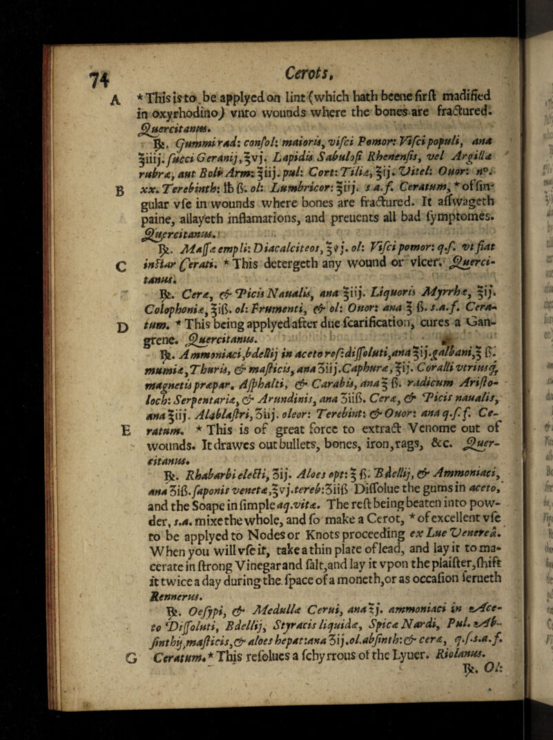 A * This is to . be applyed on lint (which hath beene firft madified in oxyrhodino) vnto wounds where the bones are fractured. finer citanm, , Cjtmmi rad: confol: maioris, vifci Pomor: Vifci popnli, ana t$li\ j.fncci Ger4nij,^V). Lapidis Sabulof Rhenenfis, vel ArgilU rubra, ant BolbArmt^i\).pul: Cort: TilU, $ij* Vitek Ouor: n°. B xx. Terebinth: tb ft. ok Lumbricor: $iij\ s a.f. Ceratum, * offov gular vfe in wounds where bones are fra<ftured. It affwageth paine, allayeth inftamations, and preuents all bad fyittptomes. flupreitanus. 1^. Mafftempli: Diacalciteos,$$j. ok Vifci pomor: cj.f. vt fiat c inftar (ferati. *This detergeth any wound or vlcer, finer ci- tanas. Bj. Cera, & Tick NaualU, ana |iij. Liejuom Myrrht, j. Colophonia^S, okFrumenti, & ol: Ouor: am ^ F>,s.a.f. Cera■» D turn. * This being applyed after due fcarification, cures a Gan¬ grene. fittercit anus. &■ X£. AmmoniacifdeRij in acetorof:diJfoluti,ana^\j.galbani,^ ft. mumiafThuris, & m a flic is, anaZuj.Caphura,^ij. Corallivtriusj^ magnet is prapar. Ajphaltiy & Car able, ana^fc. radicum Ariflo- loch: Serpent aria, & Arundinis, ana 3iift. Cera, & Pick naualis, ana^uj. AlablaftrijZiij. oleor: Terebint: &Ouor\ anacj.ff, Ce- E ratum. * This is of great force to extra# Venome out of wounds. It (frawes out bullets, bones, iron,rags, &c. f>wr- t it amis. Xfc. Rhabarbi eleEH, 3ij. Aloes opt: 5 ft. Sd?//*/, ^ Ammoniaci, *** 3S.faponis veneta^vftereb'Z'iS Diftblue the gutas in am*/ and the Soape in fimple aq,viu. The reft being beaten into pow¬ der, s.a.mixe the whole, and fo makeaCerot, * of excellent vfe to be applyed to Nodes or Knots proceeding exLueVeneted. When you will vie it, take a thin plate of lead, and lay it toma* cerate in ftrong Vinegar and falt,and lay it vpon the plaifter,(hifk it twice a day during the. (pace of a moneth,or as occafion ierueth Rennerus. Oefypi, & Medulla Cerui, ana%). ammoniaci in *Acc* to ‘Dijfo/uti, Bdellij, Styracis liquid*, SpicaNardi, Pul, zAb- fnthij)mafHcis,&aloes hepatiana Zij.ohabjinth:& cent, q.fs.a.f. G Ceratum* * This refolues a fchy rrous of the Lyuer. Riolanus. “ ' > Tft. Ok