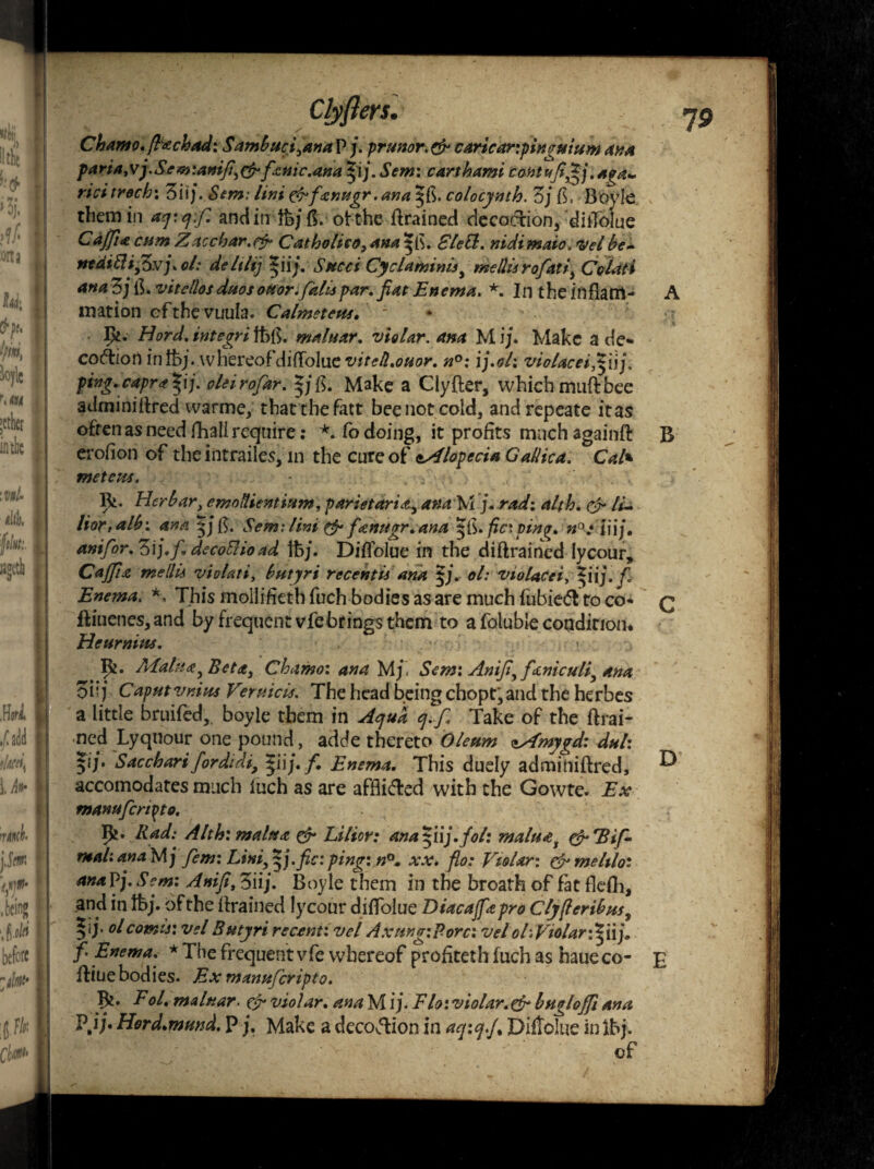 19 Chamo.(Itchad: Sambucfanap j. prunor.& cartearipingutum ana pa ria ,vfiSem :anifi, & fame.ana pj. Sent: carthami cohtufi^j. aga+ ricitroch: 3ii\j.Semi Uni tfrfxrwgr .ana sjfi. colocynth. Zj fi, Boyle them in aq: qfi and in tb/ ff. otthe Brained decoction, dilTolue Caffix cum Zacchar.efr Catbolieo, ana 3[fi. £le&. nidimaio. <vel be- utdiElifiSxjxol: deltlij *iij. Sued Cyclaminlsi me Ills rofat i, Colati ana 3; fl. vitellos duos ouor.falls par. fiat Enema. *. In t he in flam- A mation efthevuula. Calmeteus. ' I>i. Hord,integrifbfi. malnxr. violar. ana Mi;. Make a de«» coftion in lb; ,whereof diffolue vitcll.otior. n°: ij.ol: violacei.pij. ping.caprx |i;. oleirofar. *;{$. Make a Clyfler, which muftbee adminiBred warme, that the fatt bee not cold, andrepeate it as often as need fhall require: *. Co doing, it profits much againfi: B erofion of the intrailes, in the cure of Alopecia Gallic a. Cal» mete us. - . 0 . . 9** Her bar, emollient ium, parietarix, ana M j. rad: alth. cjr li- lior,alb: ana |;fi. Sens: lint & fxnttgr. ana |fi. fic: pin%. n°einj. anifor.Zij.fi. decoUioad lb;. Difiolue in the diftrained Iycour, C affix me Ills violati, btttyri recent Is ana $j. ol: violacei, pij.fi Enema, *, Thismollifiethfuchbodiesasaremuchfubie<fttoco* q ftiuenes,and by frequent vfebrings them to a foluble condition. Hctirnins. I&. Malax, Beta, Chamo: ana My Sem: Anifi,fxmculi, ana oh j Caput vnius Vermels. The head being chopt* and the herbes a little bruited,, boyle them in Aqua ej.fi Take of the Brai¬ ned Lyqnour one pound, adde thereto Oleum zyfmygd: duh Saccbarifordidi, pij. f. Enema. This duely admihifired, ^ accomodates much iuch as are affii&ed with the Gowte. Ex tnanufcnpto. P?. Rad: Alth: malts x & Lilior: anapij.fol: maluxs & fBifi mali ana M; Jem: Lini, $j.fic: ping: n°. xx. fio: Violar: & meltloi ana Pj. Scm: Anifi, 3ii;. Boyle them in the broath of fat flefh, and in lb;. of the Brained Iycour diffolue Diacaffxpro Clyfieribus% 5ij‘ °b cornu: vel Sutjri recent: vel AxungiPorcivel ol .Violar :Viij. fi Enema. * The frequent vte whereof profiteth fuch as haue co- £ Blue bodies. Exmanuf'cripto. Bt. Fol. malttar. ef violar. ana M ij. Flo: violar.& bugloffi ana Pjj. Hord.mund. PMake a deration in aq:qf* Diftolue inIbj. of