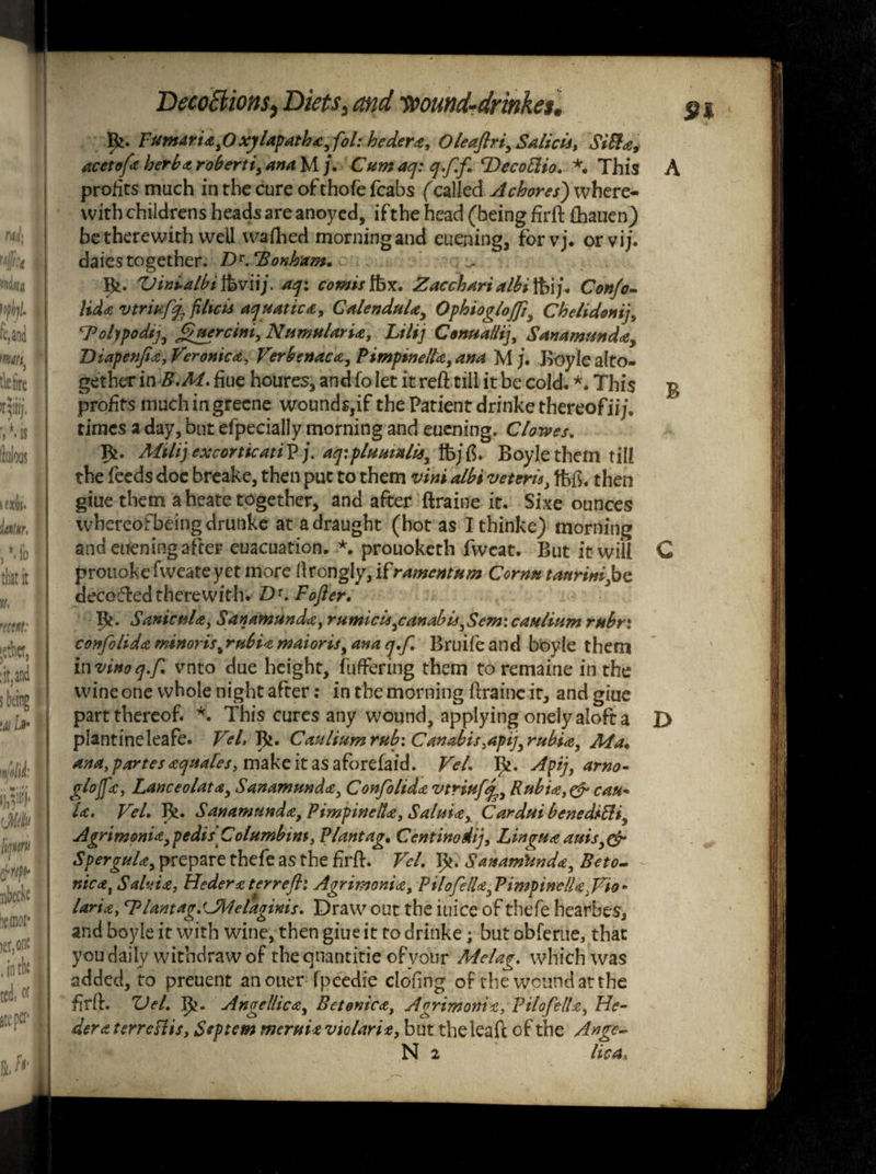 pi. Tuntariafixylapatha^fol: hedera, Oleafiri,Salicis, Silfa, acetofa herb* roberti, ana M /. Cumaq: q.f.f. cDecoElio. *. This A profits much in the cure ofthofe fcabs (called A chores) where¬ with childrens heads are anoyed, if the head (being firft Chanen) be therewith well wafhed morning and euening, forvj. orvij. daiestogether. T)r.Bonham. Bi- ZJinualbt ftjvii/. aqi comts Ibx. Zac chart albi Jhij • Conjo- Hd* vtrihffc filtcis aquatic*. Calendula, Ophiogloffi, Chelidonij, Bolypodij, Cuercini, NumularU, Lilij Conualli], Sanamunda, Diapenfia, Veronica, Verbenaca, PimptnelU, ana M J. Boyle alto¬ gether in hue houres, and fo let it reft till it be cold. *. This % profitsmuchingreene wounds,if the Patient drinke thereofii;. times a day, but efpecially morning and euening. Clowes. Alilij excorticatiV j. aq:piu malls, ifejtf. Boyle them till the feeds doc breake, then put to them vim albi veterls, ffefi. then giue them a heate together, and after ftraine it. Sixe ounces whereofbeingdrunke at a draught (hot as Ithinke) morning and euening after euacuation. prouoketh fweat. But it will C prouokefweatcyet more flrongly, iframentum Cornu taurini,bc decoded therewith* D1. Fofier. Pi. SanicuU, Sanamunda, rumicls,canabis,Sem:caulium rubr: confolida minoris%rtibia maioris, ana q.f. Bruifeand boyle them in vino q.f. vnto due height, buffering them to remaine in the wine one whole night after: in the morning ftraine it, and giue part thereof. *. This cures any wound, applying onely aloft a X> plantineleafe. Vel, pj. Cauliumrub: Canabis ,api],rubi*, Ala. ana, partes aquafes, make it as a fore fa id. Vel. pj. Apij, arno- glojfa, Lanceolate, Sanamunda, Confolid* vtriufq* 9 Rubia, & can* l<c. VeL Pi. Sanamunda, Pimpinell*, Salma, Cardui benediEli, Agrimpnld, pedis C olumbint, Plant ag. Centinodi), Lin qua auis, & SperguU, prepare thefe as the frft. Vel. p*. S'anatnUnda, Beto- nic*i Salvia, Hedera ter reft: Agrimonia, P tlofella,PimpinelU3Vio * laria, <rPlantag.fJMelaginis. Draw out the iuice of thefe hearbes, and boyle it with wine, then giue it to drinke; but obferue, that you daily withdraw of theqnantitie ofvour Melag. which was added, to preuent anouer fpeedie clofing of the wound at the firft. Del. p?. Angellica, Betenica, Agrimonia, Pilofella, He- dera tsrreslis, Septem meruit violaria, but theleafe of the Ange~ N 2 lie a.
