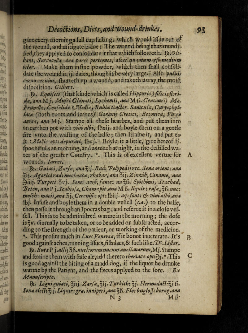 gaueeaery morninga full cup faffing,. which would xffue out o* the wound, and mitigate paine; The woundbding thus mundi- bed,they applyed to confolidate it that which foiioweth. I>i*Oli± banir SarcocolU ana pares porttones} aloes quantum eft* medium ittor* Make them in fine powder, which then fhaii confoli- date the wound in ij. daies, though it be'very large. Aifo palais cornu ceruim, fhuttcthvp a wound, and take th away the moift difpofition. Gilbert. Be. Eqmfeti (that kinde-which is called Hippuris) fUicisftorL da, an a M j. Mufci Clamti, Lychemis,ana M fi. Centaurij Ma* PrunclU, Confilid# Lfl-fedU, Rubia tinUor. SanicuU, CaryephjU lata (both roots and Ieaues) Gcranij Crctici, Betonica, Virga aurea, ana M j* Stampe all thefe hearbes, and put them into an earthen pot with vim albi, Ibxij. and boyle them on a gentle fire vnto the wafting of thehalfc; then ftraineit, and put to it CMellis opt: depurati, lt>vj. Boyle it a little, giuehereof i/. fpoonefulls at morning, and as much at night, in the deftilled wa¬ ter of the greater Cemfry. *. This is of excellent vettue for Guiaci, Zarfa, ana $ij. Rad: 'Tolypodij recu Sena orient: ana 51 j. Agarici rad: mechoaca, rhabar, ana 3ij* Zin^ib, Cinamo, ana 3iiij. Turpeti 5vj. Sem: anift,fanie: an Spitbimi, Stachad, HetoHy ana P j.Scabiofdt, Chamapit.ana M B. liquir: rafa, ^fi.nuc: tnofch: macis,ana 3j\ Cereuifta opt: tbiij. aqifont: dr vinialbi3ana fcj. Infufeandboyiethemin a double veflell (s.a.) to thehalfe, then patfe it through an Ipocrasbag; and referue it inaclofevef- {ell. This is to be adminiftred warme in the morning; the dofe is | v.diurnally to be taken, or to be added or fubftra&ed, accor¬ ding to the ftrength of the patient, or working of the medicine*. *. This profits much in Lues Venerea, ifit be not inueterate. It's goodagainftaches,running irtlies,fiftulaes}& fuchlike.<Z)r.L^n RutaP jMlijZ&.nucleorumnucumauelLanarum3Mj.Stampe and ftraine them with dale ale,add thereto theriaca opt:$j,*.This is good againft the biting of a madd dog, if the liquor be drunke war me by the Patient, and the faeces applyed to the fore. Ex Adanufcrtpto. ]pi. Ligniguiaci, *[]). Zarfa^lj* Ttirbitb: Hermoda£l:+j Sena elethj.Liquir :gra, itmperi3anaFlo: buglojf: borag*ana N 3 Mb* A B C